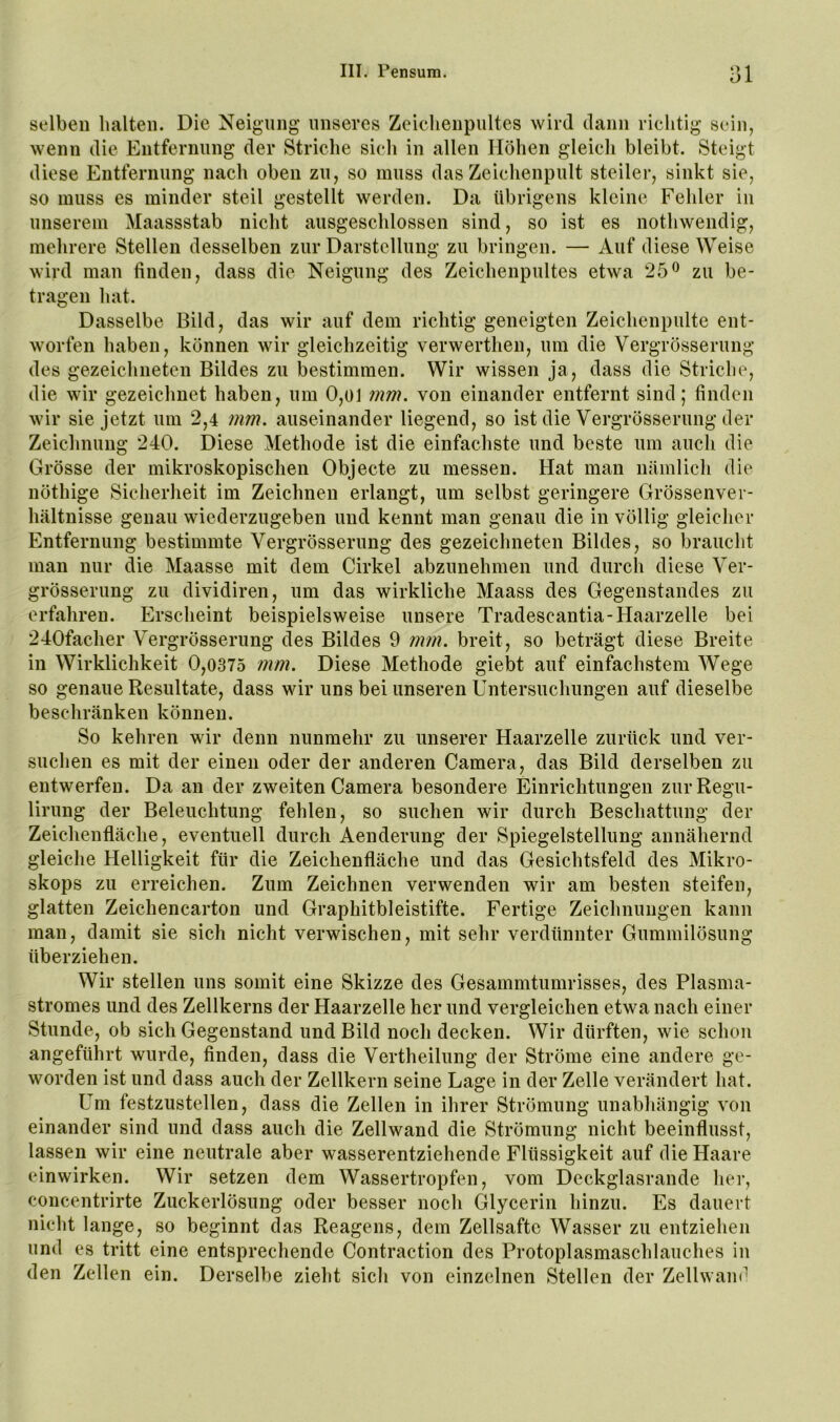selben halten. Die Neigung unseres Zeiclienpultes wird dann riciitig sein, wenn die Entfernung der Striche sicli in allen Höhen gleich bleibt. Steigt diese Entfernung nach oben zn, so muss das Zeichenpult steiler, sinkt sic, so muss es minder steil gestellt werden. Da übrigens kleine Fehler in unserem Maassstab nicht ausgeschlossen sind, so ist es nothwendig, mehrere Stellen desselben zur Darstellung zu bringen. — Auf diese Weise wird man finden, dass die Neigung des Zeichenpultes etwa 25^ zu be- tragen hat. Dasselbe Bild, das wir auf dem richtig geneigten Zeichenpulte ent- worfen haben, können wir gleichzeitig verwerthen, um die Vergrösserung des gezeichneten Bildes zu bestimmen. Wir wissen ja, dass die Striche, die wir gezeichnet haben, um 0,oi mm. von einander entfernt sind; finden wir sie jetzt um 2,4 mm. auseinander liegend, so ist die Vergrösserung der Zeichnung 240. Diese Methode ist die einfachste und beste um auch die Grösse der mikroskopischen Objecte zu messen. Hat man nämlich die nöthige Sicherheit im Zeichnen erlangt, um selbst geringere Grössenvei- hältnisse genau wiederzugeben und kennt man genau die in völlig gleicher Entfernung bestimmte Vergrösserung des gezeichneten Bildes, so braucht man nur die Maasse mit dem Cirkel abzunehmen und durch diese Ver- grösserung zu dividiren, um das wirkliche Maass des Gegenstandes zu erfahren. Erscheint beispielsweise unsere Tradescantia-Haarzelle bei 240facher Vergrösserung des Bildes 9 rnm. breit, so beträgt diese Breite in Wirklichkeit 0,0375 mm. Diese Methode giebt auf einfachstem Wege so genaue Resultate, dass wir uns bei unseren Untersuchungen auf dieselbe beschränken können. So kehren wir denn nunmehr zu unserer Haarzelle zurück und ver- suchen es mit der einen oder der anderen Camera, das Bild derselben zu entwerfen. Da an der zweiten Camera besondere Einrichtungen zur Regu- lirung der Beleuchtung fehlen, so suchen wir durch Beschattung der Zeichenfläche, eventuell durch Aenderung der Spiegelstellung annähernd gleiche Helligkeit für die Zeichenfläche und das Gesichtsfeld des Mikro- skops zu erreichen. Zum Zeichnen verwenden wir am besten steifen, glatten Zeichencarton und Graphitbleistifte. Fertige Zeichnungen kann man, damit sie sich nicht verwischen, mit sehr verdünnter Gummilösung überziehen. Wir stellen uns somit eine Skizze des Gesammtumrisses, des Plasma- stromes und des Zellkerns der Haarzelle her und vergleichen etwa nach einer Stunde, ob sich Gegenstand und Bild noch decken. Wir dürften, wie schon angeführt wurde, finden, dass die Vertheilung der Ströme eine andere ge- worden ist und dass auch der Zellkern seine Lage in der Zelle verändert hat. Um festzustellen, dass die Zellen in ihrer Strömung unabhängig von einander sind und dass auch die Zellwand die Strömung nicht beeinflusst, lassen wir eine neutrale aber wasserentziehende Flüssigkeit auf die Haare cinwirken. Wir setzen dem Wassertropfen, vom Deckglasrande her, concentrirte Zuckerlösung oder besser noch Glycerin hinzu. Es dauert nicht lange, so beginnt das Reagens, dem Zellsaftc Wasser zu entziehen und es tritt eine entsprechende Contraction des Protoplasmaschlauches in den Zellen ein. Derselbe zieht sich von einzelnen Stellen der Zellwam^