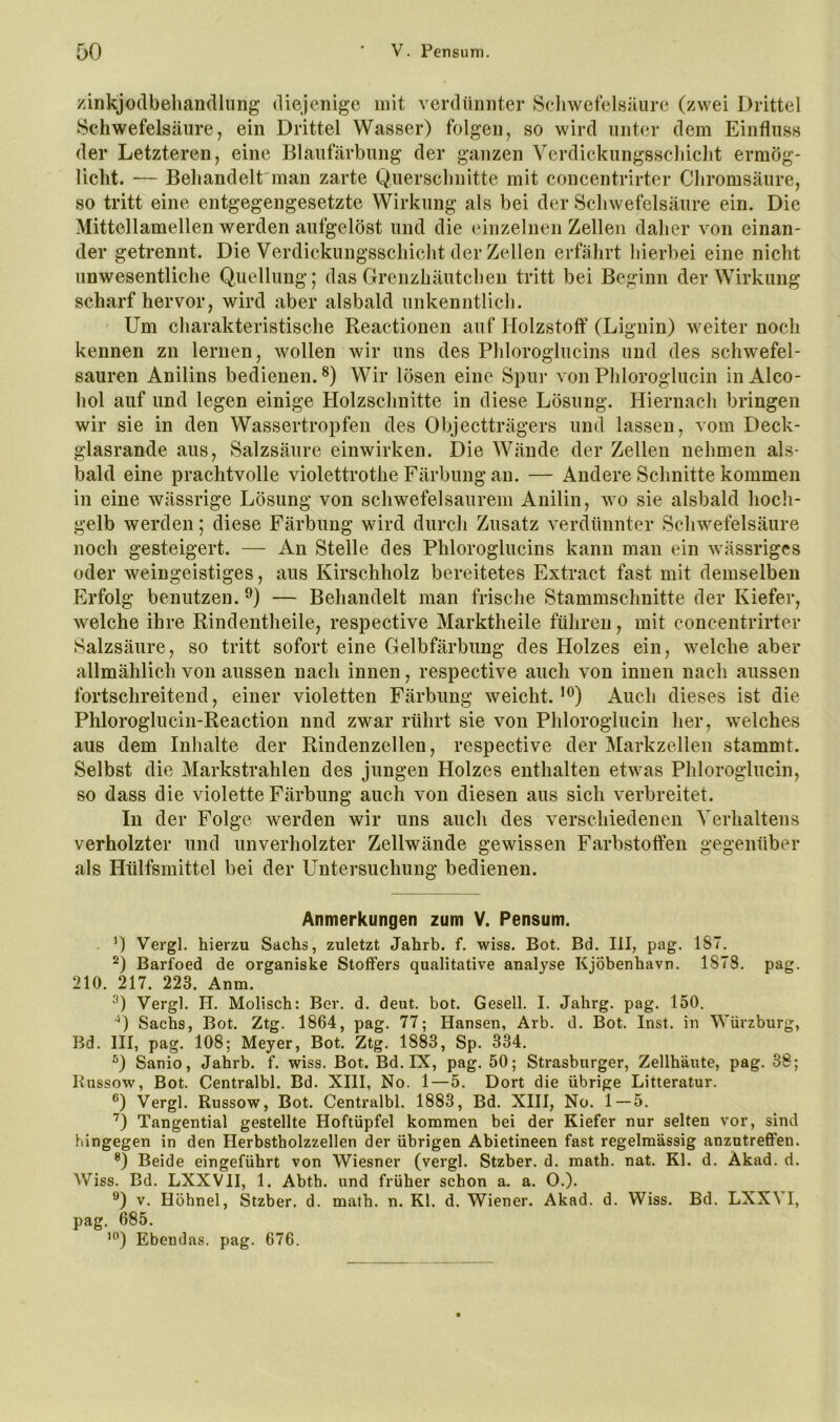 zinkjodbehandlung’ diejenige mit verdünnter Scliwefelsüiire (zwei Drittel Schwefelsäure, ein Drittel Wasser) folgen, so wird unter dem Einfluss der Letzteren, eine Blaufärbung der ganzen Verdickungsscliiclit ermög- licht. — Behandelt'man zarte Querschnitte mit concentrirter Chromsäure, so tritt eine entgegengesetzte Wirkung als bei der Schwefelsäure ein. Die Mittellamellen werden aufgelöst und die einzelnen Zellen daher von einan- der getrennt. Die Verdickungsschicht der Zellen erfährt hierbei eine nicht unwesentliche Quellung; das Grenzhäutchen tritt bei Beginn der Wirkung scharf hervor, wird aber alsbald unkenntlich. ' Um charakteristische Reactionen auf Holzstoff (Lignin) weiter noch kennen zn lernen, wollen wir uns des Phloroglucins und des schwefel- sauren Anilins bedienen.^) Wir lösen eine Spur von Phloroglucin iiiAlco- hol auf und legen einige Holzschnitte in diese Lösung. Hiernach bringen wir sie in den Wassertropfen des Objectträgers und lassen, vom Deck- glasrande aus, Salzsäure einwirken. Die Wände der Zellen nehmen als- bald eine prachtvolle violettrothe Färbung an. — Andere Schnitte kommen in eine wässrige Lösung von schwefelsaurem Anilin, wo sie alsbald hoch- gelb werden; diese Färbung wird durch Zusatz verdünnter Schwefelsäure noch gesteigert. — An Stelle des Phloroglucins kann man ein wässriges oder weingeistiges, aus Kirschholz bereitetes Extract fast mit demselben Erfolg benutzen. — Behandelt man frische Stammschnitte der Kiefer, welche ihre Rindentheile, respective Marktheile führen, mit concentrirter Salzsäure, so tritt sofort eine Gelbfärbung des Holzes ein, welche aber allmählich von aussen nach innen, respective auch von innen nach aussen fortschreitend, einer violetten Färbung weicht.’*^) Auch dieses ist die Phloroglucin-Reaction nnd zwar rührt sie von Phloroglucin her, welches aus dem Inhalte der Rindenzellen, respective der Markzellen stammt. Selbst die Markstrahlen des jungen Holzes enthalten etwas Phloroglucin, so dass die violette Färbung auch von diesen aus sich verbreitet. In der Folge werden wir uns auch des verschiedenen Verhaltens verholzter und unverholzter Zellwände gewissen Farbstoffen gegenüber als Hülfsmittel bei der Untersuchung bedienen. Anmerkungen zum V. Pensum. Vergl. hierzu Sachs, zuletzt Jahrb. f. wiss. Bot. Bd. lil, pag. 187. Barfoed de organiske Stoffers qualitative analyse Kjöbenhavn. 1878. pag. 210. 217. 223. Anm. Vergl. H. Molisch: Ber. d. deut. bot. Gesell. I. Jahrg. pag. 150. '^) Sachs, Bot. Ztg. 1864, pag. 77; Hansen, Arb. d. Bot. Inst, in Würzburg, Bd. III, pag. 108; Meyer, Bot. Ztg. 1883, Sp. 334. D Sanio, Jahrb. f. wiss. Bot. Bd. IX, pag. 50; Strasburger, Zellhäute, pag. 38; liussow, Bot. Centralbl. Bd. XIII, No. 1—5. Dort die übrige Litteratur. ®) Vergl. Russow, Bot. Centralbl. 1883, Bd. XIII, No. 1—5. D Tangential gestellte Hoftüpfel kommen bei der Kiefer nur selten vor, sind hingegen in den Herbstholzzellen der übrigen Abietineen fast regelmässig anzntreffen. ®) Beide eingeführt von Wiesner (vergl. Stzber. d. math. nat. Kl. d. Akad. d. Wiss. Bd. LXXVII, 1. Abth. und früher schon a. a. O.). V. Höhnel, Stzber. d. math. n. Kl. d. Wiener. Akad. d. Wiss. Bd. LXXVI, pag. 685. Ebendas, pag. 676.