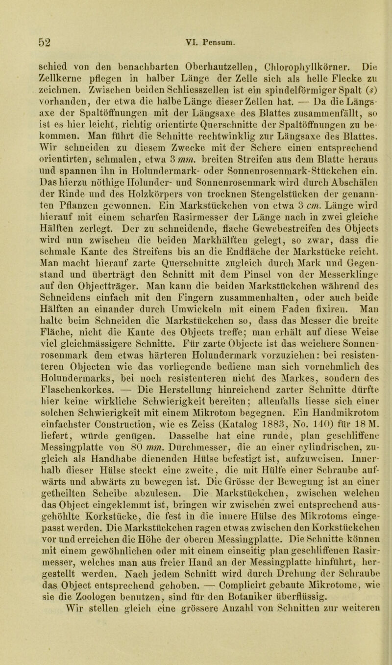 acliied von den benachbarten Oberliautzellen, CliloropJiyllkörner. Die Zellkerne pflegen in halber Länge der Zelle sich als helle Flecke zu zeichnen. Zwischen beiden Schliesszellen ist ein spindelförmiger Spalt (5) vorhanden, der etwa die halbe Länge dieser Zellen hat. — Da dieLängs- axe der Spaltöffnungen mit der Längsaxe des Blattes zusammenfällt, so ist es hier leicht, richtig orientirte Querschnitte der Spaltöffnungen zu be- kommen. Man führt die Schnitte rechtwinklig zur Längsaxe des Blattes. Wir schneiden zu diesem Zwecke mit der Schere einen entsprechend orientirten, schmalen, etwa ?>mm. breiten Streifen aus dem Blatte heraus und spannen ihn in Holundermark- oder Sonnenroscnmark-Stückchen ein. Das hierzu nöthige Holunder- und Sonnenrosenmark wird durch Abschälen der Rinde und des Holzkörpers von trocknen Stengelstücken der genann- ten Pflanzen gewonnen. Ein Markstückchen von etwa 3 cm. Länge wird hierauf mit einem scharfen Rasirmesser der Länge nach in zwei gleiche Hälften zerlegt. Der zu schneidende, flache Gewebestreifen des Objects wird nun zwischen die beiden Markhälften gelegt, so zwar, dass die schmale Kante des Streifens bis an die Endfläche der Markstücke reicht. Man macht hierauf zarte Querschnitte zugleich durch Mark und Gegen- stand und überträgt den Schnitt mit dem Pinsel von der Messerklinge auf den Objectträger. Man kann die beiden Markstückchen während des Schneidens einfach mit den Fingern Zusammenhalten, oder auch beide Hälften an einander durch Umwickeln mit einem Faden fixireu. Mau halte beim Schneiden die Markstückchen so, dass das Messer die breite Fläche, nicht die Kante des Objects treffe; man erhält auf diese Weise viel gleichmässigere Schnitte. Für zarte Objecte ist das weichere Sonnen- rosenmark dem etwas härteren Holundermark vorzuziehen: bei resisten- teren Objecten wie das vorliegende bediene man sich vornehmlich des Holundermarks, bei noch resistenteren nicht des Markes, sondern des Flaschenkorkes. — Die Herstellung hinreichend zarter Schnitte dürfte hier keine wirkliche Schwierigkeit bereiten; allenfalls Hesse sich einer solchen Schwierigkeit mit einem Mikrotom begegnen. Ein Handmikrotom einfachster Construction, Avie es Zeiss (Katalog 1883, No. 140) für 18 M. liefert, würde genügen. Dasselbe hat eine runde, plan geschliffene Messingplatte von 80 mm. Durchmesser, die au einer cylindrischen, zu- gleich als Handhabe dienenden Hülse befestigt ist, aufzuweiseu. Inner- halb dieser Hülse steckt eine zweite, die mit Hülfe einer Schraube auf- wärts und abwärts zu bewegen ist. Die Grösse der Bewegung ist an einer getheilten Scheibe abzulesen. Die Markstückchen, zwischen welchen das Object eingeklemmt ist, bringen wir zwischen zwei entsprechend aus- gehöhlte Korkstücke, die fest in die innere Hülse des Mikrotoms einge- passt werden. Die Markstückchen ragen etwas zwischen den Korkstückchen vor und erreichen die Höhe der oberen Messiugplatte. Die Schnitte können mit einem gewöhnlichen oder mit einem einseitig plan geschliffenen Rasir- messer, welches man aus freier Hand an der Messingplatte hiiiführt, her- gestellt werden. Nach jedem Schnitt wird durch Drehung der Schraube das Object entsprechend gehoben. — Complicirt gebaute Mikrotome, wie sie die Zoologen benutzen, sind für den Botaniker überflüssig. Wir stellen gleich eine grössere Anzahl von Schnitten zur weiteren