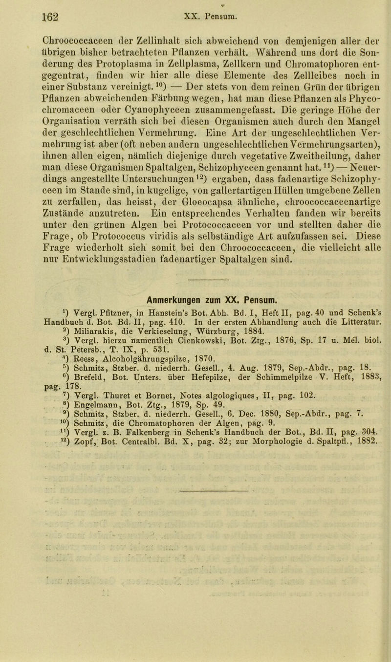 Cbroococcaceen der Zellinhalt sich abweichend von demjenigen aller der übrigen bisher betrachteten Pflanzen verhält. Während ims dort die Son- derung des Protoplasma in Zellplasma, Zellkern und Chromatophoren ent- gegentrat, finden wir hier alle diese Elemente des Zellleibes noch in einer Substanz vereinigt. — Der stets von dem reinen Grün der übrigen Pflanzen abweichenden Färbung wegen, hat man diese Pflanzen als Phyco- chromaceen oder Cyanophyceen zusammengefasst. Die geringe Höhe der Organisation verräth sich bei diesen Organismen auch durch den Mangel der geschlechtlichen Vermehrung. Eine Art der ungeschlechtlichen Ver- mehrungist aber (oft neben andern ungeschlechtlichen Vermehrungsarten), ihnen allen eigen, nämlich diejenige durch vegetative Zweitheilung, daher man diese Organismen Spaltalgen, Schizophyceen genannt hat. — Neuer- dings angestellte Untersuchungen ergaben, dass fadenartige Schizophy- ceen im Stande sind, in kugelige, von gallertartigen Hüllen umgebene Zellen zu zerfallen, das heisst, der Gloeocapsa ähnliche, chroococcaceenartige Zustände anzutreten. Ein entsprechendes Verhalten fanden wir bereits unter den grünen Algen bei Protococcaceen vor und stellten daher die Frage, ob Protococcus viridis als selbständige Art aufzufassen sei. Diese Frage wiederholt sich somit bei den Cbroococcaceen, die vielleicht alle nur Entwicklungsstadien fadenartiger Spaltalgen sind. Anmerkungen zum XX. Pensum. *) Vergl. Pfitzner, in Hanstein’s Bot. Abh. Bd. I, Heft II, pag. 40 und Schenk’s Handbuch d. Bot. Bd. II, pag. 410. In der ersten Abhandlung auch die Litteratur. Miliarakis, die Verkieselung, Würzburg, 1884. Vergl. hierzu namentlich Cienkowski, Bot. Ztg., 1876, Sp. 17 u. Mel. biol. ü. St. Petersb., T. IX, p. 531. ■*) Reess, Alcoholgährungspilze, 1870. 0 Schmitz, Stzber. d. niederrh. Gesell., 4. Aug. 1879, Sep.-Abdr., pag. 18. Brefeld, Bot. Unters, über Hefepilze, der Schimmelpilze V. Heft, 1883, pag. 178. '^) Vergl. Thuret et Bornet, Notes algologiques, II, pag. 102. ®) Engelmann, Bot. Ztg., 1879, Sp. 49. Schmitz, Stzber. d. niederrh. Gesell., 6. Dec. 1880, Sep.-Abdr., pag. 7. ’Ö Schmitz, die Chromatophoren der Algen, pag. 9. “) Vergl. z. B. Falkenberg in Schenk’s Handbuch der Bot., Bd. II, pag. 304. Zopf, Bot. Centralbl. Bd. X, pag. 32; zur Morphologie d. Spaltpfl., 1882.