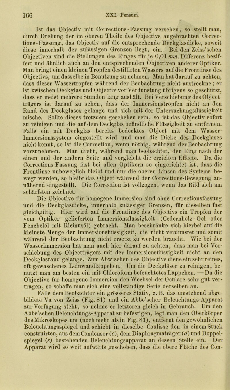 Ist das Objectiv mit Corrections-Fassung versehen, so stellt man, durch Drehung der im oberen Theile des Objectivs angebrachten Correc- tions-Fassung, das Objectiv auf die entsprechende Deckglasdicke, soweit diese innerhalb der zulässigen Grenzen liegt, ein. Bei den Zeiss’schen Objectiven sind die Stellungen des Ringes für je 0^01 mm. Differenz bezif- fert und ähnlich auch an den entsprechenden Objectiven anderer Optiker. Man bringt einen kleinen Tropfen destillirten Wassers auf die Frontlinse des Objectivs, um dasselbe in Benutzung zu nehmen. Man hat darauf zu achten, dass dieser Wassertropfen während der Beobachtung nicht austrockne; er ist zwischen Deckglas und Objectiv vor Verdunstung übrigens so geschützt, dass er meist mehrere Stunden lang aushält. Bei Verschiebung des Object- trägers ist darauf zu sehen, dass der Immersionstropfen nicht an den Rand des Deckglases gelange und sich mit der üntersuchungsflüssigkeit mische. Sollte dieses trotzdem geschehen sein, so ist das Objectiv sofort zu reinigen und die auf dem Deckglas befindliche Flüssigkeit zu entfernen. Falls ein mit Deckglas bereits bedecktes Object mit dem Wasser- Immersionssystem eingestellt wird und man die Dicke des Deckglases nicht kennt, so ist die Correction, wenn nöthig, während der Beobachtung vorzunehmen. Man dreht, während man beobachtet, den Ring nach der einen und der andern Seite und vergleicht die erzielten Effecte. Da die Corrections-Fassung fast bei allen Optikern so eingerichtet ist, dass die Frontlinse unbeweglich bleibt und nur die oberen Linsen des Systems be- wegt werden, so bleibt das Object während der Corrections-Bewegung an- nähernd eingestellt. Die Correction ist vollzogen, wenn das Bild sich am schärfsten zeichnet. Die Objective für homogene Immersion sind ohne Correctionsfassung und die Deckglasdicke, innerhalb zulässiger Grenzen, für dieselben fast gleichgiltig. Hier wird auf die Frontlinse des Objectivs ein Tropfen der vom Optiker gelieferten Immersionsflüssigkeit (Cedernholz - Oel oder Fenchelöl mit Ricinusöl) gebracht. Man beschränke sich hierbei auf die kleinste Menge der Immersionsflüssigkeit, die nicht verdunstet und somit während der Beobachtung nicht ersetzt zu werden braucht. Wie bei der Wasserimmersion hat man auch hier darauf zu achten, dass man bei Ver- schiebung des Objectträgers mit der Immersionsflüssigkeit nicht an den Deckglasrand gelange. Zum Abwischen des Objectivs diene ein sehr reines, oft gewaschenes Leinwandläppchen. Um die Deckgläser zu reinigen, be- nutzt man am besten ein mit Chloroform befeuchtetes Läppchen.—Da die Objective für homogene Immersion den Wechsel derOculare sehr gut ver- tragen, so schaffe man sich eine vollständige Serie derselben an. Falls dem Beobachter ein grösseres Stativ, z. B. das umstehend abge- bildete Va von Zeiss (Fig. 81) und ein Abbe’scher Beleuchtungs-Apparat zur Verfügung steht, so nehme er letzteren gleich in Gebrauch. Um den Abbe’schen Beleuchtungs-Apparat zu befestigen, legt man den Oberkörper desMikroskopes um (noch mehr als in Fig. 81), entfernt den gewöhnlichen Beleuchtungsspiegel und schiebt in dieselbe Coulisse den in einem Stück construirten, aus demCondensor (c), dem Diaphragmaträger {d) und Doppel- spiegel {s) bestehenden Beleuchtungsapparat an dessen Stelle ein. Der Apparat wird so weit aufwärts geschoben, dass die obere Fläche des Gon-