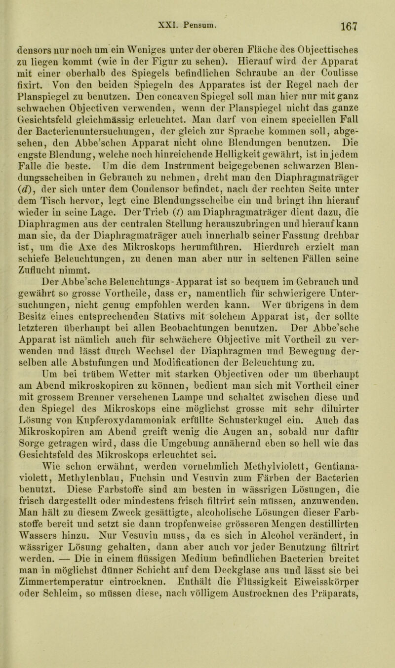 densors nur iiocli um ein Weniges unter der oberen Flilclic des Objecttisches zu liegen kommt (wie in der Figur zu sehen). Hierauf wird der Apparat mit einer oberhalb des Spiegels befindlichen Schraube an der Coulisse fixirt. Von den beiden Spiegeln des Apparates ist der Regel nach der Planspiegel zu benutzen. Den concaven Spiegel soll man hier nur mit ganz schwachen Objectiven verwenden, wenn der Planspiegel nicht das ganze Gesichtsfeld gleichmässig erleuchtet. Man darf von einem speciellen Fall der Bacterienuntersuchungen, der gleich zur Sprache kommen soll, abge- sehen, den Abbe’schen Apparat nicht ohne Blendungen benutzen. Die engste Blendung, welche noch hinreichende Helligkeit gewährt, ist in jedem Falle die beste. Um die dem Instrument beigegebenen schwarzen Blen- dungsscheiben in Gebrauch zu nehmen, dreht man den Diaphragmaträger (c?), der sich unter dem Condensor befindet, nach der rechten Seite unter dem Tisch hervor, legt eine Blendungsscheibe ein und bringt ihn hierauf wieder in seine Lage. Der Trieb (0 am Diaphragmaträger dient dazu, die Diaphragmen aus der centralen Stellung herauszubringen und hierauf kann man sie, da der Diaphragmaträger auch innerhalb seiner Fassung drehbar ist, um die Axe des Mikroskops herumführen. Hierdurch erzielt man schiefe Beleuchtungen, zu denen man aber nur in seltenen Fällen seine Zuflucht nimmt. Der Abbe’sche Beleuchtungs-Apparat ist so bequem im Gebrauch und gewährt so grosse Vortheile, dass er, namentlich für schwierigere Unter- suchungen, nicht genug empfohlen werden kann. Wer übrigens in dem Besitz eines entsprechenden Stativs mit solchem Apparat ist, der sollte letzteren überhaupt bei allen Beobachtungen benutzen. Der Abbe’sche Apparat ist nämlich auch für schwächere Objective mit Vortheil zu ver- wenden und lässt durch Wechsel der Diaphragmen und Bewegung der- selben alle Abstufungen und Modificationen der Beleuchtung zu. Um bei trübem Wetter mit starken Objectiven oder um überhaupt am Abend mikroskopiren zu können, bedient man sich mit Vortheil einer mit grossem Brenner versehenen Lampe und schaltet zwischen diese und den Spiegel des Mikroskops eine möglichst grosse mit sehr diluirter Lösung von Kupferoxydammoniak erfüllte Schusterkugel ein. Auch das Mikroskopiren am Abend greift wenig die Augen an, sobald nur dafür Sorge getragen wird, dass die Umgebung annähernd eben so hell wie das Gesichtsfeld des Mikroskops erleuchtet sei. Wie schon erwähnt, werden vornehmlich Methylviolett, Gentiana- violett, Methylenblau, Fuchsin und Vesuvin zum Färben der Bacterien benutzt. Diese Farbstoffe sind am besten in wässrigen Lösungen, die frisch dargestellt oder mindestens frisch filtrirt sein müssen, anzuwenden. Man hält zu diesem Zweck gesättigte, alcoholische Lösungen dieser Farb- stoffe bereit und setzt sie dann tropfenweise grösseren Mengen destillirten Wassers hinzu. Nur Vesuviu muss, da es sich in Alcohol verändert, in wässriger Lösung gehalten, dann aber auch vor jeder Benutzung filtrirt werden. — Die in einem flüssigen Medium befindlichen Bacterien breitet man in möglichst dünner Schicht auf dem Deckglase aus und lässt sie bei Zimmertemperatur eintrocknen. Enthält die Flüssigkeit Eiweisskörper oder Schleim, so müssen diese, nach völligem Austrocknen des Präparats,