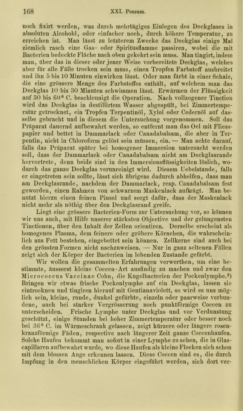 noch fixirt werden, was durch mehrtägiges Einlegen des Deckglases in absoluten Alcohohl, oder einfacher noch, durch höhere Temperatur, zu erreichen ist. Man lässt zu letzterem Zwecke das Deckglas einige Mal ziemlich rasch eine Gas- oder Spiritusflamme passiren, wobei die mit Bacterien bedeckte Fläche nach oben gekehrt sein muss. Man tingirt, indem man, über das in dieser oder jener Weise vorbereitete Deckglas, welches aber für alle Fälle trocken sein muss, einen Tropfen Farbstoff ausbreitet und ihn 5 bis 10 Minuten einwirken lässt. Oder man färbt in einer Schale, die eine grössere Menge des Farbstoffes enthält, auf welchem man das Deckglas 10 bis 30 Minuten schwimmen lässt. Erwärmen der Flüssigkeit auf 30 bis 60® C. beschleunigt die Operation. Nach vollzogener Tinction wird das Deckglas in destillirtem Wasser abgespült, bei Zimmertempe- ratur getrocknet, ein Tropfen Terpentinöl, Xylol oder Cedernöl auf das- selbe gebracht und in diesem die Untersuchung vorgenommen. Soll das Präparat dauernd aufbewahrt werden, so entfernt man das Oel mit Fliess- papier und bettet in Dammarlack oder Canadabalsam, die aber in Ter- pentin, nicht in Chloroform gelöst sein müssen, ein. — Man achte darauf, falls das Präparat später bei homogener Immersion untersucht werden soll, dass der Dammarlack oder Canadabalsam nicht am Deckglasrande hervortrete, denn beide sind in den Immersionsflüssigkeiten löslich, wo- durch das ganze Deckglas verunreinigt wird. Diesem Uebelstande, falls er eingetreten sein sollte, lässt sich übrigens dadurch abhelfen, dass man am Deckglasrande, nachdem der Dammarlack, resp. Canadabalsam fest geworden, einen Rahmen von schwarzem Maskenlack aufträgt. Man be- nutzt hierzu einen feinen Pinsel und sorgt dafür, dass der Maskenlack nicht mehr als nöthig über den Deckglasraud greife. Liegt eine grössere Bacterien-Form zur Untersuchung vor, so können wir uns auch, mit Hilfe unserer stärksten Objective und der gelungensten Tinctionen, über den Inhalt der Zellen orientiren. Derselbe erscheint als homogenes Plasma, dem feinere oder gröbere Körnchen, die wahrschein- lich aus Fett bestehen, eingebettet sein können. Zellkerne sind auch bei den grössten Formen nicht nachzuweisen. — Nur in ganz seltenen Fällen zeigt sich der Körper der Bacterien im lebenden Zustande gefärbt. Wir wollen die gesammelten Erfahrungen verwerthen, um eine be- stimmte, äusserst kleine Coccen-Art ausfindig zu machen und zwar den Micrococcus Vaccinae Cohn, die Kugelbacterien der Pockenlymphe. Bringen wir etwas frische Pockenlymphe auf ein Deckglas, lassen sie eintrocknen und tingiren hierauf mit Gentianaviolett, so wird es uns mög- lich sein, kleine, runde, dunkel gefärbte, einzeln oder paarweise verbun- dene, auch bei starker Vergrösserung noch punktförmige Coccen zu unterscheiden. Frische Lymphe unter Deckglas und vor Verdunstung geschützt, einige Stunden bei hoher Zimmertemperatur oder besser noch bei 36® C. im Wärmeschrank gelassen, zeigt kürzere oder längere rosen- kranzförmige Fäden, respective nach längerer Zeit ganze Coccenhaufen. Solche Haufen bekommt man sofort in einer Lymphe zu sehen, dieinGlas- capillaren auf bewahrt wurde, wo diese Haufen als kleine Flocken sich schon mit dem blossen Auge erkennen lassen. Diese Coccen sind es, die durch Impfung in den menschlichen Körper eingeführt werden, sich dort ver-