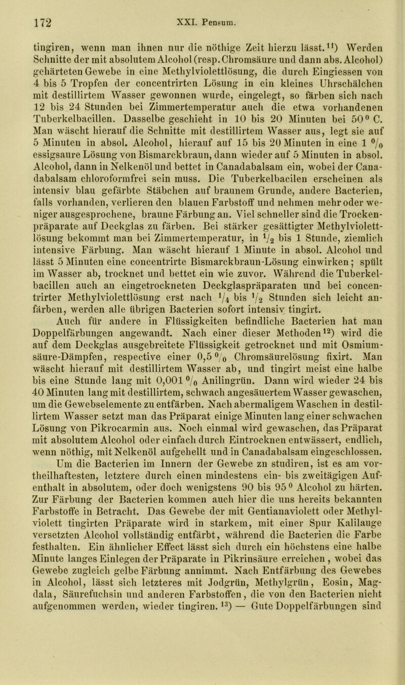 tingiren, wenn man ihnen mir die nöthige Zeit hierzu lässtWerden Sclinitte der mit absolutem Alcohol(resp. Chromsäure und dann abs. Alcohol) gehärteten Gewebe in eine Methylviolettlösung, die durch Eingiessen von 4 bis 5 Tropfen der concentrirten Lösung in ein kleines Uhrschälchen mit destillirtem Wasser gewonnen wurde, eingelegt, so färben sich nach 12 bis 24 Stunden bei Zimmertemperatur auch die etwa vorhandenen Tuberkelbacillen. Dasselbe geschieht in 10 bis 20 Minuten bei 50^ C. Man wäscht hierauf die Schnitte mit destillirtem Wasser aus, legt sie auf 5 Minuten in absol. Alcohol, hierauf auf 15 bis 20 Minuten in eine 1 ®/o essigsaure Lösung von Bismarckbraun, dann wieder auf 5 Minuten in absol. Alcohol, dann in Nelkenöl und bettet in Canadabalsam ein, wobei der Cana- dabalsam chloroformfrei sein muss. Die Tuberkelbacileu erscheinen als intensiv blau gefärbte Stäbchen auf braunem Grunde, andere Bacterien, falls vorhanden, verlieren den blauen Farbstoff und nehmen mehr oder we- niger ausgesprochene, braune Färbung an. Viel schneller sind die Trocken- präparate auf Deckglas zu färben. Bei stärker gesättigter Methylviolett- lösung bekommt man bei Zimmertemperatur, in V2 bis 1 Stunde, ziemlich intensive Färbung. Man wäscht hierauf 1 Minute in absol. Alcohol und lässt 5 Minuten eine conceutrirte Bismarckbraun-Lösung einwirken ; spült im Wasser ab, trocknet und bettet ein wie zuvor. Während die Tuberkel- bacillen auch au eingetrockneten Deckglaspräparaten und bei concen- trirter Methylviolettlösung erst nach V4 bis V2 Stunden sich leicht an- färben, werden alle übrigen Bacterien sofort intensiv tingirt. Auch für andere in Flüssigkeiten befindliche Bacterien hat mau Doppelfärbungen angewandt. Nach einer dieser Methoden wird die auf dem Deckglas ausgebreitete Flüssigkeit getrocknet und mit Osmium- säure-Dämpfen, respective einer 0,5 ®/o Chromsäurelösung fixirt. Man wäscht hierauf mit destillirtem Wasser ab, und tingirt meist eine halbe bis eine Stunde laug mit 0,001 ®/o Anilingrün. Dann wird wieder 24 bis 40 Minuten lang mit destillirtem, schwach angesäuertem Wasser gewaschen, um die Gewebselemente zu entfärben. Nach abermaligem Waschen in destil- lirtem Wasser setzt man das Präparat einige Minuten lang einer schwachen Lösung von Pikrocarmin aus. Noch einmal wird gewaschen, das Präparat mit absolutem Alcohol oder einfach durch Eintrocknen entwässert, endlich, wenn nöthig, mit Nelkenöl aufgehellt und in Canadabalsam eiugeschlossen. Um die Bacterien im Innern der Gewebe zn studiren, ist es am vor- theilhaftesten, letztere durch einen mindestens ein- bis zweitägigen Auf- enthalt in absolutem, oder doch wenigstens 90 bis 95 ^ Alcohol zu härten. Zur Färbung der Bacterien kommen auch hier die uns bereits bekannten Farbstoffe in Betracht. Das Gewebe der mit Gentianaviolett oder Methvl- violett tingirten Präparate wird in starkem, mit einer Spur Kalilauge versetzten Alcohol vollständig entfärbt, während die Bacterien die Farbe festhalten. Ein ähnlicher Effect lässt sich durch ein höchstens eine halbe Minute langes Einlegen der Präparate in Pikrinsäure erreichen, wobei das Gewebe zugleich gelbe Färbung annimmt. Nach Entfärbung des Gewebes in Alcohol, lässt sich letzteres mit Jodgrün, Methylgrün, Eosin, Mag- dala, Säurefuchsin und anderen Farbstoffen, die von den Bacterien nicht aufgenommen werden, wieder tingiren. — Gute Doppelfärbungen sind