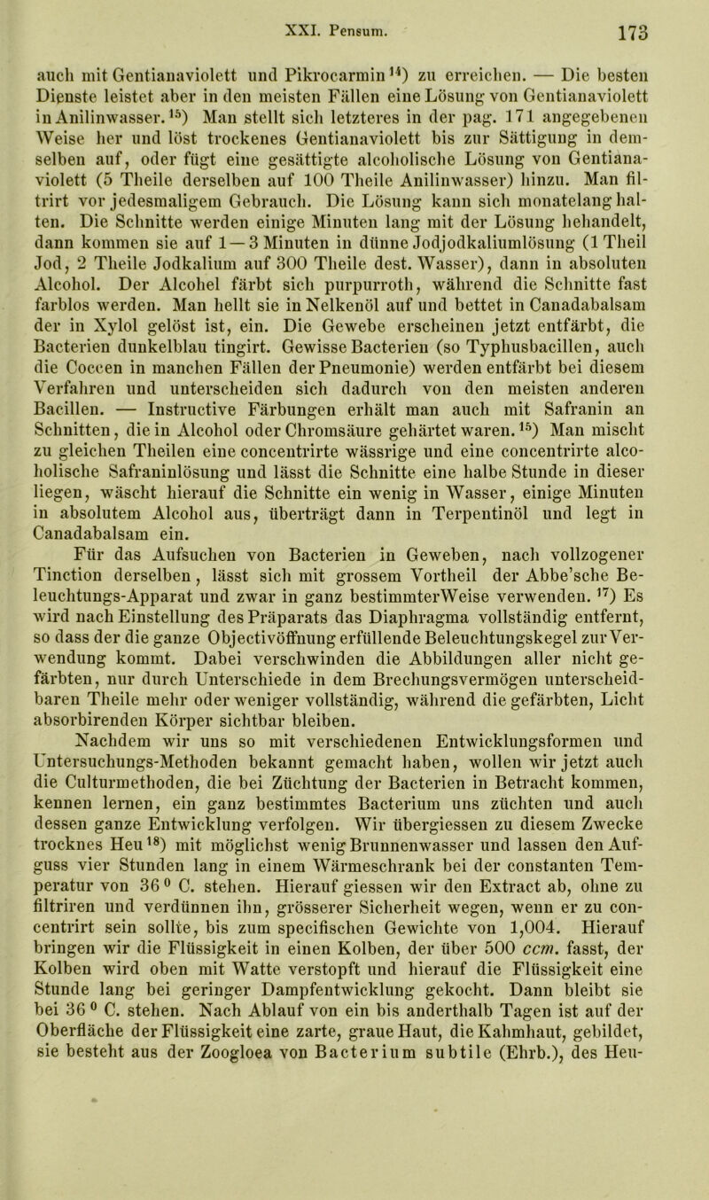 aiicli mit Gentianaviolett und Pikrocarmin zu erreichen. — Die besten Dienste leistet aber in den meisten Fällen eine Lösung von Gentianaviolett in Anilinwasser. Man stellt sich letzteres in der pag. 171 angegebenen Weise her und löst trockenes Gentianaviolett bis zur Sättigung in dem- selben auf, oder fügt eine gesättigte alcoholische Lösung von Gentiana- violett (5 Theile derselben auf 100 Theile Anilinwasser) hinzu. Man fil- trirt vor jedesmaligem Gebrauch. Die Lösung kann sich monatelang hal- ten. Die Schnitte werden einige Minuten lang mit der Lösung hehandelt, dann kommen sie auf 1 — 3 Minuten in dünne Jodjodkaliumlösung (ITlieil Jod, 2 Theile Jodkalium auf 300 Theile dest. Wasser), dann in absoluten Alcohol. Der Alcohel färbt sich purpurroth, während die Schnitte fast farblos werden. Man hellt sie in Nelkenöl auf und bettet in Canadabalsam der in Xylol gelöst ist, ein. Die Gewebe erscheinen jetzt entfärbt, die Bacterien dunkelblau tingirt. GewisseBacterien (so Typhusbacillen, auch die Coccen in manchen Fällen der Pneumonie) werden entfärbt bei diesem Verfahren und unterscheiden sich dadurch von den meisten anderen Bacillen. — Instriictive Färbungen erhält man auch mit Safranin an Schnitten, die in Alcohol oder Chromsäure gehärtet waren. ^^) Man mischt zu gleichen Theilen eine concentrirte wässrige und eine concentrirte alco- holische Safraninlösung und lässt die Schnitte eine halbe Stunde in dieser liegen, wäscht hierauf die Schnitte ein wenig in Wasser, einige Minuten in absolutem Alcohol aus, überträgt dann in Terpentinöl und legt in Canadabalsam ein. Für das Aufsuchen von Bacterien in Geweben, nach vollzogener Tinction derselben, lässt sich mit grossem Vortheil der Abbe’sche Be- leuchtungs-Apparat und zwar in ganz bestimmterWeise verwenden. ^'^) Es wird nach Einstellung des Präparats das Diaphragma vollständig entfernt, so dass der die ganze Objectivöffnung erfüllende Beleuchtungskegel zur Ver- wendung kommt. Dabei verschwinden die Abbildungen aller nicht ge- färbten, nur durch Unterschiede in dem Brechungsvermögen unterscheid- baren Theile mehr oder weniger vollständig, während die gefärbten, Licht absorbirenden Körper sichtbar bleiben. Nachdem wir uns so mit verschiedenen Entwicklungsformen und Untersuchungs-Methoden bekannt gemacht haben, wollen wir jetzt auch die Culturmethoden, die bei Züchtung der Bacterien in Betracht kommen, kennen lernen, ein ganz bestimmtes Bacterium uns züchten und auch dessen ganze Entwicklung verfolgen. Wir übergiessen zu diesem Zwecke trocknes Heu^®) mit möglichst wenig Brunnenwasser und lassen den Auf- guss vier Stunden lang in einem Wärmeschrank bei der constanten Tem- peratur von 36^0. stehen. Hierauf giessen wir den Extract ab, ohne zu filtriren und verdünnen ihn, grösserer Sicherheit wegen, wenn er zu con- centrirt sein sollte, bis zum specifischen Gewichte von 1,004. Hierauf bringen wir die Flüssigkeit in einen Kolben, der über 500 ccm. fasst, der Kolben wird oben mit Watte verstopft und hierauf die Flüssigkeit eine Stunde lang bei geringer Dampfentwicklung gekocht. Dann bleibt sie bei 36 ® C. stehen. Nach Ablauf von ein bis anderthalb Tagen ist auf der Oberfläche der Flüssigkeit eine zarte, graue Haut, die Kahmhaut, gebildet, sie besteht aus der Zoogloea von Bacterium subtile (Ehrb.), des Heu-