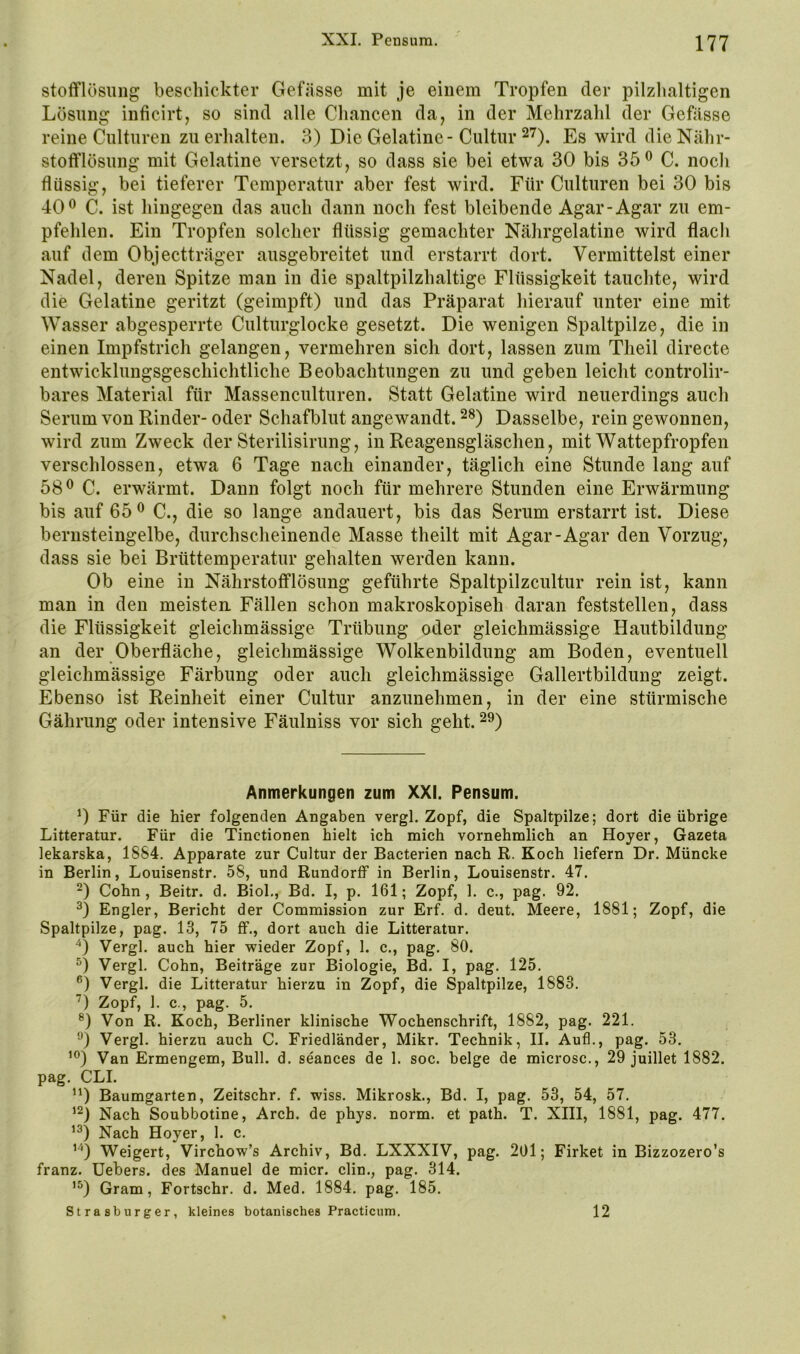 stofflösiing beschickter Gefässe mit je einem Tropfen der pilzlialtigen Lösung inficirt, so sind alle Chancen da, in der Mehrzahl der Gefässe reine Cnlturen zu erhalten. 3) Die Gelatine-Cultur 27). Es wird dieNähr- stolflösung mit Gelatine versetzt, so dass sie bei etwa 30 bis 35® C. noch flüssig, bei tieferer Temperatur aber fest wird. Für Culturen bei 30 bis 40® C. ist hingegen das auch dann noch fest bleibende Agar-Agar zu em- pfehlen. Ein Tropfen solcher flüssig gemachter Nährgelatine wird flach auf dem Objectträger ausgebreitet und erstarrt dort. Vermittelst einer Nadel, deren Spitze man in die spaltpilzhaltige Flüssigkeit tauchte, wird die Gelatine geritzt (geimpft) und das Präparat hierauf unter eine mit Wasser abgesperrte Culturglocke gesetzt. Die wenigen Spaltpilze, die in einen Impfstrich gelangen, vermehren sich dort, lassen zum Theil directe entwicklungsgeschichtliche Beobachtungen zu und geben leicht controlir- bares Material für Massenculturen. Statt Gelatine wird neuerdings auch Serum von Rinder- oder Schafblut angewandt. 28) Dasselbe, rein gewonnen, wird zum Zweck der Sterilisirung, in Reagensgläschen, mit Wattepfropfen verschlossen, etwa 6 Tage nach einander, täglich eine Stunde lang auf 58® C. erwärmt. Dann folgt noch für mehrere Stunden eine Erwärmung bis auf 65® C., die so lange andauert, bis das Serum erstarrt ist. Diese bernsteingelbe, durchscheinende Masse theilt mit Agar-Agar den Vorzug, dass sie bei Brüttemperatur gehalten werden kann. Ob eine in Nährstofflösung geführte Spaltpilzcultur rein ist, kann man in den meisten. Fällen schon makroskopisch daran feststellen, dass die Flüssigkeit gleichmässige Trübung oder gleichmässige Hautbildung an der Oberfläche, gleichmässige Wolkenbildung am Boden, eventuell gleichmässige Färbung oder auch gleichmässige Gallertbildung zeigt. Ebenso ist Reinheit einer Cultur anzunehmen, in der eine stürmische Gährung oder intensive Fäulniss vor sich geht. 2®) Anmerkungen zum XXI. Pensum. 0 Für die hier folgenden Angaben vergl. Zopf, die Spaltpilze; dort die übrige Litteratur. Für die Tinctionen hielt ich mich vornehmlich an Hoyer, Gazeta lekarska, 1884. Apparate zur Cultur der Bacterien nach R. Koch liefern Dr. Müncke in Berlin, Louisenstr. 58, und Rundorff in Berlin, Louisenstr. 47. 0 Cohn, Beitr. d. Biol., Bd. I, p. 161; Zopf, 1. c., pag. 92. Engler, Bericht der Commission zur Erf. d. deut. Meere, 1881; Zopf, die Spaltpilze, pag. 13, 75 ff., dort auch die Litteratur. Vergl. auch hier wieder Zopf, 1. c., pag. 80. Vergl. Cohn, Beiträge zur Biologie, Bd. I, pag. 125. *’) Vergl. die Litteratur hierzu in Zopf, die Spaltpilze, 1883. ’^) Zopf, 1. c., pag. 5. Von R. Koch, Berliner klinische Wochenschrift, 1882, pag. 221. Vergl. hierzu auch C. Friedländer, Mikr. Technik, II. Aufl., pag. 53. ’®) Van Ermengem, Bull. d. seances de 1. soc. beige de microsc., 29 juillet 1882. pag. CLI. Baumgarten, Zeitschr. f. wiss. Mikrosk., Bd. I, pag. 53, 54, 57. Nach Soubbotine, Arch. de phys. norm, et path. T. XIII, 1881, pag. 477. Nach Hoyer, 1. c. '■^) Weigert, Virchow’s Archiv, Bd. LXXXIV, pag. 201; Firket in Bizzozero’s franz. üebers. des Manuel de micr. clin., pag. 314. ’D Gram, Fortschr. d. Med. 1884. pag. 185. Strasburger, kleines botanisches Practicum. 12