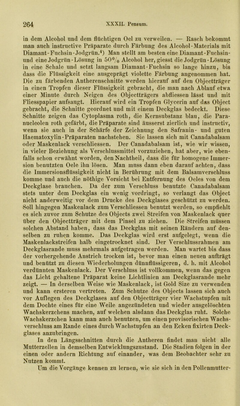 in dem Alcohol und dem flüclitigen Oel zu verweilen. — Rasch bekommt man auch instructive Präparate durch Färbung des Alcohol-Materials mit Diamant-Fuchsin-Jodgrün.Man stellt am besten eine Diamant-Fuchsin- und eine Jodgrün-Lösung in 50% Alcohol her, giesst die Jodgrün-Lösung in eine Schale und setzt langsam Diamant-Fuchsin so lange hinzu, bis dass die Flüssigkeit eine ausgeprägt violette Färbung angenommen hat. Die zu färbenden Antherenschnitte werden hierauf auf den Objectträger in einen Tropfen dieser Flüssigkeit gebracht, die man nach Ablauf etwa einer Minute durch Neigen des Objectträgers abfliessen lässt und mit Fliesspapier aufsaugt. Hierauf wird ein Tropfen Glycerin auf das Object gebracht, die Schnitte geordnet und mit einem Deckglas bedeckt. Diese Schnitte zeigen das Cytoplasma roth, die Kernsubstanz blau, die Para- nucleolen roth gefärbt, die Präparate sind äusserst zierlich und instructiv, wenn sie auch in der Schärfe der Zeichnung den Safranin- und guten Haematoxylin-Präparaten nachstehen. Sie lassen sich mit Canadabalsam oder Maskenlack verschliessen. Der Canadabalsam ist, wie wir wissen, in vieler Beziehung als Verschlussmittel vorzuziehen, hat aber, wie eben- falls schon erwähnt worden, den Nachtheil, dass die für homogene Immer- sion benutzten Oele ihn lösen. Man muss dann eben darauf achten, dass die Immersionsflüssigkeit nicht in Berührung mit dem Balsamverschluss komme und auch die nöthige Vorsicht bei Entfernung des Oeles von dem Deckglase brauchen. Da der zum Verschluss benutzte Canadabalsam stets unter dem Deckglas ein wenig vordringt, so verlangt das Object nicht anderweitig vor dem Drucke des Deckglases geschützt zu werden. Soll hingegen Maskenlack zum Verschliessen benutzt werden, so empfiehlt es sich zuvor zum Schutze des Objects zwei Streifen von Maskenlack quer über den Objectträger mit dem Pinsel zu ziehen. Die Streifen müssen solchen Abstand haben, dass das Deckglas mit seinen Rändern auf den- selben zu ruhen komme. Das Deckglas wird erst aufgelegt, wenn die Maskenlackstreifen halb eingetrocknet sind. Der Verschlussrahmen am Deckglasrande muss mehrmals aufgetragen werden. Man wartet bis dass der vorhergehende Anstrich trocken ist, bevor man einen neuen aufträgt und benützt zu diesen Wiederholungen dünnflüssigeren, d. h. mit Alcohol verdünnten Maskenlack. Der Verschluss ist vollkommen, wenn das gegen das Licht gehaltene Präparat keine Lichtlinien am Deckglasrande mehr zeigt. — In derselben Weise wie Maskenlack, ist Gold Size zu verwenden und kann ersteren vertreten. Zum Schutze des Objects lassen sich auch vor Auflegen des Deckglases auf den Objectträger vier Wachstupfen mit dem Dochte eines für eine Weile angezündeten und wieder ausgelöschten Wachskerzchens machen, auf welchen alsdann das Deckglas ruht. Solche Wachskerzchen kann man auch benutzen, um einen provisorischen Wachs- verschluss am Rande eines durch Wachstupfen an den Ecken fixirten Deck- glases anzubringen. In den Längsschnitten durch die Antheren findet man nicht alle Mutterzellen in demselben Entwicklungszustand. Die Stadien folgen in der einen oder andern Richtung auf einander, was dem Beobachter sehr zu Nutzen kommt. Um die Vorgänge kennen zu lernen, wie sie sich in den Pollenmutter-