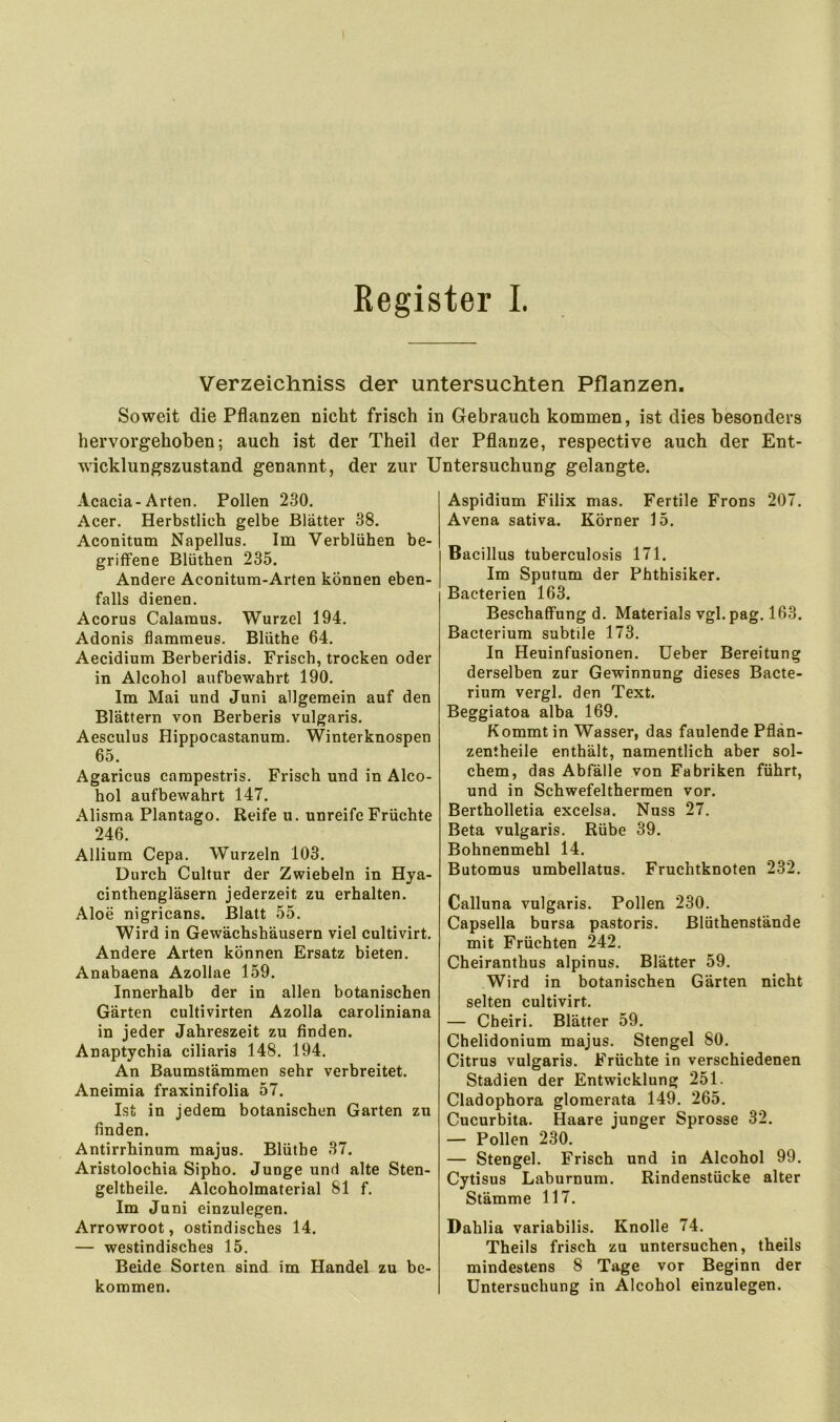 Kegister I. Verzeichniss der untersuchten Pflanzen. Soweit die Pflanzen nicht frisch in Gebrauch kommen, ist dies besonders hervorgehoben; auch ist der Theil der Pflanze, respective auch der Ent- wicklungszustand genannt, der zur Untersuchung gelangte. Acacia-Arten. Pollen 230. Acer. Herbstlich gelbe Blätter 38. Aconitum Napellus. Im Verblühen be- griffene Blüthen 235. Andere Aconitum-Arten können eben- falls dienen. Acorus Calamus. Wurzel 194. Adonis flammeus. Blüthe 64. Aecidium Berberidis. Frisch, trocken oder in Alcohol aufbewahrt 190. Im Mai und Juni allgemein auf den Blättern von Berberis vulgaris. Aesculus Hippocastanum. Winterknospen 65. Agaricus campestris. Frisch und in Alco- hol aufbewahrt 147. Alisma Plantago. Reife u. unreife Früchte 246. Allium Cepa. Wurzeln 103. Durch Cultur der Zwiebeln in Hya- cinthengläsern jederzeit zu erhalten. Aloe nigricans. Blatt 55. Wird in Gewächshäusern viel cultivirt. Andere Arten können Ersatz bieten. Anabaena Azollae 159. Innerhalb der in allen botanischen Gärten cultivirten Azolla caroliniana in jeder Jahreszeit zu finden. Anaptychia ciliaris 148. 194. An Baumstämmen sehr verbreitet. Aneimia fraxinifolia 57. Ist in jedem botanischen Garten zu finden. Antirrhinum majus. Blüthe 37. Aristolochia Sipho. Junge und alte Sten- geltheile. Alcoholmaterial 81 f. Im Juni einzulegen. Arrowroot, ostindisches 14. — westindisches 15. Beide Sorten sind im Handel zu be- kommen. Aspidium Filix mas. Fertile Frons 207. Avena sativa. Körner 15. Bacillus tuberculosis 171. Im Sputum der Phthisiker. Bacterien 163. Beschaffung d. Materials vgl.pag. 163. Bacterium subtile 173. In Heuinfusionen. Ueber Bereitung derselben zur Gewinnung dieses Bacte- rium vergl. den Text. Beggiatoa alba 169. Kommt in Wasser, das faulende Pflän- zentheile enthält, namentlich aber sol- chem, das Abfälle von Fabriken führt, und in Schwefelthermen vor. Bertholletia excelsa. Nuss 27. Beta vulgaris. Rübe 39. Bohnenmehl 14. Butomus umbellatus. Fruchtknoten 232. Calluna vulgaris. Pollen 230. Capsella bursa pastoris. Blüthenstände mit Früchten 242. Cheiranthus alpinus. Blätter 59. Wird in botanischen Gärten nicht selten cultivirt. — Cheiri. Blätter 59. Chelidonium majus. Stengel 80. Citrus vulgaris. Früchte in verschiedenen Stadien der Entwicklung 251. Cladophora glomerata 149. 265. Cucurbita. Haare junger Sprosse 32. — Pollen 230. — Stengel. Frisch und in Alcohol 99. Cytisus Laburnum. Rindenstücke alter Stämme 117. Dahlia variabilis. Knolle 74. Theils frisch zu untersuchen, theils mindestens 8 Tage vor Beginn der Untersuchung in Alcohol einzulegen.