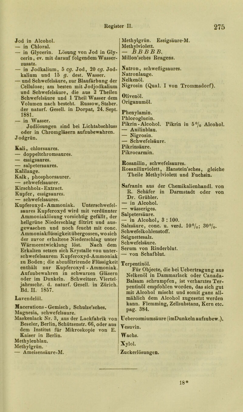 Jod in Alcohol, — in Chloral. — in Glycerin. Lösung von Jod in Gly- cerin, ev. mit darauf folgendem Wasser- zusatz. — in Jodkalium, 5 cg. Jod, 20 cg. Jod- kalium und 15 g. dest. Wasser. — und Schwefelsäure, zur Blaufärbung der Cellulose; am besten mit Jodjodkalium und Schwefelsäure, die aus 2 Theilen Schwefelsäure und 1 Theil Wasser dem Volumen nach besteht. Russow, Stzber. der naturf. Gesell, in Dorpat, 24. Sept. 1881. — in Wasser. Jodlösungen sind bei Lichtabschluss oder in Chromgläsern aufzubewahren. Jodgrün. Kali, chlorsaures. — doppeltchromsaures. — essigsaures. — salpetersaures. Kalilauge. Kalk, phosphorsaurer. — schwefelsaurer. Kirschholz - Extract. Kupfer, essigsaures. — schwefelsaures. Kupferoxyd- Ammoniak. Unterschwefel- saures Kupferoxyd wird mit verdünnter Ammoniaklösung vorsichtig gefällt, der hellgrüne Niederschlag filtrirt und aus- gewaschen und noch feucht mit conc. Ammoniakflüssigkeitübergossen, wosich der zuvor erhaltene Niederschlag unter Wärmeentwicklung löst. Nach dem Erkalten setzen sich Krystalle von unter- schwefelsaurem Kupferoxyd-Ammoniak zu Boden; die abzufiltrirende Flüssigkeit enthält nur Kupferoxyd - Ammoniak. Aufzubewahren in schwarzen Gläsern oder im Dunkeln. Schweitzer. Viertel- jahrsschr. d. naturf. Gesell, in Zürich. Bd. II. 1857. Lavendelöl. Macerations - Gemisch, Schulze’sches. Magnesia, schwefelsaure. Maskenlack Nr. 3, aus der Lackfabrik von Beseler, Berlin, Schützenstr. 66, oder aus dem Institut für Mikroskopie von E. Kaiser in Berlin. Methylenblau. Methylgrün. — Ameisensäure-M. Methylgrün. Essigsäure-M. Methylviolett. — BBBBB. Millon’sches Reagens. Natron, schwefligsaures. Natronlauge. Nelkenöl. Nigrosin (Qual. I von Trommsdorf). Olivenöl. Origanumöl. Phenylamin. Phloroglucin. Pikrin-Alcohol. Pikrin in 5% Alcohol. — Anilinblau. — Nigrosin. — Schwefelsäure. Pikrinsäure. Pikrocarmin. Rosanilin, schwefelsaures. Rosanilinviolett, Hanstein'sches, gleiche Theile Methylviolett und Fuchsin. Safranin aus der Chemikalienhandl. von R. Schäfer in Darmstadt oder von Dr. Grübler. — in Alcohol. — wässeriges. Salpetersäure. — in Alcohol, 3 : 100. Salzsäure, conc. u. verd. 10%; 30%. Schwefelkohlenstoff. Seignettesalz. Schwefelsäure. Serum von Rinderblut. — von Schafblut. Terpentinöl. Für Objecte, die bei Uebertragung aus Nelkenöl in Dammarlack oder Canada- Balsam schrumpfen, ist verharztes Ter- pentinöl empfohlen worden, das sich gut mit Alcohol mischt und somit ganz all- mählich dem Alcohol zugesetzt werden kann. Flemming, Zellsubstanz, Kern etc. pag. 384. Ueberosmiumsäure (imDunkeln aufzubew.). Vesuvin. Wachs. Xylol. Zuckerlösungen. 18*