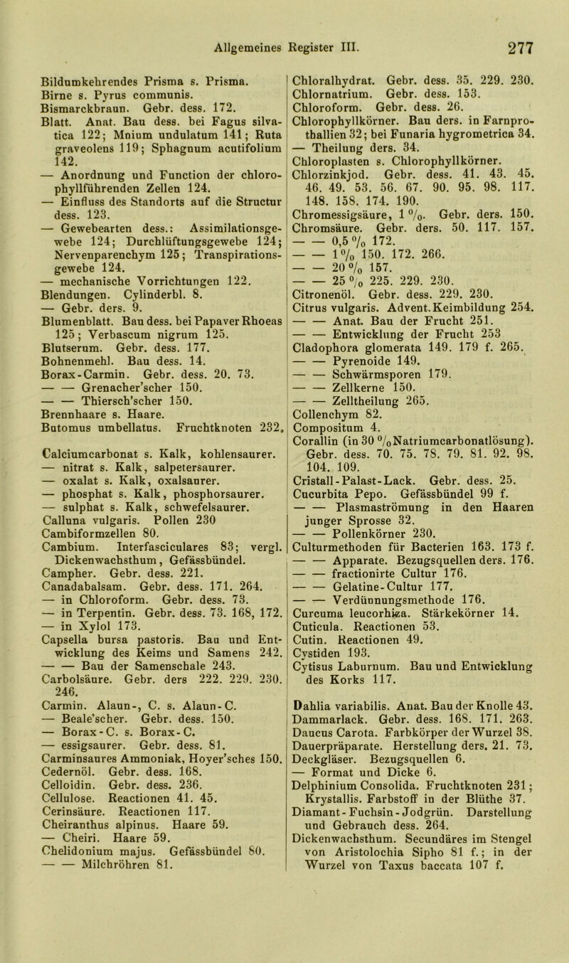 Bildumkehrendes Prisma s. Prisma. Birne s. Pyrus communis. Bismarckbraun. Gebr. dess. 172. Blatt. Anat. Bau dess. bei Fagus silva- tica 122; Mnium undulatum 141; Ruta graveolens 119; Sphagnum acutifolium 142. — Anordnung und Function der chloro- phyllführenden Zellen 124. — Einfluss des Standorts auf die Structur dess. 123. — Gewehearten dess.: Assimilationsge- webe 124; Durchlüftungsgewebe 124; Nervenparenchym 125; Transpirations- gewebe 124. — mechanische Vorrichtungen 122. Blendungen. Cylinderbl. 8. — Gebr. ders. 9. Blumenblatt. Bau dess. bei Papaver Rhoeas 125; Verbascum nigrum 125. Blutserum. Gebr. dess. 177. Bohnenmehl. Bau dess. 14. Borax-Carmin. Gebr. dess. 20. 73. — — Grenacher’scher 150. — — Thiersch’scher 150. Brennhaare s. Haare. Butomus umbellatus. Fruchtknoten 232, Calciumcarbonat s. Kalk, kohlensaurer. — nitrat s. Kalk, salpetersaurer. — oxalat s. Kalk, oxalsaurer. — phosphat s. Kalk, phosphorsaurer. — sulphat s. Kalk, schwefelsaurer. Calluna vulgaris. Pollen 230 Cambiformzellen 80, Cambium. Interfasciculares 83; vergl. Dickenwachsthum, Gefässbündel. Campher. Gebr. dess. 221. Canadabalsam. Gebr. dess. 171. 264. — in Chloroform. Gehr. dess. 73. — in Terpentin. Gebr. dess. 73. 168, 172. — in Xylol 173. Capsella bursa pastoris, Bau und Ent- wicklung des Keims und Samens 242. — — Bau der Samenschale 243. Carbolsäure. Gebr. ders 222. 229. 230. 246. Carmin. Alaun-, C. s. Alaun-C. — Beale’scher. Gebr. dess, 150. — Borax-C. s. Borax-C. — essigsaurer. Gebr. dess. 81. Carminsaures Ammoniak, Hoyer’sches 150. Cedernöl. Gebr. dess. 168, Celloidin. Gebr. dess. 236, Cellulose. Reactionen 41. 45. Cerinsäure. Reactionen 117. Cheiranthus alpinus. Haare 59. — Cheiri. Haare 59. Chelidonium majus. Gefässbündel 80. — — Milchröhren 81. Chloralhydrat. Gebr. dess. 35. 229. 230. Chlornatrium. Gebr. dess. 153, Chloroform. Gehr. dess. 26. Chlorophyllkörner. Bau ders. in Farnpro- thallien 32; bei Funaria hygrometrica 34. — Theilung ders. 34. Chloroplasten s. Chlorophyllkörner. Chlorzinkjod. Gebr. dess. 41. 43. 45. 46. 49. 53. 56. 67. 90. 95. 98. 117. 148. 158. 174. 190. Chromessigsäure, 1 %. Gebr. ders, 150. Chromsäure. Gehr. ders. 50. 117. 157. 0,5% 172. 1% 150. 172. 266. 20% 157. 25 % 225. 229. 230. Citronenöl. Gebr. dess. 229. 230. Citrus vulgaris. Advent. Keimbildung 254. — — Anat. Bau der Frucht 251. — — Entwicklung der Frucht 253 Cladophora glomerata 149. 179 f. 265. Pyrenoide 149. — — Schwärmsporen 179. Zellkerne 150. Zelltheilung 265. Collenchym 82. Compositum 4. Corallin (in 30 %Natriumcarbonatlösung). Gehr. dess. 70. 75. 78. 79. 81. 92. 98. 104. 109. Cristall-Palast-Lack. Gebr. dess. 25, Cucurbita Pepo. Gefässbündel 99 f. — — Plasmaströmung in den Haaren junger Sprosse 32. — — Pollenkörner 230. Culturmethoden für Bacterien 163. 173 f. — — Apparate. Bezugsquellen ders. 176, fractionirte Cultur 176. Gelatine-Cultur 177. — — Verdünnungsmethode 176. Curcuma leucorhiza. Stärkekörner 14. Cuticula, Reactionen 53. Cutin. Reactionen 49, Cystiden 193. Cytisus Laburnum. Bau und Entwicklung des Korks 117. Dahlia variabilis, Anat. Bau der Knolle 43. Dammarlack. Gebr. dess. 168. 171. 263. Daucus Carota, Farbkörper der Wurzel 38. Dauerpräparate. Herstellung ders. 21. 73. Deckgläser. Bezugsquellen 6. — Format und Dicke 6. Delphinium Consolida. Fruchtknoten 231; Krystallis. Farbstoff in der Blüthe 37. Diamant - Fuchsin - Jodgrün. Darstellung und Gebrauch dess. 264. Dickenwachsthum. Secundäres im Stengel von Aristolochia Sipho 81 f.; in der Wurzel von Taxus baccata 107 f.