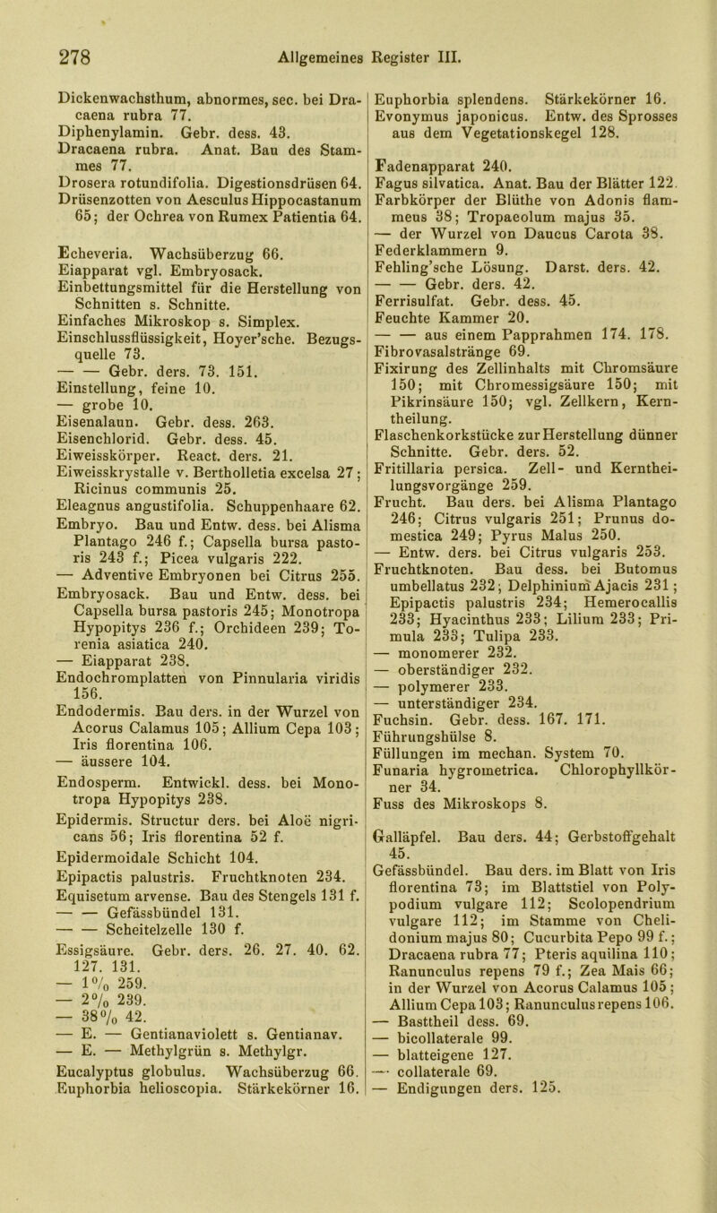 Dickenwachsthum, abnormes, sec. bei Dra- caena rubra 77. Diphenylamin. Gebr. dess. 43. Dracaena rubra. Anat. Bau des Stam- mes 77. Drosera rotundifolia. Digestionsdrüsen 64. Drüsenzotten von Aesculus Hippocastanum 65; der Ochrea von Rumex Patientia 64. Ecbeveria. Wachsüberzug 66. Eiapparat vgl. Embryosack. Einbettungsmittel für die Herstellung von Schnitten s. Schnitte. Einfaches Mikroskop s. Simplex. Einschlussflüssigkeit, Hoyer’sche. Bezugs- quelle 73. Gebr. ders. 73. 151. Einstellung, feine 10. — grobe 10. | Eisenalaun. Gebr. dess. 263. Eisenchlorid. Gebr. dess. 45. Eiweisskörper. React. ders. 21. Eiweisskrystalle v. Bertholletia excelsa 27; j Ricinus communis 25. i Eleagnus angustifolia. Schuppenhaare 62. ; Embryo. Bau und Entw. dess. bei Alisma ' Plantago 246 f.; Capselia bursa pasto- ris 243 f.; Picea vulgaris 222. — Adventive Embryonen bei Citrus 255. j Embryosack. Bau und Entw. dess. bei Capsella bursa pastoris 245; Monotropa i Hypopitys 236 f.; Orchideen 239; To-| renia asiatica 240. — Eiapparat 238. Endochromplatten von Pinnularia viridis i 156. * Endodermis. Bau ders. in der Wurzel von Acorus Calamus 105; Allium Cepa 103; Iris florentina 106. — äussere 104. Endosperm. Entwickl. dess. bei Mono- tropa Hypopitys 238. [ Epidermis. Structur ders. bei Aloe nigri- | cans 56; Iris florentina 52 f. | Epidermoidale Schicht 104. j Epipactis palustris. Fruchtknoten 234. Equisetum arvense. Bau des Stengels 131 f. — — Gefässbündel 131. Seheitelzelle 130 f. Essigsäure. Gebr. ders. 26. 27, 40. 62. 127. 131. — 1% 259. — 2% 239. — 38% 42. — E. — Gentianaviolett s. Gentianav. — E. — Methylgrün s. Methylgr. Eucalyptus globulus. Wachsüberzug 66. Ruphorbia helioscopia. Stärkekörner 16. Euphorbia splendens. Stärkekörner 16. Evonymus japonicus. Entw. des Sprosses aus dem Vegetationskegel 128. Fadenapparat 240. Fagus silvatica. Anat. Bau der Blätter 122. Farbkörper der Blüthe von Adonis flam- meus 38; Tropaeolum majus 35. — der Wurzel von Daucus Carota 38. Federklammern 9. Fehling’sche Lösung. Darst. ders. 42. Gebr. ders. 42. Ferrisulfat. Gebr. dess. 45. Feuchte Kammer 20. — — aus einem Papprahmen 174. 178. Fibrovasalstränge 69. Fixirung des Zellinhalts mit Chromsäure 150; mit Chromessigsäure 150; mit Pikrinsäure 150; vgl. Zellkern, Kern- theilung. Flaschenkorkstücke zur Herstellung dünner Schnitte. Gebr. ders. 52. Fritillaria persica. Zell- und Kernthei- lungsvorgänge 259. Frucht. Bau ders. bei Alisma Plantago 246; Citrus vulgaris 251; Prunus do- mestica 249; Pyrus Malus 250. — Entw. ders. bei Citrus vulgaris 253. Fruchtknoten. Bau dess. bei Butomus umbellatus 232; Delphinium Ajacis 231; Epipactis palustris 234; Hemerocallis 233; Hyacinthus 233; Lilium 233; Pri- mula 233; Tulipa 233. — monomerer 232, — oberständiger 232. — polymerer 233, — unterständiger 234, Fuchsin. Gebr. dess. 167. 171. Führungshülse 8. Füllungen im mechan. System 70. Funaria hygrometrica. Chlorophyllkör- ner 34. Fuss des Mikroskops 8. Galläpfel. Bau ders. 44; Gerbstoflfgehalt 45. Gefässbündel. Bau ders, im Blatt von Iris florentina 73; im Blattstiel von Poly- podium vulgare 112; Scolopendrium vulgare 112; im Stamme von Cheli- donium majus 80; Cucurbita Pepo 99 f.; Dracaena rubra 77; Pteris aquilina 110; Ranunculus repens 79 f.; Zea Mais 66; in der Wurzel von Acorus Calamus 105 ; Allium Cepa 103; Ranunculus repens 106. — Basttheil dess. 69. — bicollaterale 99. — blatteigene 127. — collaterale 69. — Endigungen ders. 125.