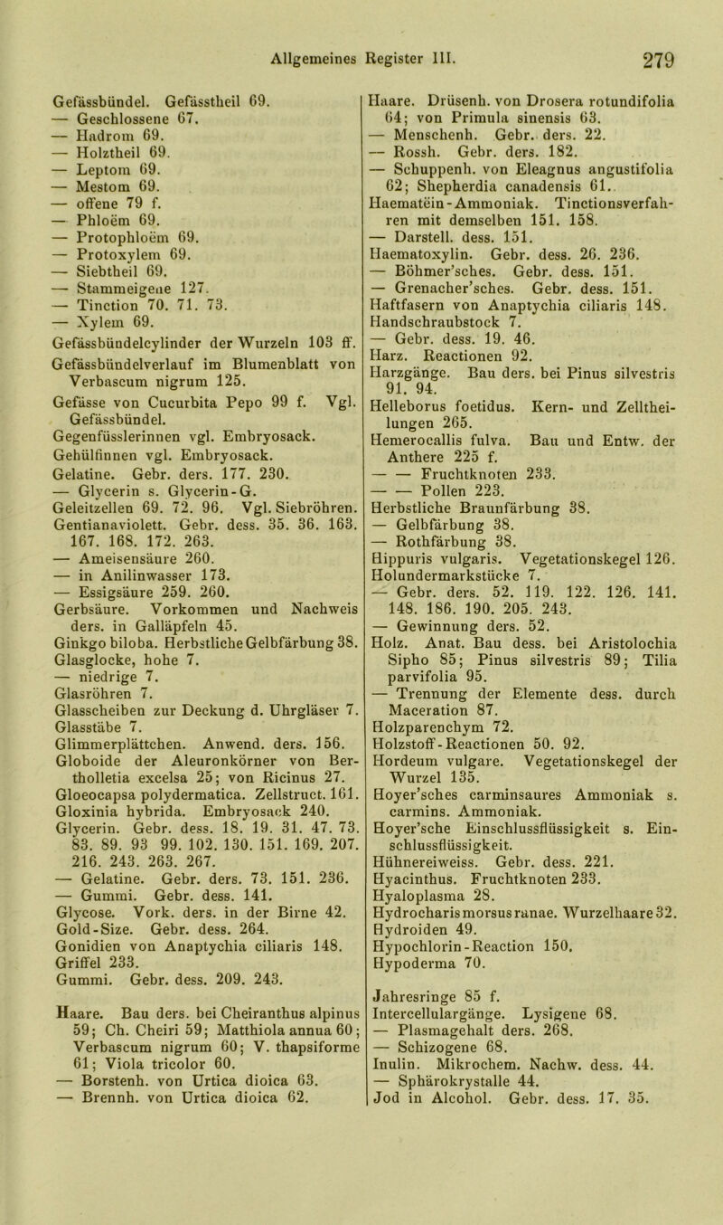 Gefässbündel. Gefdsstheil 69. — Geschlossene 67. — Hadrom 69. — Holztheil 69. — Leptom 69. — Mestom 69. — offene 79 f. — Phloem 69. — Protophloem 69. — Protoxylem 69. — Siebtheil 69. —• Stammeigeue 127. — Tinction 70. 71. 73. — Xylem 69. Gefässbündelcylinder der Wurzeln 103 ff. Gefässbündelverlauf im Blumenblatt von Verbascum nigrum 125. Gefässe von Cucurbita Pepo 99 f. Vgl. Gefässbündel. Gegenfüsslerinnen vgl. Embryosack. Gehülfinnen vgl. Embryosack. Gelatine. Gebr. ders. 177. 230. — Glycerin s. Glycerin-G. Geleitzellen 69. 72. 96. Vgl. Siebröhren. Gentianaviolett. Gebr. dess. 35. 36. 163. 167. 168. 172. 263. — Ameisensäure 260. — in Anilinwasser 173. — Essigsäure 259. 260. Gerbsäure. Vorkommen und Nachweis ders. in Galläpfeln 45. Ginkgo biloba. Herbstliche Gelbfärbung 38. Glasglocke, hohe 7. — niedrige 7. Glasröhren 7. Glasscheiben zur Deckung d. Uhrgläser 7. Glasstäbe 7. Glimmerplättchen. Anwend. ders. 156. Globoide der Aleuronkörner von Ber- tholletia excelsa 25; von Ricinus 27. Gloeocapsa polydermatica. Zellstruct. 161. Gloxinia hybrida. Embryosack 240. Glycerin. Gebr. dess. 18. 19. 31. 47. 73. 83. 89. 93 99. 102. 130. 151. 169. 207. 216. 243. 263. 267. — Gelatine. Gebr. ders. 73. 151. 236. — Gummi. Gebr. dess. 141. Glycose. Vork. ders. in der Birne 42. Gold-Size. Gebr. dess. 264. Gonidien von Anaptychia ciliaris 148. Griffel 233. Gummi. Gebr. dess. 209. 243. Haare. Bau ders. bei Cheiranthus alpinus 59; Ch. Cheiri 59; Matthiola annua 60; Verbascum nigrum 60; V. thapsiforme 61; Viola tricolor 60. — Borstenh. von Urtica dioica 63. — Brennh. von Urtica dioica 62. Haare. Drüsenh. von Drosera rotundifolia 64; von Primula sinensis 63. — Menschenh. Gebr. ders. 22. — Rossh. Gebr. ders. 182. — Schuppenh. von Eleagnus angustifolia 62; Shepherdia canadensis 61., Haematein-Ammoniak. Tinctionsverfah- ren mit demselben 151. 158. — Darstell, dess. 151. Haematoxylin. Gebr. dess. 26. 236. — Böhmer’sches. Gebr. dess. 151. — Grenacher’sches. Gebr. dess. 151. Haftfasern von Anaptychia ciliaris 148. Handschraubstock 7, — Gebr. dess. 19. 46. Harz. Reactionen 92. Harzgänge. Bau ders. bei Pinus silvestris 91. 94. Helleborus foetidus. Kern- und Zellthei- lungen 265. Hemerocallis fulva. Bau und Entw, der Anthere 225 f. — — Fruchtknoten 233. Pollen 223. Herbstliche Braunfärbung 38. — Gelbfärbung 38. — Rothfärbung 38. Hippuris vulgaris. Vegetationskegel 126. Holundermarkstücke 7. — Gebr. ders. 52. 119. 122. 126. 141. 148. 186. 190. 205. 243. — Gewinnung ders. 52. Holz. Anat. Bau dess. bei Aristolochia Sipho 85; Pinus silvestris 89; Tilia parvifolia 95. — Trennung der Elemente dess. durch Maceration 87. Holzparenchym 72. Holzstoff-Reactionen 50. 92. Hordeum vulgare. Vegetationskegel der Wurzel 135. Hoyer’sches carminsaures Ammoniak s. carmins. Ammoniak. Hoyer’sche Einschlussflüssigkeit s. Ein- schlussflüssigkeit. Hühnereiweiss. Gebr. dess. 221. Hyacinthus. Fruchtknoten 233. Hyaloplasma 28. Hydrocharismorsus ranae. Wurzelhaare 32. Hydroiden 49. Hypochlorin-Reaction 150, Hypoderma 70. Jahresringe 85 f. Intercellulargänge. Lysigene 68. — Plasmagehalt ders. 268. — Schizogene 68. Inulin. Mikrochem. Nachw. dess. 44. — Sphärokrystalle 44. Jod in Alcohol. Gebr. dess. 17. 35.