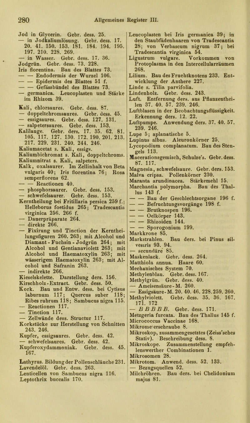 Jod in Glycerin. Gebr. dess. 25. — in Jodkaliumlösung. Gebr. dess. 17. 20. 41. 150. 153. 181. 184. 194. 195. 197. 210. 228. 269. — in Wasser. Gebr. dess. 17. 36. Jodgrün. Gebr. dess. 73. 228. Iris florentina. Bau des Blattes 73. Endodermis der Wurzel 106. Epidermis des Blattes 51 f. Gefdssbündel des Blattes 73. — germanica. Leucoplasten und Stärke im Rhizom 39. Kali, chlorsaures. Gebr. dess. 87. — doppeltchromsaures. Gebr. dess. 45. — essigsaures. Gebr. dess. 127. 131. — salpetersaures. Gebr. dess. 153. Kalilauge. Gebr. ders. 17. 35. 62. 81. 105. 117. 127. 130. 172. 190. 201. 213. 217. 229. 231. 240. 244. 246. Kaliumacetat s. Kali, essigs. Kaliumbichromat s. Kali, doppeltcbroms. Kaliumnitrat s. Kali, Salpeters. Kalk, oxalsaurer. Im Zellinhalt von Beta vulgaris 40; Iris florentina 76; Rosa semperflorens 62. Reactionen 40. — phosphorsaurer. Gebr. dess. 153. — schwefelsaurer. Gebr. dess. 153. Kerntheilung bei Fritillaria persica 259 f.; Helleborus foetidus 265; Tradescantia virginica 256. 266 f. — Dauerpräparate 264. — direkte 266. — Fixirung und Tinction der Kernthei- lungsfiguren 260. 263; mit Alcohol und Diamant - Fuchsin - Jodgrün 264; mit Alcohol und Gentianaviolett 263; mit Alcohol und Haematoxylin 263; mit wässerigem Haematoxylin 263; mit Al- cohol und Safranin 263. — indirekte 266. Kieselskelette. Darstellung ders. 156. Kirschholz-Extract. Gebr. dess. 50. Kork. Bau und Entw. dess. bei Cytisus laburnum 117; Quercus suber 118; Ribes rubrum 118; Sambucus nigra 115. — Reactionen 117. — Tinction 117. — Zellwände dess. Structur 117. Korkstücke zur Herstellung von Schnitten 243. 246. Kupfer, essigsaures. Gebr. dess. 42. — schwefelsaures. Gebr. dess. 42. Kupferoxydammoniak. Gebr. dess. 45. 167. Lathyrus. Bildungder Pollenschläuche231. Lavendelöl. Gebr. dess. 263. Lenticellen von Sambucus nigra 116. Leptothrix buccalis 170. Leucoplasten bei Iris germanica 39; in den Staubfädenhaaren von Tradescantia 28; von Verbascum nigrum 37; bei Tradescantia virginica 54. Ligustrum vulgare. Vorkommen von Protoplasma in den Intercellularräumen 268. Lilium. Bau des Fruchtknotens 233. Ent- wicklung der Anthere 227. Linde s. Tilia parvifolia. Lindenholz. Gebr. dess. 243. Luft. Entfernung ders. aus Pflanzenthei- len 37. 40. 57. 239. 246. Luftblasen in der Beobacbtungsflüssigkeit. Erkennung ders. 12. 22. Luftpumpe. Anwendung ders. 37. 40. 57. 239. 246. Lupe 5; aplanatische 5. Lupinus albus. AleuronkÖrner 25. Lycopodium complanatum. Bau des Sten- gels 113. Macerationsgemisch, Schulze’s. Gebr. dess. 87. 117. Magnesia, schwefelsaure. Gebr. ders. 153. Malva cripsa. Pollenkörner 230. Maranta arundinacea. Stärkemehl 15. Marchantia polymorpha. Bau des Thal- lus 143 f. — — Bau der Geschlechtsorgane 196 f. — — Befruchtungsvorgänge 198 f. Brutknospen 196. Oelkörper 143. — — Rhizoiden 144. — — Sporogonium 199. Markkrone 85. Markstrahlen. Bau ders. bei Pinus sil- vesiris 93. 94. — secundäre 85. Maskenlack. Gebr. dess. 264. Matthiola annua. Haare 60. Mechanisches System 70. Methylenblau. Gebr. dess. 167. Metbylgrün. Gebr. dess. 40. — Ameisensäure-M. 260. — Essigsäure-M. 20. 40. 46. 228.259. 260. Methylviolett. Gebr. dess. 35. 36. 167. 171. 172 — B B B B B. Gebr. dess. 171. Metzgeria furcata. Bau des Thallus 145 f. Micrococcus Vaccinae 168. Mikrome erschraube 8. Mikroskop, zusammengesetztes (Zeiss’sches Stativ). Beschreibung dess. 8. Mikroskope. Zusammenstellung empfeh- lenswerther Combinationen 1. Mikrosomen 28. Mikrotom. Anwend. dess. 52. 133. — Bezugsquellen 52. I Milchröhren. Bau ders. bei Chelidonium majus 81.