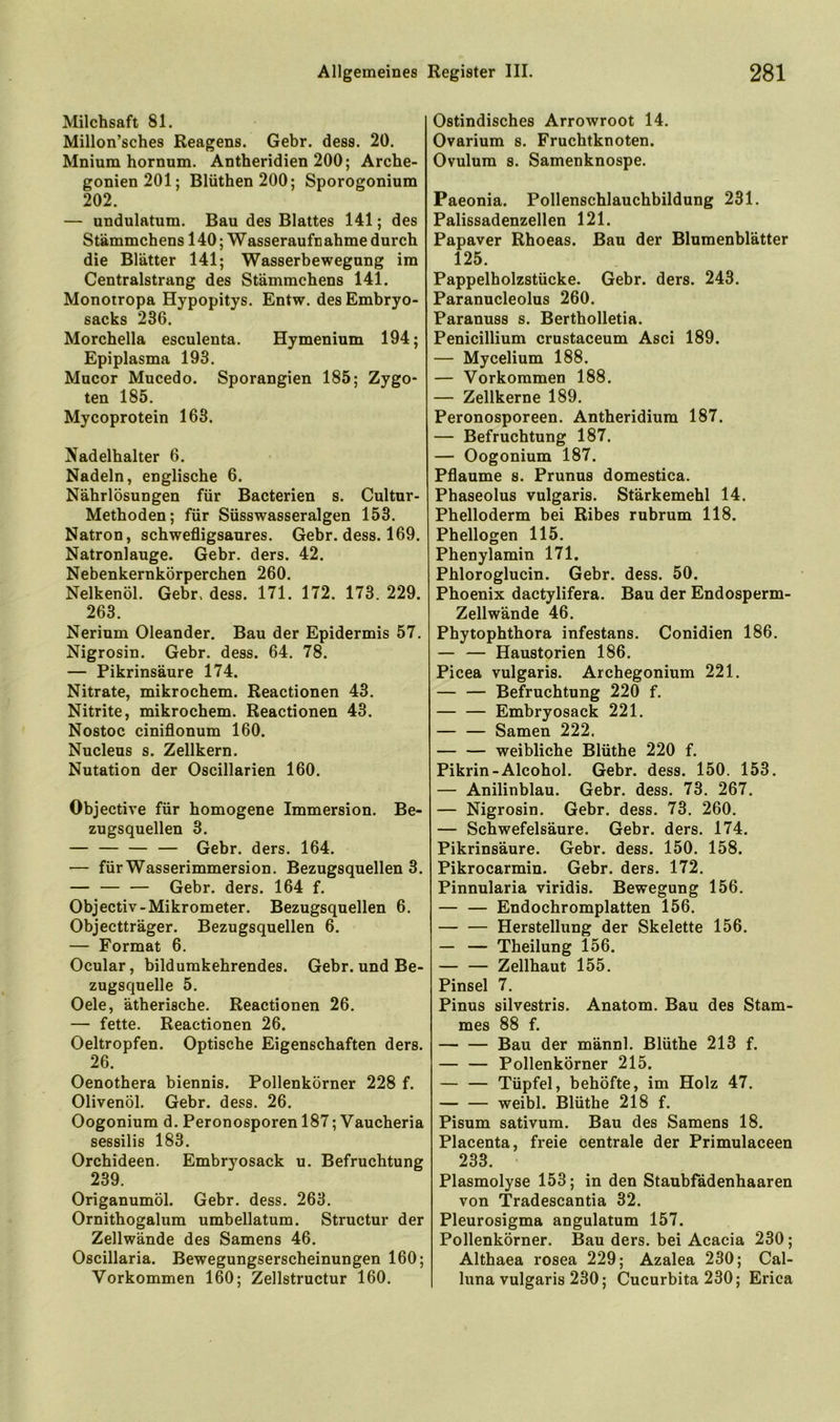 Milchsaft 81. Millon’sches Reagens. Gebr. dess. 20. Mnium hornum. Antheridien 200; Arche- gonien201; Blüthen200; Sporogonium 202. — undulatum. Bau des Blattes 141; des Stämmchens 140; Wasseraufnahme durch die Blätter 141; Wasserbewegung im Centralstrang des Stämmchens 141. Monoiropa Hypopitys. Entw. des Embryo- sacks 236. Morchella esculenta. Hymenium 194; Epiplasma 193. Mucor Mucedo. Sporangien 185; Zygo- ten 185. Mycoprotein 163. Nadelhalter 6. Nadeln, englische 6. Nährlösungen für Bacterien s. Cultur- Methoden; für Süsswasseralgen 153. Natron, schwefligsaures. Gebr. dess. 169. Natronlauge. Gebr. ders. 42. Nebenkernkörperchen 260. Nelkenöl. Gebr, dess. 171. 172. 173. 229. 263. Nerium Oleander. Bau der Epidermis 57, Nigrosin. Gebr. dess. 64. 78. — Pikrinsäure 174. Nitrate, mikrochem. Reactionen 43. Nitrite, mikrochem. Reactionen 43. Nostoc ciniflonum 160. Nucleus s. Zellkern. Nutation der Oscillarien 160. Objective für homogene Immersion. Be- zugsquellen 3. — — Gebr. ders. 164. — für Wasserimmersion. Bezugsquellen 3. — Gebr. ders. 164 f. Objectiv-Mikrometer. Bezugsquellen 6. Objectträger. Bezugsquellen 6. — Format 6. Ocular, bildurakehrendes. Gebr. und Be- zugsquelle 5. Oele, ätherische. Reactionen 26. — fette. Reactionen 26. Oeltropfen. Optische Eigenschaften ders. 26. Oenothera biennis. Pollenkörner 228 f. Olivenöl. Gebr. dess. 26. Oogonium d. Peronosporen 187; Vaucheria sessilis 183. Orchideen. Embryosack u. Befruchtung 239. Origanumöl. Gebr. dess. 263. Ornithogalum umbellatum. Structur der Zellwände des Samens 46. Oscillaria. Bewegungserscheinungen 160; Vorkommen 160; Zellstructur 160. Ostindisches Arrowroot 14. Ovarium s. Fruchtknoten. Ovulum s. Samenknospe. Paeonia. Pollenschlauchbildung 231. Palissadenzellen 121. Papaver Rhoeas. Bau der Blumenblätter 125. Pappelholzstücke. Gebr. ders. 243. Paranucleolus 260. Paranuss s. Bertholletia. Penicillium crustaceum Asci 189. — Mycelium 188. — Vorkommen 188. — Zellkerne 189. Peronosporeen. Antheridium 187. — Befruchtung 187. — Oogonium 187. Pflaume s. Prunus domestica. Phaseolus vulgaris. Stärkemehl 14. Phelloderm bei Ribes rubrum 118. Phellogen 115. Phenylamin 171. Phloroglucin. Gebr. dess. 50. Phoenix dactylifera. Bau der Endosperm- Zellwände 46. Phytophthora infestans. Conidien 186. — — Haustorien 186. Picea vulgaris. Archegonium 221. Befruchtung 220 f. — — Embryosack 221. — — Samen 222. weibliche Blüthe 220 f. Pikrin-Alcohol. Gebr. dess. 150. 153. — Anilinblau. Gebr. dess. 73. 267. — Nigrosin. Gebr. dess. 73. 260. — Schwefelsäure. Gebr. ders. 174. Pikrinsäure. Gebr. dess. 150. 158. Pikrocarmin. Gebr. ders. 172. Pinnularia viridis. Bewegung 156. — — Endochromplatten 156. Herstellung der Skelette 156. — — Theilung 156. Zellhaut 155. Pinsel 7. Pinus silvestris. Anatom. Bau des Stam- mes 88 f. Bau der männl. Blüthe 213 f. Pollenkörner 215. — — Tüpfel, behöfte, im Holz 47. weibl. Blüthe 218 f. Pisum sativum. Bau des Samens 18. Placenta, freie centrale der Primulaceen 233. Plasmolyse 153; in den Staubfädenhaaren von Tradescantia 32. Pleurosigma angulatum 157. Pollenkörner. Bau ders. bei Acacia 230; Althaea rosea 229; Azalea 230; Cal- luna vulgaris 230; Cucurbita 230; Erica