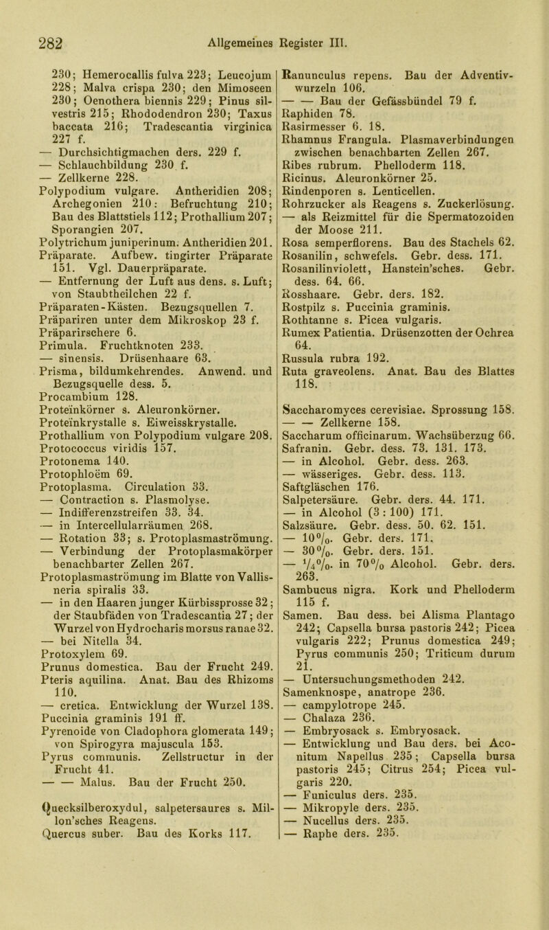 230; Hemerocallis fulva 223; Leucojum 228; Malva crispa 230; den Mimoseen 230; Oenothera biennis 229; Pinus sil- vestris215; Rhododendron 230; Taxus baccata 216; Tradescantia virginica 227 f. — Durchsichtigmachen ders. 229 f. — Schlauchbildung 230 f. — Zellkerne 228. Polypodium vulgare. Antheridien 208; Archegonien 210: Befruchtung 210; Bau des Blattstiels 112; Prothallium 207; Sporangien 207. Polytrichum juniperinum. Antheridien 201. Präparate. Aufbew. tingirter Präparate 151. Vgl. Dauerpräparate. — Entfernung der Luft aus dens. s. Luft; von Staubtheilchen 22 f. Präparaten-Kästen. Bezugsquellen 7. Präpariren unter dem Mikroskop 23 f. Präparirschere 6. Primula. Fruchtknoten 233. — sinensis. Drüsenhaare 63. Prisma, bildumkehrendes. Anwend, und Bezugsquelle dess. 5. Procambium 128. Proteinkörner s. Aleuronkörner. Proteinkrystalle s. Eiweisskrystalle. Prothallium von Polypodium vulgare 208. Protococcus viridis 157. Protonema 140. Protophloem 69. Protoplasma. Circulation 33. — Contraction s. Plasmolyse. — Indiflferenzstreifen 33. 34. — in Intercellularräumen 268. — Rotation 33; s. Protoplasmaströmung. — Verbindung der Protoplasmakörper benachbarter Zellen 267. Protoplasmaströmung im Blatte von Vallis- neria spiralis 33. — in den Haaren junger Kürbissprosse 32; der Staubfäden von Tradescantia 27; der Wurzel von Hydrocharis morsus ranae 32. — bei Nitelia 34. Protoxylem 69. Prunus domestica. Bau der Frucht 249. Pteris aquilina. Anat. Bau des Rhizoms 110. — cretica. Entwicklung der Wurzel 138. Puccinia graminis 191 ff. Pyrenoide von Cladophora glomerata 149; von Spirogyra majuscula 153. Pyrus communis. Zellstructur in der Frucht 41. — — Malus. Bau der Frucht 250. (^uecksilberoxydul, salpetersaures s. Mil- lon’sches Reagens. Quercus suber. Bau des Korks 117. Banunculus repens. Bau der Adventiv- wurzeln 106. — — Bau der Gefässbündel 79 f. Raphiden 78. Rasirmesser 6. 18. Rhamnus Frangula. Plasmaverbindungen zwischen benachbarten Zellen 267. Ribes rubrum. Phelloderm 118. Ricinus. Aleuronkörner 25. Rindenporen s. Lenticellen. Rohrzucker als Reagens s. Zuckerlösung. — als Reizmittel für die Spermatozoiden der Moose 211. Rosa semperflorens. Bau des Stachels 62. Rosanilin, Schwefels. Gebr. dess. 171. Rosanilinviolett, Hanstein’sches. Gebr. dess. 64. 66. Rosshaare. Gebr. ders. 182. Rostpilz s. Puccinia graminis. Rothtanne s. Picea vulgaris. Rumex Patientia. Drüsenzotten der Ochrea 64. Russula rubra 192. Ruta graveolens. Anat. Bau des Blattes 118. Saccharomyces cerevisiae. Sprossung 158. — — Zellkerne 158. Saccharum officinarum. Wachsüberzug 66. Safranin. Gebr. dess. 73. 131. 173. — in Alcohol. Gebr. dess. 263. — wässeriges. Gebr. dess. 113. Saftgläschen 176. Salpetersäure. Gebr. ders. 44. 171. — in Alcohol (3: 100) 171. Salzsäure. Gebr. dess. 50. 62. 151. — 10®/o. Gebr. ders. 171. — 30%. Gebr. ders. 151. — V4°/o- in 70% Alcohol. Gebr. ders. 263. Sambucus nigra. Kork und Phelloderm 115 f. Samen. Bau dess. bei Alisma Plantago 242^ Capsella bursa pastoris 242; Picea vulgaris 222; Prunus domestica 249; Pyrus communis 250; Triticum durum 21. — üntersuchungsmethoden 242. Samenknospe, anatrope 236. — campylotrope 245. — Chalaza 236. — Embryosack s. Embryosack. — Entwicklung und Bau ders. bei Aco- nitum Napellus 235; Capsella bursa pastoris 245; Citrus 254; Picea vul- garis 220. — Funiculus ders. 235. — Mikropyle ders. 235. — Nucellus ders. 235. — Raphe ders. 235.