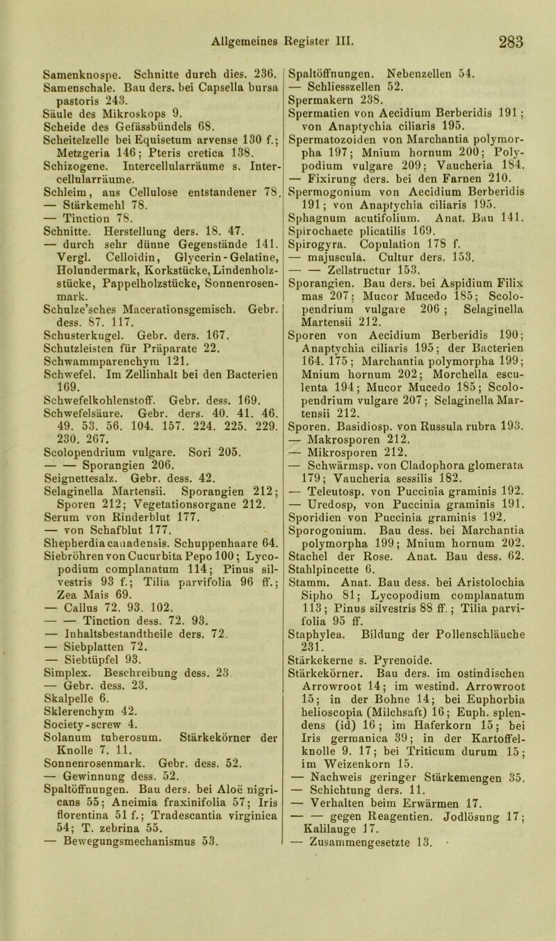 Samenknospe. Schnitte durch dies. 236. Samenschale. Bau ders. bei Capsella bursa pastoris 243. Säule des Mikroskops 9. Scheide des Gefässbündels 68. Scheitelzelle bei Equisetum arvense 130 f.; Metzgeria 146; Pteris cretica 138. Schizogene. Intercellularräume s. Inter- cellularräume. Schleim, aus Cellulose entstandener 78. — Stärkemehl 78. — Tinction 78. Schnitte. Herstellung ders. 18. 47. — durch sehr dünne Gegenstände 141. Vergl. Celloidin, Glycerin-Gelatine, Ilolundermark, Korkstücke, Lindenholz- stücke, Pappelholzstücke, Sonnenrosen- mark. Schulze’sches Macerationsgemisch. Gebr. dess. 87. 117. Schusterkugel. Gebr. ders. 167. Schutzleisten für Präparate 22. Schwammparenchym 121. Schwefel. Im Zellinhalt bei den Bacterien 169. Schwefelkohlenstoff. Gebr. dess. 169. Schwefelsäure. Gebr. ders. 40. 41. 46. 49. 53. 56. 104. 157. 224. 225. 229. 230. 267. Scolopendrium vulgare. Sori 205. — — Sporangien 206. Seignettesalz. Gebr. dess. 42. Selaginella Martensii. Sporangien 212; Sporen 212; Vegetationsorgane 212. Serum von Rinderblut 177. — von Schafblut 177. Shepherdiacanadensis. Schuppenhaare 64. Siebröhren von Cucurbita Pepo 100; Lyco- podium complanatura 114; Pinus sil- vestris 93 f.; Tilia parvifolia 96 ff.; Zea Mais 69. — Cailus 72. 93. 102. Tinction dess. 72. 93. — Inhaltsbestandtheile ders. 72. — Siebplatten 72. — Siebtüpfel 93. Simplex. Beschreibung dess. 23 — Gebr. dess. 23. Skalpelle 6. Sklerenchym 42. Society-screw 4. Solanum tuberosum. Stärkekörner der Knolle 7. 11. Sonnenrosenmark. Gebr. dess. 52. — Gewinnung dess. 52. Spaltöffnungen. Bau ders. bei Aloe nigri- cans 55; Aneimia fraxinifolia 57; Iris florentina 51 f.; Tradescantia virginica 54; T. zebrina 55. — Bewegungsmechanismus 53. Spaltöffnungen. Nebenzellen 54. — Schliesszellen 52. Spermakern 238. Spermatien von Aecidium Berberidis 191 ; von Anaptychia ciliaris 195. Spermatozoiden von Marchantia polymor- pha 197; Mnium hornum 200; Poly- podium vulgare 209; Vaucheria 184. — Fixirung ders. bei den Farnen 210. Spermogonium von Aecidium Berberidis 191; von Anaptychia ciliaris 195. Sphagnum acutifolium. Anat. Bau 141. Spirochaete plicatilis 169. Spirogyra. Copulation 178 f. — majuscula. Cultur ders. 153. — — Zellstructur 153. Sporangien. Bau ders. bei Aspidium Filix mas 207; Mucor Mucedo 185; Scolo- pendriura vulgare 206 ; Selaginella Martensii 212. Sporen von Aecidium Berberidis 190; Anaptychia ciliaris 195; der Bacterien 164. 175; Marchantia polymorpha 199; Mnium hornum 202; Morchella escu- lenta 194; Mucor Mucedo 185; Scolo- pendrium vulgare 207; Selaginella Mar- tensii 212. Sporen. Basidiosp. von Russula rubra 193. — Makrosporen 212. — Mikrosporen 212. — Schwärmsp. von Cladophora glomerata 179; Vaucheria sessilis 182. — Teleutosp. von Puccinia graminis 192. — Uredosp, von Puccinia graminis 191. Sporidien von Puccinia graminis 192. Sporogonium. Bau dess. bei Marchantia polymorpha 199; Mnium hornum 202. Stachel der Rose. Anat. Bau dess. 62. Stahlpincette 6. Stamm. Anat. Bau dess. bei Aristolochia Sipho 81; Lycopodium complanatum 113 ; Pinus silvestris 88 ff.; Tilia parvi- folia 95 ff. Staphylea. Bildung der Pollenschläuche 231. Stärkekerne s. Pyrenoide. Stärkekörner. Bau ders. im ostindischen Arrowroot 14; im westind. Arrowroot 15; in der Bohne 14; bei Euphorbia helioscopia (Milchsaft) 16; Euph. splen- dens (id) 16; im Haferkorn 15; bei Iris germanica 39; in der Kartoflfel- knolle 9. 17; bei Triticum durum 15; im Weizenkorn 15. — Nachweis geringer Stärkemengen 35. — Schichtung ders. 11. — Verhalten beim Erwärmen 17. — — gegen Reagentien. Jodlösung 17; Kalilauge 17. — Zusammengesetzte 13. •