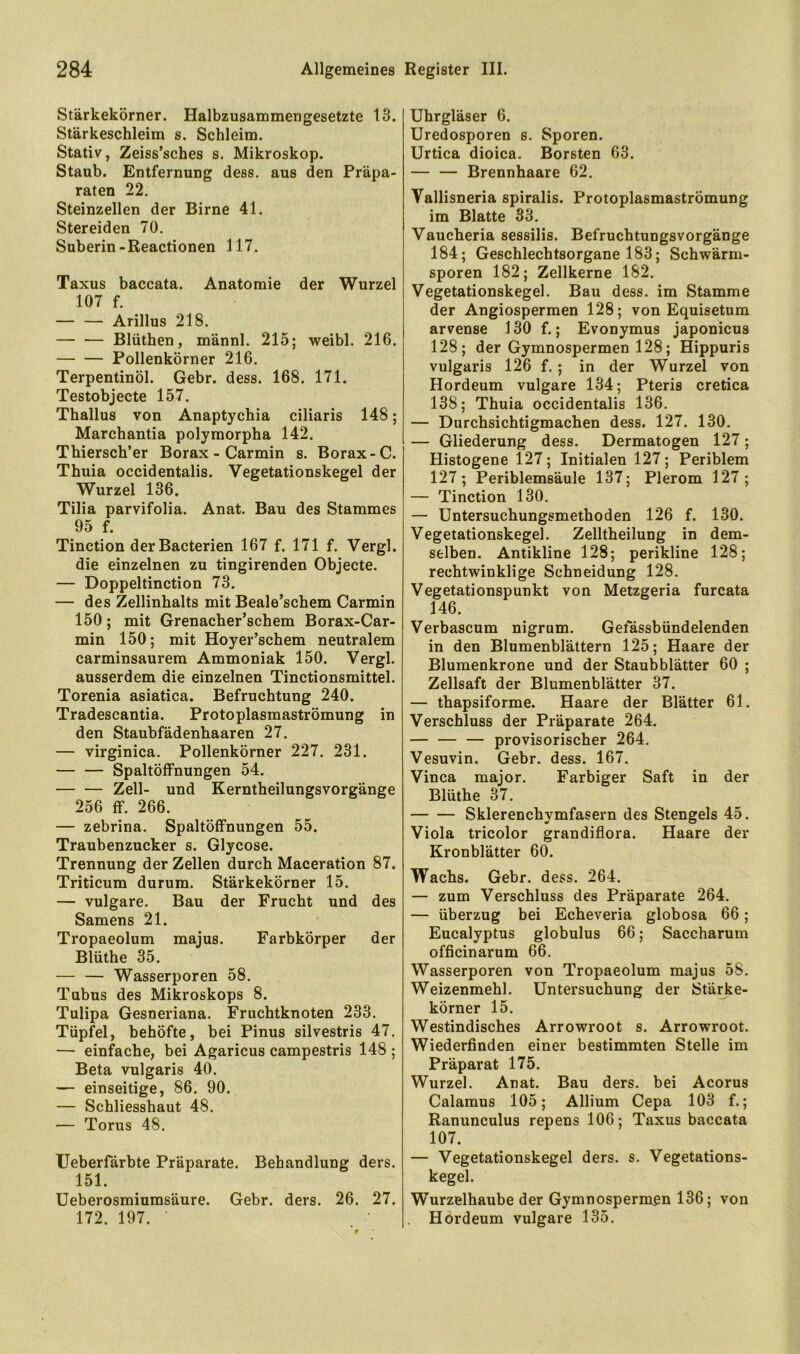 Stärkekörner. Halbzusammengesetzte 13. Stärkeschleim s. Schleim. Stativ, Zeiss’sches s. Mikroskop. Staub. Entfernung dess. aus den Präpa- raten 22. Steinzellen der Birne 41. Stereiden 70. Suberin-Reactionen 117. Taxus baccata. Anatomie der Wurzel 107 f. Arillus 218. Blüthen, männl. 215; weibl. 216. Pollenkörner 216. Terpentinöl. Gebr. dess. 168. 171. Testobjecte 157. Thallus von Anaptychia ciliaris 148; Marchantia polymorpha 142. Thiersch’er Borax - Carmin s. Borax-C. Thuia occidentalis. Vegetationskegel der Wurzel 136. Tilia parvifolia. Anat. Bau des Stammes 95 f. Tinction der Bacterien 167 f. 171 f. Vergl. die einzelnen zu tingirenden Objecte. — Doppeltinction 73. — des Zellinhalts mit Beale’schem Carmin 150; mit Grenacher’schem Borax-Car- min 150; mit Hoyer’schem neutralem carminsaurem Ammoniak 150. Vergl. ausserdem die einzelnen Tinctionsmittel. Torenia asiatica. Befruchtung 240. Tradescantia. Protoplasmaströmung in den Staubfädenhaaren 27. — virginica. Pollenkörner 227. 231. Spaltöffnungen 54. Zell- und Kerntheilungsvorgänge 256 ff. 266. — zebrina. Spaltöffnungen 55. Traubenzucker s. Glycose. Trennung der Zellen durch Maceration 87. Triticum durum. Stärkekörner 15. — vulgare. Bau der Frucht und des Samens 21. Tropaeolum majus. Farbkörper der Blüthe 35. — — Wasserporen 58. Tubus des Mikroskops 8. Tulipa Gesneriana. Fruchtknoten 233. Tüpfel, behöfte, bei Pinus silvestris 47, — einfache, bei Agaricus campestris 148 ; Beta vulgaris 40. — einseitige, 86. 90. — Schliesshaut 48, — Torus 48, Ueberfärbte Präparate. Behandlung ders. 151. Ueberosmiumsäure. Gebr. ders. 26. 27. 172, 197. Uhrgläser 6. Uredosporen s. Sporen. Urtica dioica. Borsten 63. — — Brennhaare 62. Vallisneria spiralis. Protoplasmaströmung im Blatte 33, Vaucheria sessilis. Befruchtungsvorgänge 184; Geschlechtsorgane 183; Schwärm- sporen 182; Zellkerne 182. Vegetationskegel. Bau dess. im Stamme der Angiospermen 128; von Equisetum arvense 130 f.; Evonymus japonicus 128; der Gymnospermen 128; Hippuris vulgaris 126 f, ; in der Wurzel von Hordeum vulgare 134; Pteris cretica 138; Thuia occidentalis 136. — Durchsichtigmachen dess. 127. 130. — Gliederung dess. Dermatogen 127; Histogene 127; Initialen 127; Periblem 127; Periblemsäule 137; Plerom 127; — Tinction 130. — Untersuchungsmethoden 126 f. 130. Vegetationskegel. Zelltheilung in dem- selben. Antikline 128; perikline 128; rechtwinklige Schneidung 128. Vegetationspunkt von Metzgeria furcata 146. Verbascum nigrum. Gefässbündelenden in den Blumenblättern 125; Haare der Bluraenkrone und der Staubblätter 60 ; Zellsaft der Blumenblätter 37. — thapsiforme. Haare der Blätter 61. Verschluss der Präparate 264. — — — provisorischer 264, Vesuvin. Gebr. dess. 167. Vinca major. Farbiger Saft in der Blüthe 37, Sklerenchymfasern des Stengels 45. Viola tricolor grandiflora. Haare der Kronblätter 60. Wachs. Gebr. dess. 264. — zum Verschluss des Präparate 264. — Überzug bei Echeveria globosa 66; Eucalyptus globulus 66; Saccharum officinarum 66. Wasserporen von Tropaeolum majus 58. Weizenmehl. Untersuchung der Stärke- körner 15. Westindisches Arrowroot s. Arrowroot. Wiederfinden einer bestimmten Stelle im Präparat 175. Wurzel. Anat. Bau ders. bei Acorus Calamus 105; Allium Cepa 103 f.; Ranunculus repens 106; Taxus baccata 107. — Vegetationskegel ders. s. Vegetations- kegel. Wurzelhaube der Gymnospermen 136; von Hördeum vulgare 135.