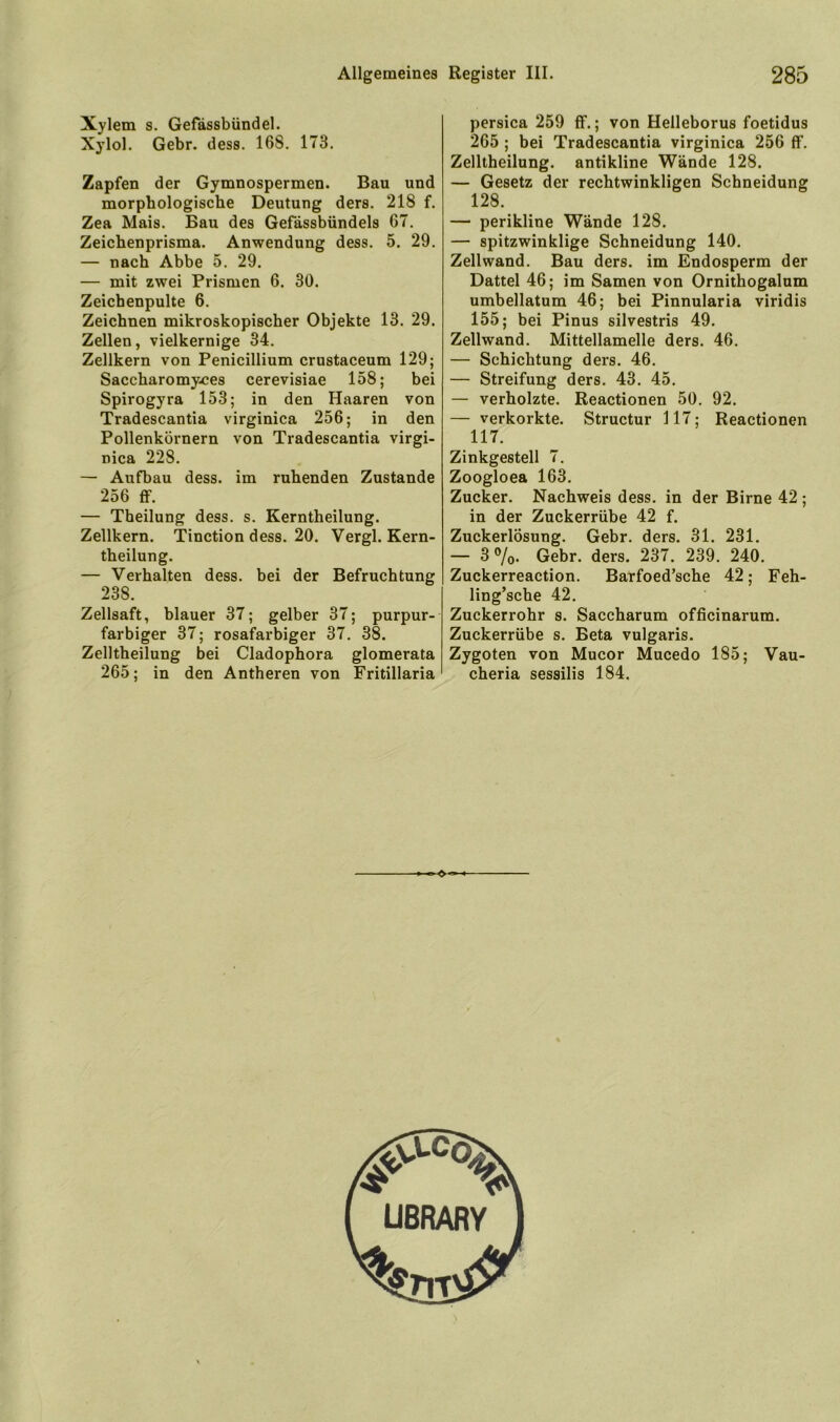 Xylem s. Gefässbündel. Xylol. Gebr. dess. 168. 173. Zapfen der Gymnospermen. Bau und morphologische Deutung ders. 218 f. Zea Mais. Bau des Gefässbündels 67. Zeichenprisma. Anwendung dess. 5. 29. — nach Abbe 5. 29. — mit zwei Prismen 6. 30. Zeichenpulte 6. Zeichnen mikroskopischer Objekte 13. 29. Zellen, vielkernige 34. Zellkern von Penicillium crustaceum 129; Saccharomy/jes cerevisiae 158; bei Spirogyra 153; in den Haaren von Tradescantia virginica 256; in den Pollenkörnern von Tradescantia virgi- nica 228. — Aufbau dess. im ruhenden Zustande 256 ff. — Theilung dess. s. Kerntheilung. Zellkern. Tinction dess. 20. Vergl. Kern- theilung. — Verhalten dess. bei der Befruchtung 238. Zellsaft, blauer 37; gelber 37; purpur- farbiger 37; rosafarbiger 37, 38. Zelltheilung bei Cladophora glomerata 265; in den Antheren von Fritillaria persica 259 ff.; von Helleborus foetidus 265; bei Tradescantia virginica 256 flf. Zelltheilung. antikline Wände 128. — Gesetz der rechtwinkligen Schneidung 128. — perikline Wände 128. — spitzwinklige Schneidung 140, Zellwand. Bau ders. im Endosperm der Dattel 46; im Samen von Ornithogalum umbellatum 46; bei Pinnularia viridis 155; bei Pinus silvestris 49, Zellwand. Mittellamelle ders. 46. — Schichtung ders. 46, — Streifung ders. 43. 45. — verholzte. Reactionen 50. 92. — verkorkte. Structur 117; Reactionen 117. Zinkgestell 7. Zoogloea 163. Zucker. Nachweis dess. in der Birne 42 ; in der Zuckerrübe 42 f. Zuckerlösung. Gebr. ders. 31. 231. — 30/0. Gebr. ders. 237. 239. 240. Zuckerreaction. Barfoed’sche 42; Feh- ling’sche 42, Zuckerrohr s. Saccharum officinarum. Zuckerrübe s. Beta vulgaris. Zygoten von Mucor Mucedo 185; Vau- cheria sessilis 184.