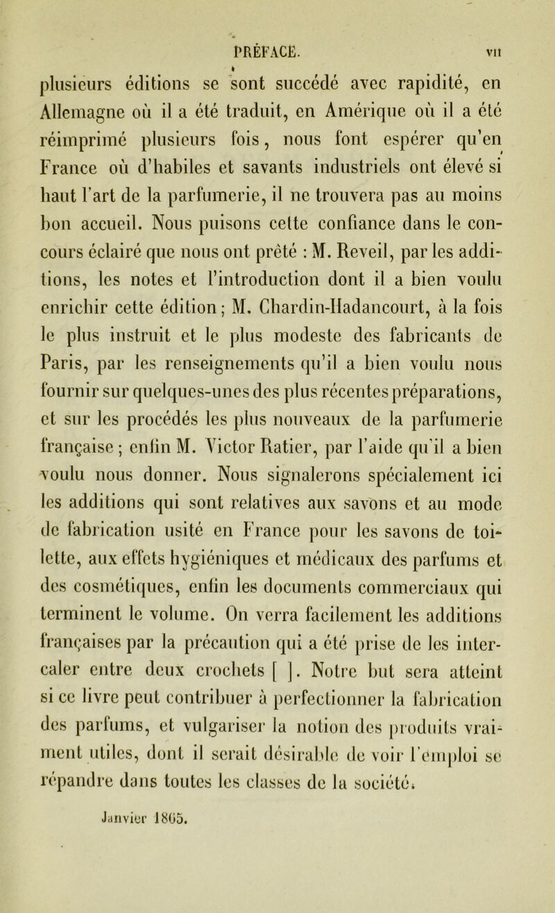 t plusieurs éditions se sont succédé avec rapidité, en Allemagne où il a été traduit, en Amérique où il a été réimprimé plusieurs fois, nous font espérer qu’en France où d’habiles et savants industriels ont élevé si haut l’art de la parfumerie, il ne trouvera pas au moins bon accueil. Nous puisons cette confiance dans le con- cours éclairé que nous ont prêté : M. Reveil, par les addi- tions, les notes et l’introduction dont il a bien voulu enrichir cette édition ; M. Chardin-Itadancourt, à la fois le plus instruit et le plus modeste des fabricants de Paris, par les renseignements qu’il a bien voulu nous fournir sur quelques-unes des plus récentes préparations, et sur les procédés les plus nouveaux de la parfumerie française ; enfin M. Victor Raticr, par l’aide qu'il a bien voulu nous donner. Nous signalerons spécialement ici les additions qui sont relatives aux savons et au mode de fabrication usité en France pour les savons de toi- lette, aux effets hygiéniques et médicaux des parfums et des cosmétiques, enfin les documents commerciaux qui terminent le volume. On verra facilement les additions françaises par la précaution qui a été prise de les inter- caler entre deux crochets [ ]. Notre but sera atteint si ce livre peut contribuer à perfectionner la fabrication des parfums, et vulgariser la notion des produits vrai- ment utiles, dont il serait désirable devoir l emploi se répandre dans toutes les classes de la société* Janvier 1805.