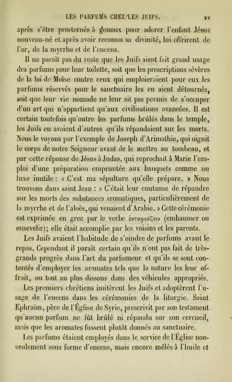 après s’ètre prosternés à genoux pour adorer l’enfant Jésus nouveau-né et après avoir reconnu sa divinité, lui offrirent de l’or, de la myrrhe et de l’encens. Il 11e paraît pas du reste que les Juifs aient fait grand usage des parfums pour leur toilette, soit que les prescriptions sévères de la loi de Moïse contre ceux qui emploieraient pour eux les parfums réservés pour le sanctuaire les en aient détournés, soit que leur vie nomade ne leur ait pas permis de s’occuper d’un art qui n’appartient qu’aux civilisations avancées. Il est certain toutefois qu’outre les parfums brûlés dans le temple, les Juifs en avaient d’autres qu’ils répandaient sur les morts. Nous le voyons par l’exemple de Joseph d’Àrimathie, qui oignit le corps de notre Seigneur avant île le mettre au tombeau, et par cette réponse de Jésus à Judas, qui reprochait à Marie l’em- ploi d’une préparation empruntée aux banquets comme un luxe inutile : « C’est ma sépulture qu’elle prépare. » Nous trouvons dans saint Jean : « C’était leur coutume de répandre sur les morts des substances aromatiques, particulièrement de la myrrhe et de l’aloès,qui venaient d’Arabie. » Cette cérémonie est exprimée en grec par le verbe svrayiàÇeiv (embaumer ou ensevelir); elle était accomplie par les voisins et les parents. Les Juifs avaient l’babitude de s’oindre de parfums avant le repas. Cependant il paraît certain qu’ils n’ont pas fait de très- grands progrès dans l'art du parfumeur et qu’ils se sont con- tentés d'employer les aromates tels que la nature les leur of- frait, ou tout au plus dissous dans des véhicules appropriés. Les premiers chrétiens imitèrent les Juifs et adoptèrent l’u- sage de l’encens dans les cérémonies de la liturgie. Saint Ephraïm, père de l’Église de Syrie, prescrivit par son testament qu’aucun parfum ne fût brûlé ni répandu sur son cercueil, mais que les aromates fussent plutôt donnés au sanctuaire. Les parfums étaient employés dans le service de l’Eglise non- seulement sous forme d’encens, mais encore mêlés à l'huile et