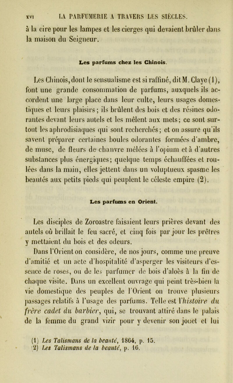 à la cire pour les lampes et les cierges qui devaient brûler dans la maison du Seigneur. Les parfums chez les Chinois. Les Chinois, dont le sensualisme est si raffiné, dit M. Claye ( 1 ), font une grande consommation de parfums, auxquels ils ac- cordent une large place dans leur culte, leurs usages domes- tiques et leurs plaisirs ; ils brûlent des bois et des résines odo- rantes devant leurs autels et les mêlent aux mets; ce sont sur- tout les aphrodisiaques qui sont recherchés; et on assure qu’ils savent préparer certaines boules odorantes formées d’ambre, de musc, de fleurs de chanvre mêlées à l’opium et à d’autres substances plus énergiques; quelque temps échauffées et rou- lées dans la main, elles jettent dans un voluptueux spasme les beautés aux petits pieds qui peuplent le céleste empire (2). Les parfums en Orient. Les disciples de Zoroastre faisaient leurs prières devant des autels où brillait le feu sacré, et cinq fois par jour les prêtres y mettaient du bois et des odeurs. Dans l’Orient on considère, de nos jours, comme une preuve d’amitié et un acte d’hospitalité d’asperger les visiteurs d'es- sence de roses, ou de les parfumer de bois d’aloès à la fin de chaque visite. Dans un excellent ouvrage qui peint très-bien la vie domestique des peuples de l'Orient on trouve plusieurs passages relatifs à l’usage des parfums. Telle est Yhistoire du frère cadet du barbier, qui, se trouvant attiré dans le palais de la femme du grand vizir pour y devenir son jouet et lui (1) Les Talismans de la beauté, 18G4, p. 15. 2) Les Talismans de la beauté, p. 16.