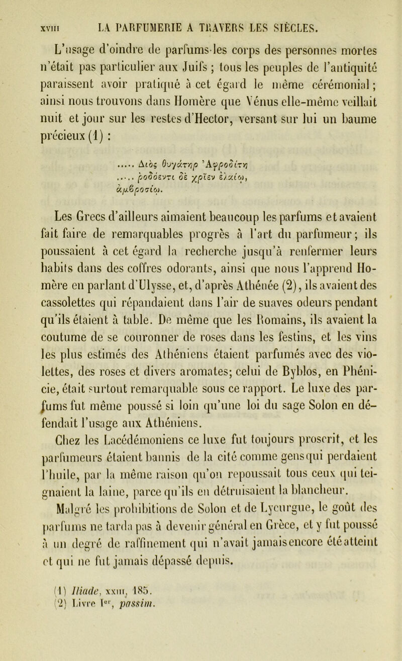 L’usage d’oindre de parfums-les corps des personnes mortes n’était pas particulier aux Juifs ; tous les peuples de l’antiquité paraissent avoir pratiqué à cet égard le même cérémonial ; ainsi nous trouvons dans Homère que Vénus elle-même veillait nuit et jour sur les restes d’Hector, versant sur lui un baume précieux (1) : AlÔ, OvyÛTyp ’AfpOÛLTTi ..... poSosvn Si xpïzv e/sa'oj, u/j.èpo'jio). Les Grecs d’ailleurs aimaient beaucoup les parfums et avaient fait faire de remarquables progrès à l’art du parfumeur; ils poussaient à cet égard la recherche jusqu’à renfermer leurs habits dans des coffres odorants, ainsi que nous l’apprend Ho- mère en parlant d’Llysse, et, d’après Athénée (2), ils avaient des cassolettes qui répandaient dans l’air de suaves odeurs pendant qu’ils étaient à table. De même que les Domains, ils avaient la coutume de se couronner de roses dans les festins, et les vins les plus estimés des Athéniens étaient parfumés avec des vio- lettes, des roses et divers aromates; celui de Byblos, en Phéni- cie, était surtout remarquable sous ce rapport. Le luxe des par- fums fut même poussé si loin qu’une loi du sage Solon en dé- fendait l’usage aux Athéniens. Chez les Lacédémoniens ce luxe fut toujours proscrit, et les parfumeurs étaient bannis de la cité comme gens qui perdaient l’huile, par la même raison qu’on repoussait tous ceux qui tei- gnaient la laine, parce qu’ils en détruisaient la blancheur. Malgré les prohibitions de Solon et de Lycurgue, le goût des parfums ne tarda pas à devenir général en Grèce, et y lut poussé à un degré de raffinement qui n’avait jamaisencore été atteint et qui ne fut jamais dépassé depuis. (1) Iliade, xxm, 185. (2) Livre lBr, passim.