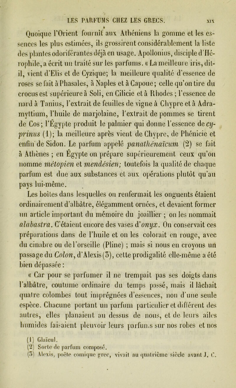 i Quoique l’Orient fournit aux Athéniens la gomme et les es- sences les plus estimées, ils grossirent considérablement la liste des plantes odoriférantes déjà en usage. Apollonius, disciple d’IIé- rophile, a écrit un traité sur les parfums. « La meilleure iris, dit- il, vient d’Elis et de Cyzique; la meilleure qualité d’essence de roses se fait à Phasales, à Naples et à Capoue ; celle qu’on tire du crocus est supérieure à Soli, en Cilicie et à Rhodes ; l’essence de nard à Tanins, l’extrait de feuilles de vigne à Chypre et à Adra- mvltium, l’huile de marjolaine, l'extrait de pommes se tirent de Cos; l’Égypte produit le palmier qui donne l’essence decy- prinns (1); la meilleure après vient de Chypre, de Phénicie et enfin'de Sidon. Le parfum appelé panathénaïcum (2) se fait à Athènes ; en Égypte on prépare supérieurement ceux qu’on nomme métopien et mendésien; toutefois la qualité de chaque parfum est due aux substances et aux opérations plutôt qu’au pays lui-même. Les boites dans lesquelles ou renfermait les onguents étaient ordinairement d’albâtre, élégamment ornées, et devaient former un article important du mémoire du joaillier ; on les nommait alabastra. C’étaient encore des vases d'onyx. On conservait ces préparations dans de l’huile et on les colorait en rouge, avec du cinabre ou del’orseille (Pline) ; mais si nous en croyons un passage du Colon, d’Alexis (3), cette prodigalité elle-même a été bien dépassée : « Car pour se parfumer il ne trempait pas scs doigts dans l’albâtre, coutume ordinaire du temps passé, mais il lâchait quatre colombes tout imprégnées d’essences, non d’une seule espèce. Chacune portant un parfum particulier et différent des autres, elles planaient au dessus de nous, et de leurs ailes humides faisaient pleuvoir leurs parfums sur nos robes et nos (1) Glaïeul. (2) Sorte de parfum composé.