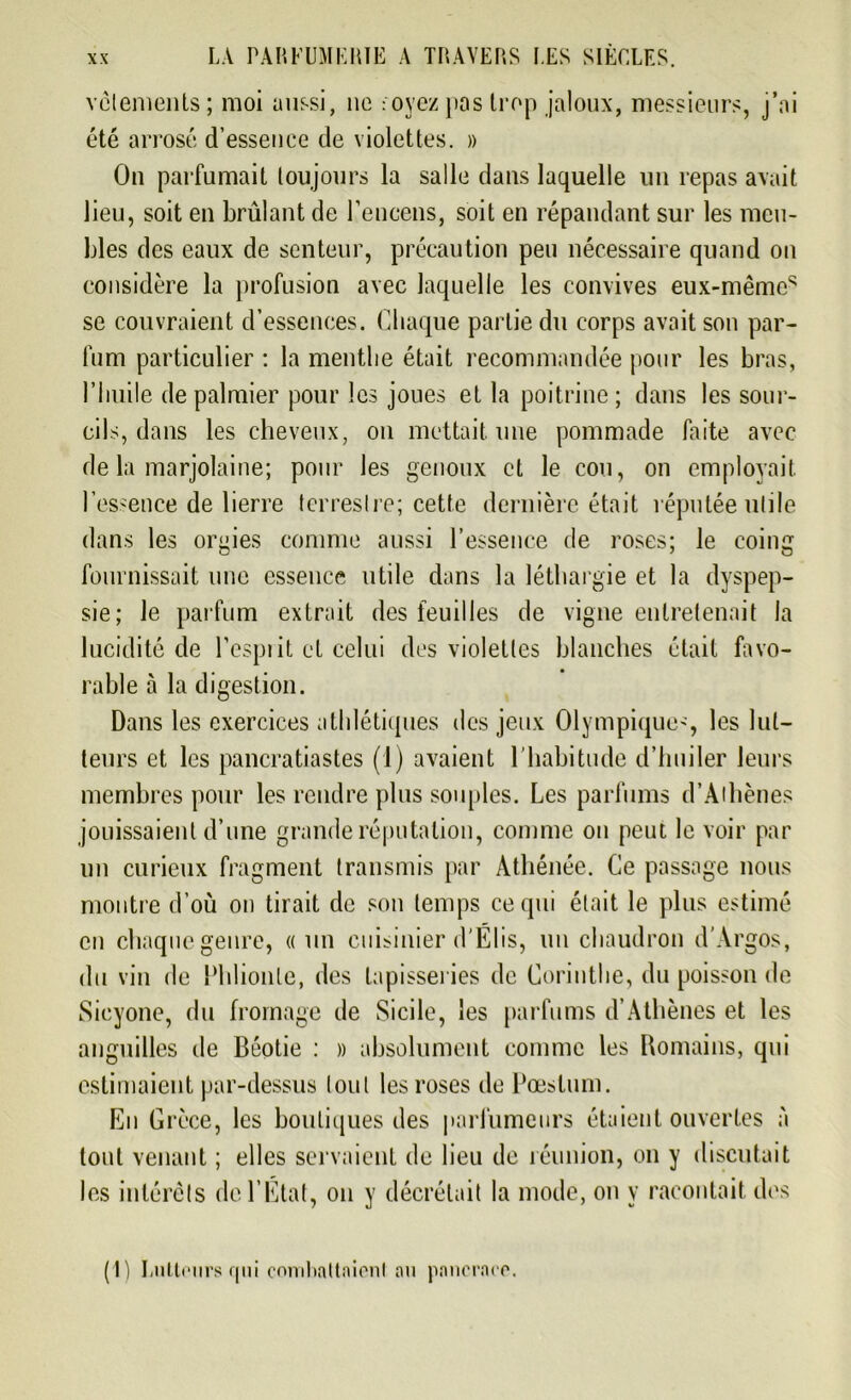 vêlements; moi aussi, ne -oyezpas trop jaloux, messieurs, j’ai été arrosé d’essence de violettes. » On parfumait toujours la salle dans laquelle un repas avait lieu, soit en brûlant de l’encens, soit en répandant sur les meu- bles des eaux de senteur, précaution peu nécessaire quand on considère la profusion avec laquelle les convives eux-mêmes se couvraient d’essences. Chaque partie du corps avait son par- fum particulier : la menthe était recommandée pour les bras, l’huile de palmier pour les joues et la poitrine ; dans les sour- cils, dans les cheveux, on mettait une pommade faite avec de la marjolaine; pour les genoux et le cou, on employait l’essence de lierre terrestre; cette dernière était réputée utile dans les orgies comme aussi l’essence de roses; le coing fournissait une essence utile dans la léthargie et la dyspep- sie; le parfum extrait des feuilles de vigne entretenait la lucidité de l’esprit et celui des violettes blanches était favo- rable à la digestion. Dans les exercices athlétiques des jeux Olympique', les lut- teurs et les pancratiastes (1) avaient l'habitude d’huiler leurs membres pour les rendre plus souples. Les parfums d’Athènes jouissaient d’une grande réputation, comme on peut le voir par un curieux fragment transmis par Athénée. Ce passage nous montre d’où on tirait de son temps ce qui était le plus estimé en chaque genre, «un cuisinier d'Elis, un chaudron d’Argos, du vin de Phlionte, des tapisseries de Corinthe, du poisson de Sicyone, du fromage de Sicile, les parfums d’Athènes et les anguilles de Béotie ; » absolument comme les Romains, qui estimaient par-dessus tout les roses de Pæstum. En Grèce, les boutiques des parfumeurs étaient ouvertes à tout venant ; elles servaient de lieu de réunion, on y discutait les intérêts de l’État, on y décrétait la mode, on y racontait des (I) Lutteurs qui combattaient au pancrace.