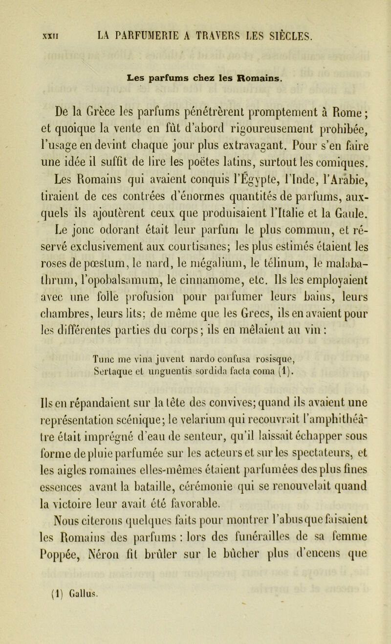 Les parfums chez les Romains. De la Grèce les parfums pénétrèrent promptement à Rome ; et quoique la vente en fût d’abord rigoureusement prohibée, l’usage en devint chaque jour plus extravagant. Pour s’en faire une idée il suffit de lire les poètes latins, surtout les comiques. Les Romains qui avaient conquis l’Égypte, l'Inde, l’Arabie, liraient de ces contrées d’énormes quantités de parfums, aux- quels ils ajoutèrent ceux que produisaient l’Italie et la Gaule. Le jonc odorant était leur parfum le plus commun, et ré- servé exclusivement aux courtisanes; les plus estimés étaient les roses de pœstum, le nard, le mégalium, le télinum, le malaba- tlirum, l’opobalsamum, le cinnamome, etc. Ils les employaient avec une folle profusion pour parfumer leurs bains, leurs chambres, leurs lits; de même que les Grecs, ils en avaient pour les différentes parties du corps; ils en mêlaient au vin : Tune nie vina juvent nardo confusa rosisque, Sertaque et unguentis sordida facta coma (1). Ils en répandaient sur la tête des convives; quand ils avaient une représentation scénique; le velarium qui recouvrait l’amphithéâ- tre était imprégné d’eau de senteur, qu’il laissait échapper sous forme de pluie parfumée sur les acteurs et sur les spectateurs, et les aigles romaines elles-mêmes étaient parfumées des plus fines essences avant la bataille, cérémonie qui se renouvelait quand la victoire leur avait été favorable. Nous citerons quelques faits pour montrer l’abus que faisaient les Romains des parfums : lors des funérailles de sa femme Roppée, Néron fit brûler sur le bûcher plus d’encens que (1) Gallus.