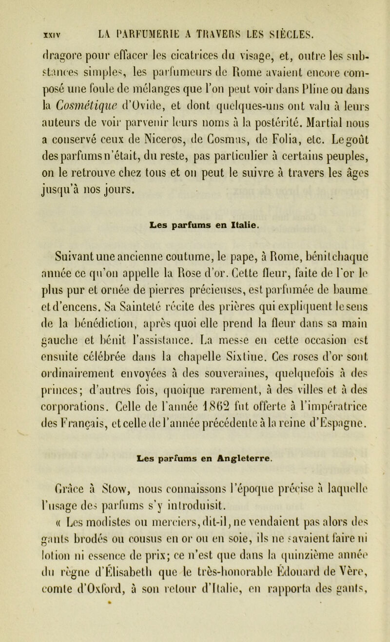 dragore pour effacer les cicatrices du visage, et, outre les sub- stances simples, les parfumeurs de Rome avaient encore com- posé une foule de mélanges que l’on peut voir dans Pline ou dans la Cosmétique d’Ovide, et dont quelques-uns ont valu à leurs auteurs de voir parvenir leurs noms à la postérité. Martial nous a conservé ceux de Niceros, de Cosmos, de Folia, etc. Legoût des parfums n’était, du reste, pas particulier à certains peuples, on le retrouve chez tous et on peut le suivre à travers les âges jusqu’à nos jours. Les parfums en Italie. Suivant une ancienne coutume, le pape, à Rome, bénit chaque année ce qu’on appelle la Rose d’or. Cette fleur, faite de l'or le plus pur et ornée de pierres précieuses, est parfumée de baume et d’encens. Sa Sainteté récite des prières qui expliquent le sens de la bénédiction, après quoi elle prend la fleur dans sa main gauche et bénit l’assistance, ha messe en cette occasion est ensuite célébrée dans la chapelle Sixtine. Ces roses d’or sont ordinairement envoyées à des souveraines, quelquefois à des princes; d’autres fois, quoique rarement, à des villes et à des corporations. Celle de l’année 1862 fut offerte à l’impératrice tles Français, et celle de l’année précédente à la reine d’Espagne. Les parfums en Angleterre. Grâce à Stow, nous connaissons l’époque précise à laquelle l’usage des parfums s’y introduisit. « Les modistes ou merciers,dit-il, ne vendaient pas alors des gants brodés ou cousus en or ou en soie, ils ne savaient faire ni lotion ni essence de prix; ce n’est, que dans la quinzième année du règne d’Elisabeth que le très-honorable Edouard de Yère, comte d’Oxford, à son retour d’Italie, en rapporta des ganls,