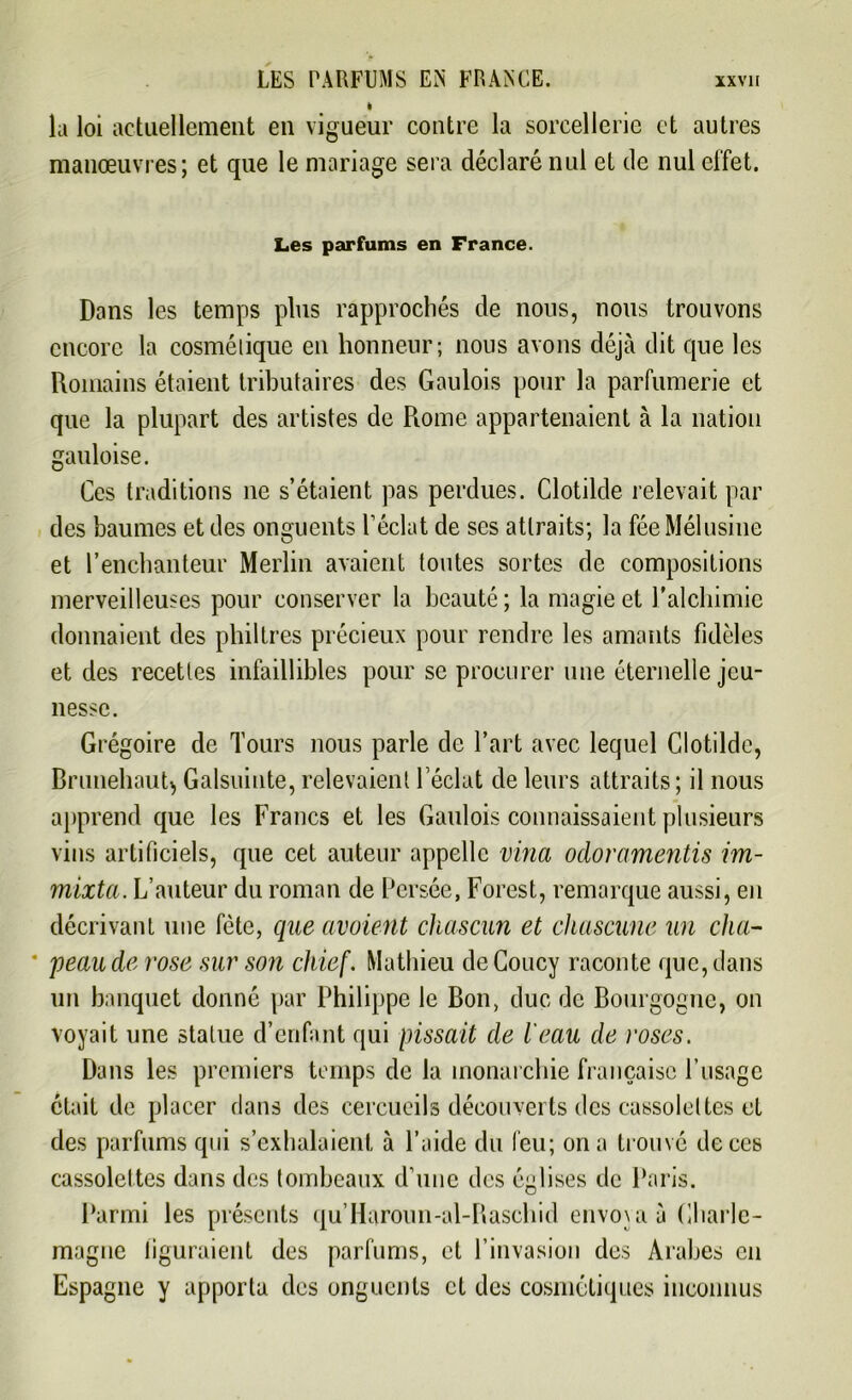 la loi actuellement en vigueur contre la sorcellerie et autres manœuvres; et que le mariage sera déclaré nul et de nul effet. Les parfums en France. Dans les temps plus rapprochés de nous, nous trouvons encore la cosmétique en honneur; nous avons déjà dit que les Romains étaient tributaires des Gaulois pour la parfumerie et que la plupart des artistes de Rome appartenaient à la nation gauloise. Ces traditions ne s’étaient pas perdues. Clotilde relevait par des baumes et des onguents l’éclat de ses attraits; la fée Mélusine et l’enchanteur Merlin avaient toutes sortes de compositions merveilleuses pour conserver la beauté ; la magie et l’alchimie donnaient des philtres précieux pour rendre les amants fidèles et des recettes infaillibles pour se procurer une éternelle jeu- nesse. Grégoire de Tours nous parle de l’art avec lequel Clotilde, BrunehauR Galsuinte, relevaient l’éclat de leurs attraits; il nous apprend que les Francs et les Gaulois connaissaient plusieurs vins artificiels, que cet auteur appelle vina odoramentis im- mixta. L’auteur du roman de Persée, Forest, remarque aussi, en décrivant une fête, que avoient ckascun et chascune un cha- * peau de rose sur son chief. Mathieu deCoucy raconte que, dans un banquet donné par Philippe le Bon, duc de Bourgogne, on voyait une statue d’enfant qui pissait de l'eau de roses. Dans les premiers temps de la monarchie française P usage était de placer dans des cercueils découverts des cassolettes et des parfums qui s’exhalaient à l’aide du feu; on a trouvé de ces cassolettes dans des tombeaux d’une des églises de Paris. Parmi les présents qu’Haroun-al-Raschid envoya à Charle- magne figuraient des parfums, et l’invasion des Arabes en Espagne y apporta des onguents et des cosmétiques inconnus