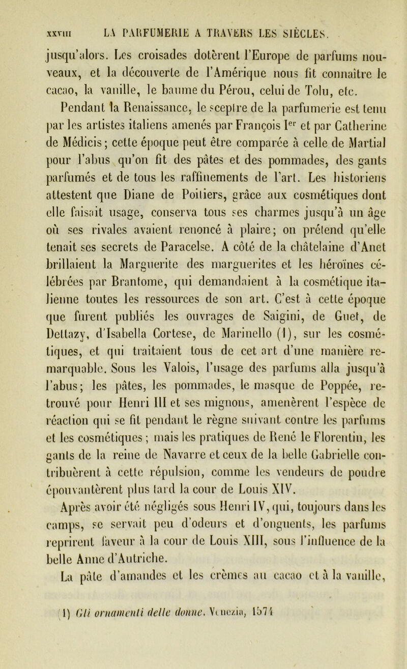 jusqu’alors. Les croisades dotèrent l’Europe de parfums nou- veaux, et la découverte de l’Amérique nous lit connaître le cacao, la vanille, le baume du Pérou, celui de Tolu, etc. Pendant la Renaissance, le sceptre de la parfumerie est tenu par les artistes italiens amenés par François 1er et par Catherine de Médicis ; cette époque peut être comparée à celle de Martial pour l’abus qu’on fit des pâtes et des pommades, des gants parfumés et de tous les raffinements de Part. Les historiens attestent que Diane de Poitiers, grâce aux cosmétiques dont elle faisait usage, conserva tous ses charmes jusqu’à un âge où scs rivales avaient renoncé à plaire; on prétend qu’elle tenait ses secrets de Paracelse. A côté de la châtelaine d’Anet brillaient la Marguerite des marguerites et les héroïnes cé- lébi ées par Brantôme, qui demandaient à la cosmétique ita- lienne toutes les ressources de son art. C’est à cette époque (pie furent publiés les ouvrages de Saigini, de Guet, de Dettazy, d'Isabella Cortese, de Marinello (I), sur les cosmé- tiques, et qui traitaient tous de cet art d’une manière re- marquable. Sous les Valois, l’usage des parfums alla jusqu’à l’abus; les pâtes, les pommades, le masque de Poppée, re- trouvé pour Henri 111 et ses mignons, amenèrent l’espèce de réaction qui se fit pendant le règne suivant contre les parfums et les cosmétiques ; mais les pratiques de René le Florentin, les gants de la reine de Navarre et ceux de la belle Gabrielle con- tribuèrent à cette répulsion, comme les vendeurs de poudre épouvantèrent plus tard la cour de Louis XIV. Après avoir été négligés sous Henri IV, qui, toujours dans les camps, se servait peu d’odeurs et d’onguents, les parfums reprirent faveur à la cour de Louis XIII, sous l’influence de la belle Anne d’Autriche. La pâle d’amandes et les crèmes au cacao et à la vanille, 1) VU ornantenli délie donne. Vuiozi.i, 157 i