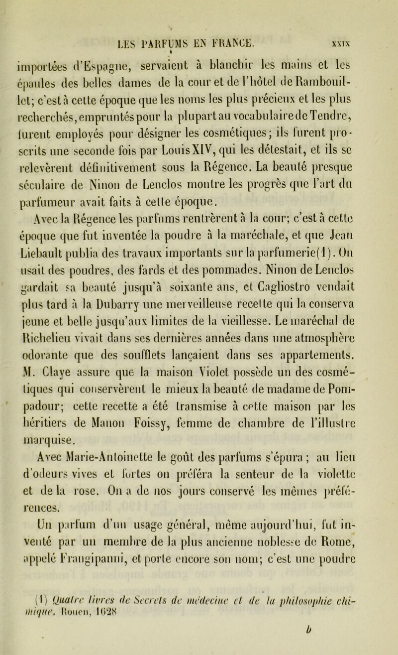 I importées d’Espagne, servaient à blanchir les mains et les épaules des belles dames de la cour et de l’hôtel de Rambouil- let; c'est à celte époque que les noms les plus précieux et les plus recherchés, empruntés pour la plupart au vocabulaire de Tendre, lurent employés pour désigner les cosmétiques; ils lurent pro- scrits une seconde fois par LouisXIV, qui les délestait., et ils se relevèrent définitivement sous la Régence. La beauté presque séculaire de Ninon de Lenclos montre les progrès que l’art du parfumeur avait faits à celle époque. Avec la Régence les parfums rentrèrent à la cour; c’est à cette époque que fut inventée la poudre à la maréchale, et que Jean Liébault publia des travaux importants sur la parfumerie(l). On usait des poudres, des fards et des pommades. Ninon de Lenclos gardait sa beauté jusqu’à soixante ans, et Cagliostro vendait plus tard à la Dubarry une merveilleuse recette qui la conserva jeune et belle jusqu’aux limites de la vieillesse. Le maréchal de Richelieu vivait dans ses dernières années dans une atmosphère odorante que des soufflets lançaient dans ses appartements. M. Claye assure que la maison Violet possède un des cosmé- tiques qui conservèrent le mieux la beauté de madame de Pom- padour; cette recette a été transmise à cette maison par les héritiers de Manon Foissy, femme de chambre de l’illustre marquise. Avec Marie-Antoinette le goût des parfums s’épura ; au lieu d’odeurs vives et fortes on préféra la senteur de la violette et de la rose. On a de nos jours conservé les mêmes préfé- rences. Un parfum d’un usage général, même aujourd’hui, fut in- venté par un membre de la plus ancienne noblesse de Rome, appelé Frangipanni, et porte encore son nom; c’est une poudre (1) Quatre livres rie Secrets de médecine cl de lu philosophie chi- mique. Rouen, 102K b