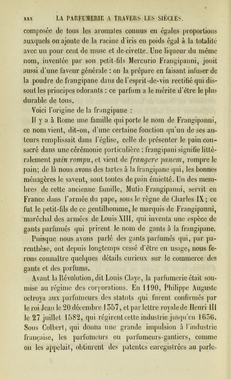 composée de tous les aromates connus en égales proportions auxquels on ajoute de la racine d'iris en poids égal à la totalité avec un pour cent de musc et de-civette. Une liqueur du même nom, inventée par son petit-fils Mercurio Frangipanni, jouit aussi d’une faveur générale : on la prépare en faisant infuser de la poudre de frangipane dans de l’esprit-de-vin rectifié qui dis- sout les principes odorants : ce parfum a le mérite d’ètre le plus durable de tous. Voici l’origine de la frangipane : Il y a à Rome une famille qui porte le nom de Frangipanni, ce nom vient, dit-on, d’une certaine fonction qu’un de ses au- teurs remplissait dans l’église, celle de présenter le pain con- sacré dans une cérémonie particulière : frangipani signifie litté- ralement pain rompu, et vient de frangere panem, rompre le pain; de là nous avons des tartes à la frangipane qui, les bonnes ménagères le savent, sont toutes de pain émietté. Un des mem- bres de cette ancienne famille, Mutio Frangipanni, servit en France dans l’armée du pape, sous le règne de Charles IX; ce fut le petit-fils de ce gentilhomme, le marquis de Frangipanni, maréchal des armées de Louis XIII, qui inventa une espèce de gants parfumés qui prirent le nom de gants à la frangipane. Puisque nous avons parlé des gants parfumés qui, par pa- renthèse, ont depuis longtemps cessé d'être en usage* nous fe- rons connaître quelques détails curieux sur le commerce des gants et des parfums. Avant la Révolution, dit Louis Claye, la parfumerie était sou- mise au régime des corporations. En 1190, Philippe Auguste Octroya aux parfuhieurs des statuts qüi furent confirmés par le roi Jean le 50 décembre 1557, et par lettre royale de Henri Ltl le 27 juillet 1582, qui régirent cette industrie jusqu’en 1650* Sous Colbert * qui donna une grande impulsion à l’industrie française, les parfulnelirs ou parfumeurs-gantiers, comme on les appelait, obtinrent des patentes enregistrées au parle-