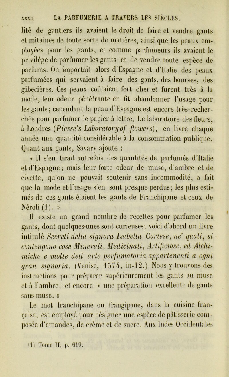 lité de gantiers ils avaient le droit de faire et vendre gants et mitaines de toute sorte de matières, ainsi que les peaux em- ployées pour les gants, et comme parfumeurs ils avaient le privilège de parfumer les gants et de vendre toute espèce de parfums. On importait alors d’Espagne et d’Italie des peaux parfumées qui servaient à faire des gants, des bourses, des gibecières. Ces peaux coûtaient fort cher et furent très à la mode, leur odeur pénétrante en fit, abandonner l’usage poul- ies gants; cependant la peau d’Espagne est encore très-recher- ehée pour parfumer le papier à lettre. Le laboratoire des fleurs, à Londres (Piesses Laboratonjof flowei's), en livre chaque année une quantité considérable à la consommation publique. Quant aux gants, Savary ajoute : « Il s’en tirait autrefois des quantités de parfumés d’Italie et d’Espagne ; mais leur forte odeur de musc, d’ambre et de civette, qu’on ne pouvait soutenir sans incommodité, a fait que la mode et Eusage s’en sont presque perdus; les plus esti- més de ces gants étaient les gants de Franchipane et ceux de Néroli(l). » 11 existe un grand nombre de recettes pour parfumer les gants, dont quelques-unes sont curieuses; voici d’abord un livre intitulé Secreti délia signora lsabella Cortese, ne quali, si contengono cose Minerait, Medicinali, Artiftciose, ed Alchi- miche e moite dell’ acte perfumatoria appartenenti a ogtri gvan signoria. (Venise, 1574, in-12.) Nous y trouvons des instructions pour préparer supérieurement les gants au musc cl à l’ambre, et encore « une préparation excellente de gants sans musc, » Le mot franchipane ou frangipane, dans la cuisine fran- çaise, est employé pour désigner une espèce de pâtisserie com- posée d’amandes, de crème et de sucre. Aux Indes Occidentales (1 Tome H. i>. 019.