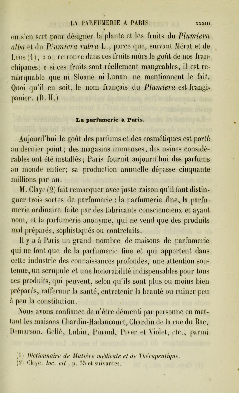 i ou s’en sert pour désigner la plante et les fruits du Phimiera albn et du Phimiera vabra L., parce que, suivant iMérat et de Cens 11 ), « on retrouve dans ces fruits mûrs le goût de nos fran- chi panes; » si ces fruits sont réellement mangeables, il est re- marquable (pie ni Sloane ni Lunan ne mentionnent le fait. Quoi qu’il en soit, le nom français du Phimiera est frangi- panier. (D. II.) La parfumerie à Paris. Aujourd’hui le goût des parfums et des cosmétiques est porté au dernier point ; des magasins immenses, des usines considé- rables ont été installés; Paris fournit aujourd’hui des parfums au monde entier; sa production annuelle dépasse cinquante millions par an. M. Claye (2) fait remarquer avec juste raison qu’il faut distin- guer trois sortes de parfumerie : la parfumerie fine, la parfu merie ordinaire faite par des fabricants consciencieux et ayant nom, et Ja parfumerie anonyme, qui ne vend que des produits mal préparés, sophistiqués ou contrefaits. 11 y a à Paris un grand nombre de maisons de parfumerie qui ne font que de la parfumerie fine et qui apportent dans cette industrie des connaissances profondes, une attention sou- tenue, un scrupule et une honorabilité indispensables pour tous ces produits, qui peuvent, selon qu’ils sont plus ou moins bien préparés, raffermir la santé, entretenir la beauté ou ruiner peu à peu la constitution. Nous avons confiance de n’êlre démenti par personne en met- tant les maisons Chardin-Hadancourl, Chardin de la rue du Bac, Demarson, Gelié, Lubin, Pinaud, Piver et Violet, etc., parmi (I Dictionnaire de Matière medicale et de Thérapeutique. (- Clave, toc. cil., p. 35 et suivantes.