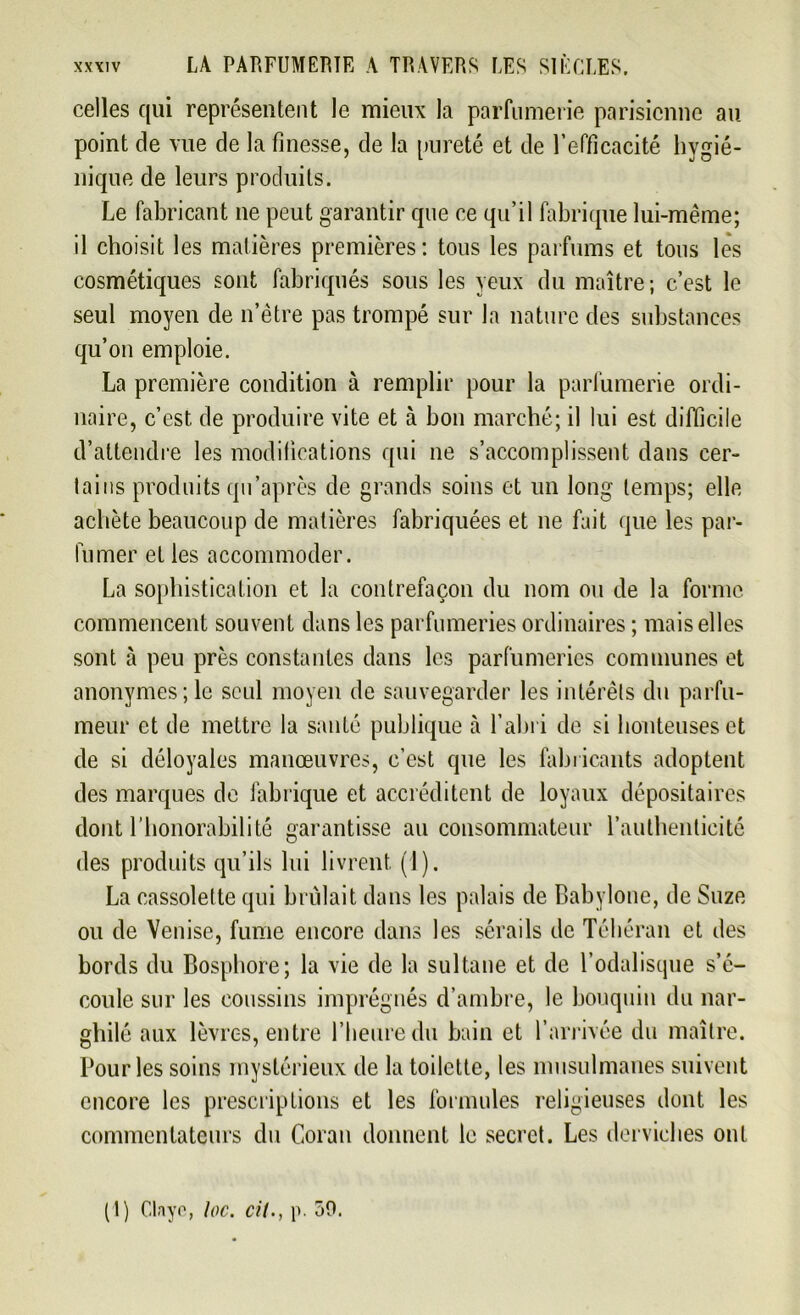 celles qui représentent le mieux la parfumerie parisienne au point de vue de la finesse, de la pureté et de l’efficacité hygié- nique de leurs produits. Le fabricant ne peut garantir que ce qu’il fabrique lui-même; il choisit les matières premières: tous les parfums et tous les cosmétiques sont fabriqués sous les yeux du maître ; c’est le seul moyen de n’être pas trompé sur la nature des substances qu’on emploie. La première condition à remplir pour la parfumerie ordi- naire, c’est de produire vite et à bon marché; il lui est difficile d’attendre les modifications qui ne s’accomplissent dans cer- tains produits qu’après de grands soins et un long temps; elle achète beaucoup de matières fabriquées et ne fait que les par- fumer et les accommoder. La sophistication et la contrefaçon du nom ou de la forme commencent souvent dans les parfumeries ordinaires ; mais elles sont à peu près constantes dans les parfumeries communes et anonymes; le seul moyen de sauvegarder les intérêts du parfu- meur et de mettre la santé publique à l'abri de si honteuses et de si déloyales manœuvres, c’est que les fabricants adoptent des marques de fabrique et accréditent de loyaux dépositaires dont l’honorabilité garantisse au consommateur l’authenticité des produits qu’ils lui livrent (1). La cassolette qui brûlait dans les palais de Babylone, de Suze ou de Venise, fume encore dans les sérails de Téhéran et des bords du Bosphore; la vie de la sultane et de l’odalisque s’é- coule sur les coussins imprégnés d’ambre, le bouquin du nar- ghilé aux lèvres, entre l’heure du bain et l’arrivée du maître. Pour les soins mystérieux de la toilette, les musulmanes suivent encore les prescriptions et les formules religieuses dont les commentateurs du Coran donnent le secret. Les derviches ont (1) Clayo, loc. cil., p. 50.