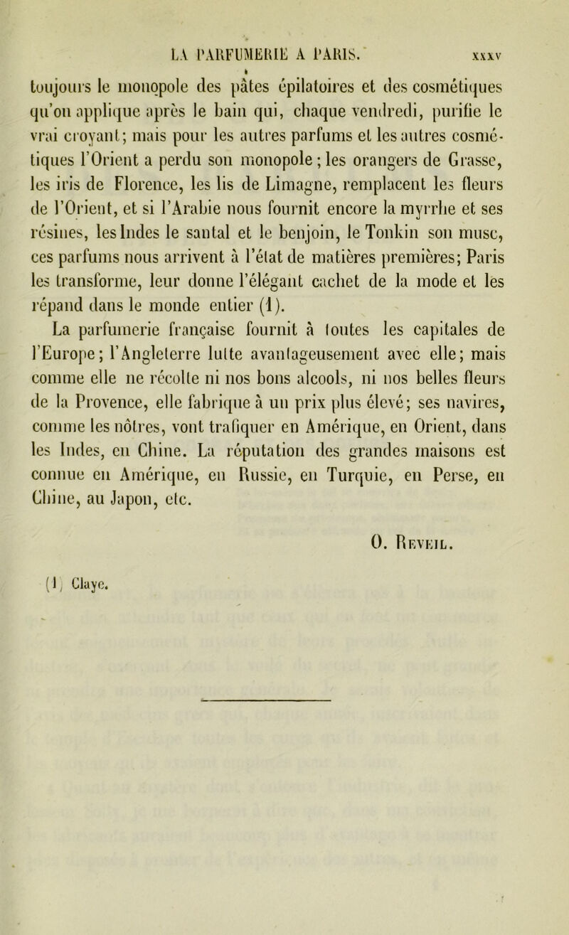 i toujours le monopole des pâtes épilatoires et des cosmétiques qu’on applique après le bain qui, chaque vendredi, purifie le vrai croyant; mais pour les autres parfums et les autres cosmé- tiques l’Orient a perdu son monopole; les orangers de Grasse, les iris de Florence, les lis de Limagne, remplacent les fleurs de l’Orient, et si l’Arabie nous fournit encore la myrrhe et ses résines, les Indes le santal et le benjoin, le Tonkin son musc, ces parfums nous arrivent à l’état de matières premières; Paris les transforme, leur donne l’élégant cachet de la mode et les répand dans le monde entier (1). La parfumerie française fournit à lontes les capitales de l’Europe; l’Angleterre lutte avantageusement avec elle; mais comme elle 11e récolte ni nos bons alcools, ni nos belles fleurs de la Provence, elle fabrique à un prix plus élevé; ses navires, comme les nôtres, vont trafiquer en Amérique, en Orient, dans les Indes, en Chine. La réputation des grandes maisons est connue en Amérique, en Russie, en Turquie, en Perse, en Chine, au Japon, etc. 0. R EVEIL. ( ), Cluyc.