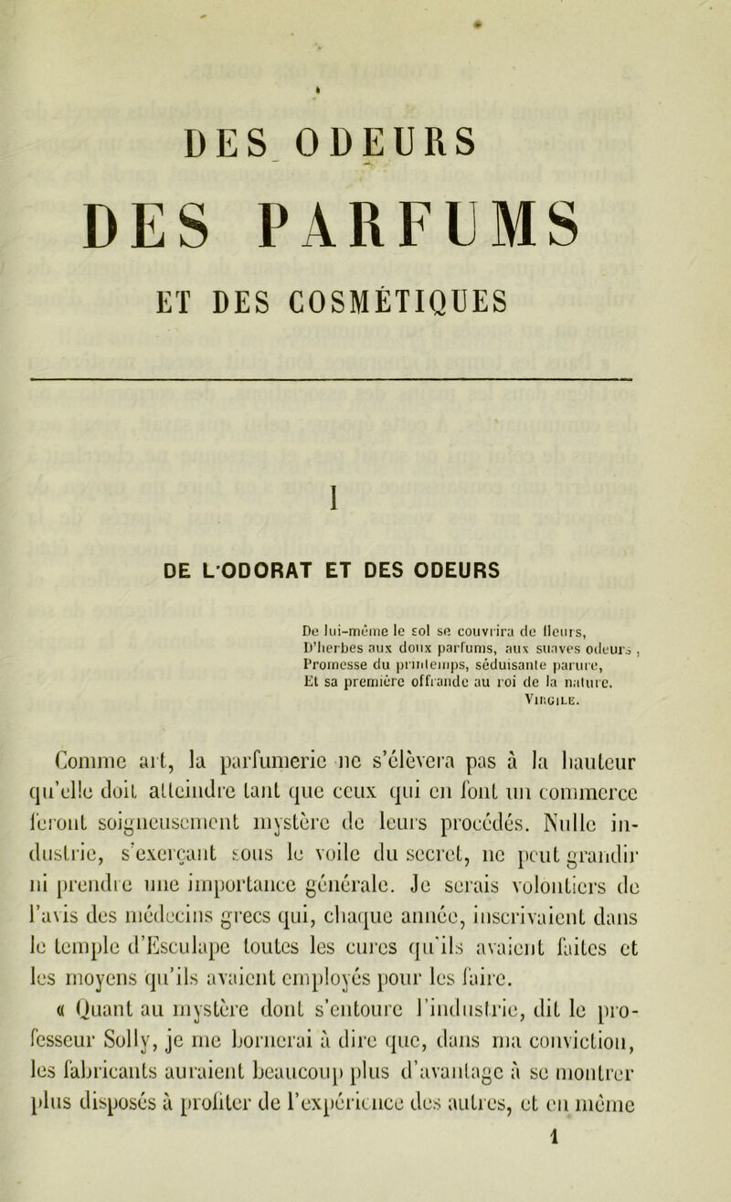 DES ODEURS DES PARFEMS ET DES COSMÉTIQUES 1 DE L'ODORAT ET DES ODEURS De lui-même le sol se couvrira de Heurs, D’Iierbes aux doux parfums, aux suaves odeurs , Promesse du printemps, séduisante parure, Et sa première offrande au roi de la nature. Virgile. Comme art, la parfumerie ne s’élèvera pas à la hauteur qu’elle doit atteindre tant que ceux qui en font un commerce feront soigneusement mystère de leurs procédés. Nulle in- dustrie, s’exerçant sous le voile du secret, ne peut grandir ni prendre une importance générale. Je serais volontiers de l’avis des médecins grecs qui, chaque année, inscrivaient dans le temple d’Esculape toutes les cures qu'ils avaient faites et les moyens qu’ils avaient employés pour les faire. « Quant au mystère dont s’entoure l’industrie, dit le pro- fesseur Solly, je me bornerai à dire que, dans ma conviction, les fabricants auraient beaucoup plus d’avantage à se montrer plus disposés à profiter de l’expérience des autres, et eu môme 1