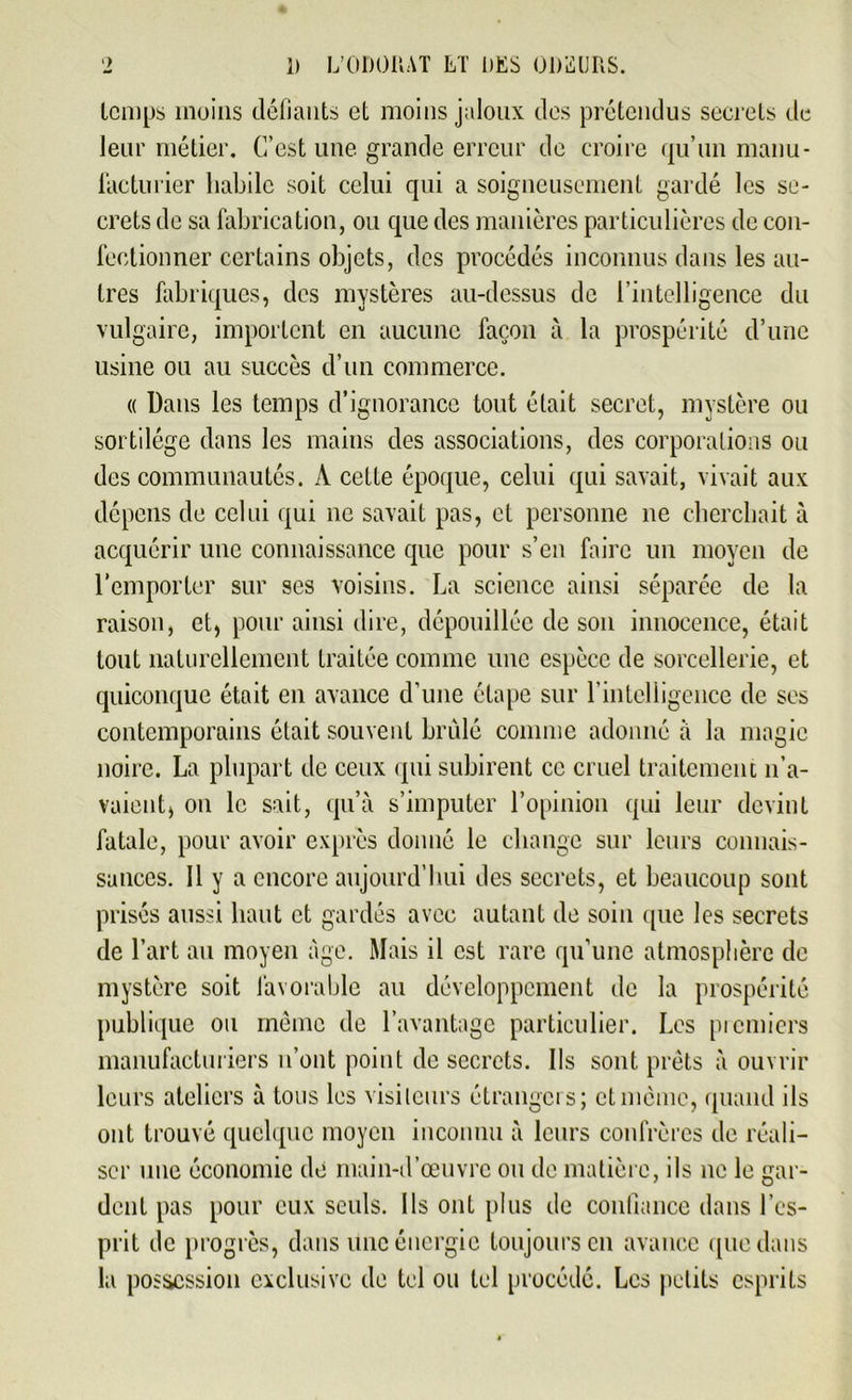 temps moins défiants et moins jaloux des prétendus secrets de leur métier. C’est une grande erreur de croire qu’un manu- facturier habile soit celui qui a soigneusement gardé les se- crets de sa fabrication, ou que des manières particulières de con- fectionner certains objets, des procédés inconnus dans les au- tres fabriques, des mystères au-dessus de l’intelligence du vulgaire, importent en aucune façon à la prospérité d’une usine ou au succès d’un commerce. « Dans les temps d’ignorance tout était secret, mystère ou sortilège dans les mains des associations, des corporations ou des communautés. À cette époque, celui qui savait, vivait aux dépens de celui qui ne savait pas, et personne ne cherchait à acquérir une connaissance que pour s’en faire un moyen de l’emporter sur ses voisins. La science ainsi séparée de la raison, et, pour ainsi dire, dépouillée de son innocence, était tout naturellement traitée comme une espèce de sorcellerie, et quiconque était en avance d’une étape sur l’intelligence de ses contemporains était souvent brûlé comme adonné à la magie noire. La plupart de ceux qui subirent ce cruel traitement n’a- vaient, on le sait, qu’à s’imputer l’opinion qui leur devint fatale, pour avoir exprès donné le change sur leurs connais- sances. Il y a encore aujourd’hui des secrets, et beaucoup sont prisés aussi haut et gardés avec autant de soin que les secrets de l’art au moyen âge. Mais il est rare qu’une atmosphère de mystère soit favorable au développement de la prospérité publique ou même de l’avantage particulier. Les picmicrs manufacturiers n’ont point de secrets. Ils sont prêts à ouvrir leurs ateliers à tous les visiteurs étrangers; et même, quand ils ont trouvé quelque moyen inconnu à leurs confrères de réali- ser une économie de main-d’œuvre ou de matière, ils ne le gar- dent pas pour eux seuls. Ils ont plus de confiance dans l’es- prit de progrès, dans une énergie toujours en avance que dans la possession exclusive de tel ou tel procédé. Les petits esprits
