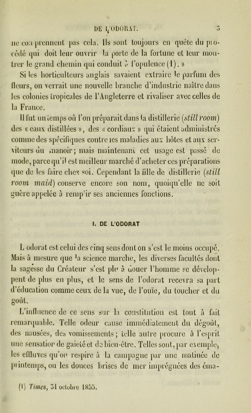 DE 1/ODORAT. 5 11c co;i prennent pas cela. Ils sont toujours en quête du p:o- cédé qui doit leur ouvrir la porte de la fortune et leur mon- trer le grand chemin qui conduit '< l’opulence (1). » Si les horticulteurs anglais savaient extraire le parfum des fleurs, on verrait une nouvelle branche d’industrie naître dans les colonies tropicales de l’Angleterre et rivaliser avec celles de la France. 11 fut un temps où l’on préparait dans (a distillerie («still room) des « eaux distillées », des « cordiaux » qui étaient administrés comme des spécifiques contre tes maladies aux hôtes et aux ser- viteurs uu manoir; mais maintenant cet usage est passé de mode, parce qui) est meilleur marché d’acheter ces préparations que de les faire chez soi. Cependant la fille de distillerie {still room rnaid) conserve encore son nom, quoiqu’elle ne soit guère appelée à renqfir ses anciennes fondions. I. DE L’ODORAT L odorat est celui des cinq sens dont on s’est le moins occupé. Mais à mesure que 'a science marche, les diverses facultés dont la sagesse du Créateur s’est plu à douer l’homme se dévelop- pent de plus en plus, et le sens de l’odorat recevra sa part d’éducation comme ceux delà vue, de l’ouïe, du toucher et du goût. L’influence de ce sens sur la constitution est tout à fait remarquable. Telle odeur cause immédiatement du dégoût, des nausées, des vomissements; celle autre procure à l’esprit une sensation de gaieté et do bien-être. Telles sont, par exemple1) les effluves qu’on respire à la campagne par une matinée de piinlcmps, ou les douces brises de mer imprégnées des éma- il) Times, 31 octobre 1855.