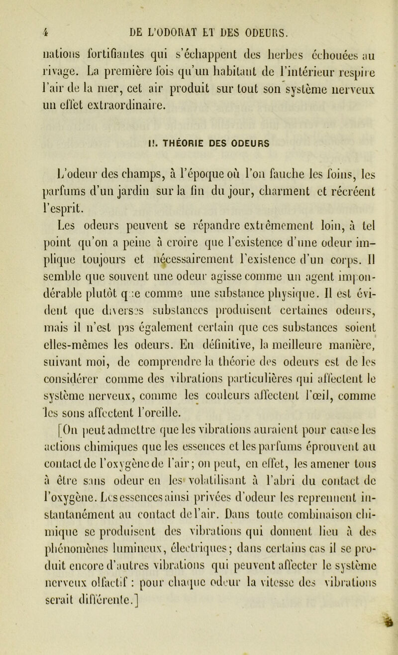 nations fortifiantes qui s’échappent des herbes échouées au rivage. La première lois qu’un habitant de l’intérieur respire l’air de la mer, cet air produit sur tout son système nerveux un effet extraordinaire. I!. THÉORIE DES ODEURS L’odeur des champs, à l’époque où l’on fauche les foins, les parfums d’un jardin sur la lin du jour, charment et récréent l’esprit. Les odeurs peuvent se répandre extrêmement loin, à tel point qu’on a peine à croire que l’existence d’une odeur im- plique toujours et nécessairement l’existence d’un corps. 11 semble que souvent une odeur agisse comme un agent impon- dérable plutôt q :e comme une substance physique. Il est évi- dent que dix erses substances produisent certaines odeurs, mais il n’est pas également certain que ces substances soient elles-mêmes les odeurs. En définitive, la meilleure manière, suivant moi, de comprendre la théorie des odeurs est de les considérer comme des vibrations particulières qui affectent le système nerveux, comme les couleurs affectent l’œil, connue les sons affectent l’oreille. [On peut admettre que les vibrations auraient pour cause les actions chimiques que les essences et les parfums éprouvent au contact de l’oxygène de l’air; on [tout, en effet, les amener tous à être sans odeur en les volatilisant à l’abri du contact de l’oxygène. Les essences ainsi privées d’odeur les reprennent in- stantanément au contact de l’air. Dans toute combinaison chi- mique se produisent des vibrations qui donnent lieu à des phénomènes lumineux, électriques; dans certains cas il se pro- duit encore d’autres vibrations qui peuvent affecter le système nerveux olfactif : pour chaque odeur la vitesse des vibrations serait différente.]