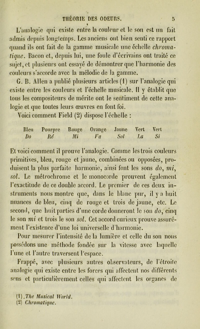 I L’analogie qui existe entre la couleur et le son est un fait admis depuis longtemps. Les anciens ont bien senti ce rapport quand ils ont fait de la gamme musicale une échelle chroma- tique. Bacon et, depuis lui, une foule d’écrivains ont traité ce sujet, et plusieurs ont essayé de démontrer que l’harmonie des couleurs s’accorde avec la mélodie de la gamme. G. B. Allen a publié plusieurs articles (1) sur l’analogie qui existe entre les couleurs et l’échelle musicale. (1 y établit que tous les compositeurs de mérite ont le sentiment de cette ana- logie et que toutes leurs œuvres en font foi. Voici comment Field (c2) dispose l’échelle : Bleu Pourpre Rouge Orange Jaune Vert Vert Do Ré Mi Fa Sol La Si Et voici comment il prouve l’analogie. Comme les trois couleurs primitives, bleu, rouge et jaune, combinées ou opposées, pro- duisent la plus parfaite harmonie, ainsi font les sons do, mi, sol. Le métrochrome et le monocorde prouvent également l’exactitude de ce double accord. Le premier de ces deux in- struments nous montre que, dans le blanc pur, il y a huit nuances de bleu, cinq de rouge et trois de jaune, etc. Le second, que huit parties d’une corde donneront le son do, cinq le son mi et trois le son sol. Cet accord curieux prouve assuré- ment l’existence d’une loi universelle d’harmonie. Pour mesurer l’intensité delà lumière et celle du son nous possédons une méthode fondée sur la vitesse avec laquelle l’une et l’autre traversent l'espace. Frappé, avec plusieurs autres observateurs, de l’étroite analogie qui existe entre les forces qui affectent nos différents sens et particulièrement celles qui affectent les organes de (1) .The Musical World. (2) Chromatique.