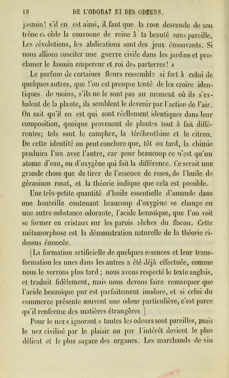 jasmin! s'il en csl ainsi, il faut que la rose descende de son trône Ci cède la couronne de reine à ta beauté sans pareille. Les révolutions, les abdications sont des jeux émouvants. Si nous allions susciter une guerre civile dans les jardins et pro- clamer le Jasmin empereur et roi des parterres! » Le parfum de certaines fleurs ressemble si fort à celui de quelques autres, que l’on est presque tenté de les croire iden- tiques. du moins, s'ils 11e le sont pas au moment où ils s’ex- halent de la plante, ils semblent le devenir par l’action de l’air. On sait qu’il en est qui sont réellement identiques dans leur composition, quoique provenant de plantes tout à fait diffé- rentes; tels sont le camphre, la térébenthine et le citron. De cette identité on peut conclure que, tôt ou tard, la chimie produira l’un avec l’autre, car pour beaucoup ce n’est qu’un atome d’eau, ou d’oxygène qui fait la différence. Ce serait une grande chose que de tirer de l’essence de roses, de l’huile de géranium rosat, et la théorie indique que cela est possible. Une très-petite quantité d’huile essentielle d’amande dans une bouteille contenant beaucoup d’oxygène se change en une autre substance odorante, l’acide benzoïque, que l’on voit se former en cristaux sur les parois sèches du flacon. Celle métamorphose est la démonstration naturelle de la théorie ci- dessus énoncée. [La formation artificielle de quelques essences et leur trans- formation les unes dans les autres a été déjà effectuée, comme nous le verrons plus tard ; nous avons respecté le texte anglais, et traduit fidèlement, mais nous devons faire remarquer que l’acide benzoïque pur est parfaitement inodore, et si celui du commerce présente souvent une odeur particulière, c’est parce qu’il renferme des matières étrangères ] Pour le nez « ignorant » toutes les odeurs sont pareilles, jnais le nez civilisé par le plaisir ou par l’intérêt devient le plus délicat et le plus sagace dps organes. Les marchands de vin