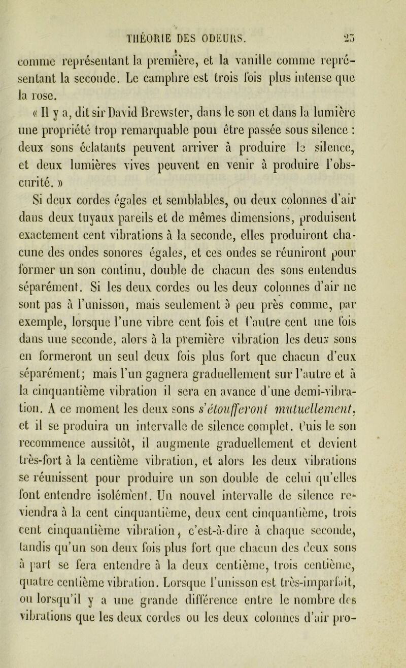 I comme représentant la première, et la vanille comme repré- sentant la seconde. Le camphre est trois lois plus intense que la rose. (( Il y a, dit sir David Brcwsler, dans le son et dans la lumière une propriété trop remarquable pom être passée sous silence : deux sons éclatants peuvent arriver à produire le silence, et deux lumières vives peuvent en venir à produire l’obs- curité. » Si deux cordes égales et semblables, ou deux colonnes d’air dans deux tuyaux pareils et de mêmes dimensions, produisent exactement cent vibrations à la seconde, elles produiront cha- cune des ondes sonores égales, et ces ondes se réuniront pour former un son continu, double de chacun des sons entendus séparément. Si les deux cordes ou les deux colonnes d’air ne sont pas à l’unisson, mais seulement à peu près comme, par exemple, lorsque l’une vibre cent fois et l’autre cent une fois dans une seconde, alors à la première vibration les deux sons en formeront un seul deux fois plus fort que chacun d’eux séparément; mais l’un gagnera graduellement sur l’autre et à la cinquantième vibration il sera en avance d’une demi-vibra- tion. A ce moment les deux sons s'étoufferont mutuellement. et il se produira un intervalle de silence complet. Luis le son recommence aussitôt, il augmente graduellement et devient très-fort à la centième vibration, et alors les deux vibrations se réunissent pour produire un son double de celui qu’elles font entendre isolément. Un nouvel intervalle de silence re- viendra à la cent cinquantième, deux cent cinquantième, trois cent cinquantième vibration, c’est-à-dire à chaque seconde, tandis qu’un son deux fois plus fort que chacun des deux sons à part se fera entendre à la deux centième, trois centième, quatre centième vibration. Lorsque l’unisson est très-imparfait, ou lorsqu’il y a une grande différence entre le nombre des vibrations que les deux cordes ou les deux colonnes d’air pro-