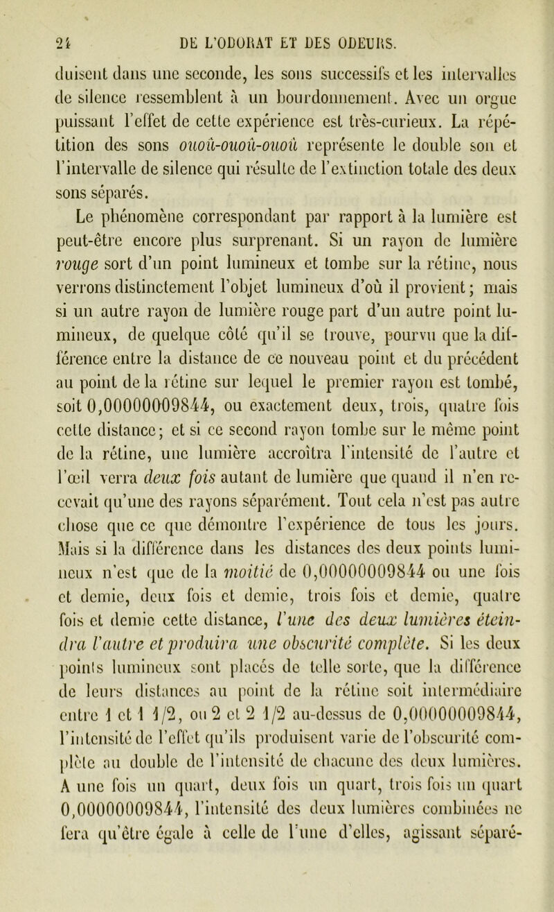 duiseut dans une seconde, les sons successifs et les intervalles de silence ressemblent à un bourdonnement. Avec un orgue puissant l’effet de cette expérience est très-curieux. La répé- tition des sons ouoû-ouoû-oaoù représente le double son et l’intervalle de silence qui résulte de l’extinction totale des deux sons séparés. Le phénomène correspondant par rapport à la lumière est peut-être encore plus surprenant. Si un rayon de lumière ronge sort d’un point lumineux et tombe sur la rétine, nous verrons distinctement l’objet lumineux d’où il provient; mais si un autre rayon de lumière rouge part d’un autre point lu- mineux, de quelque côté qu’il se trouve, pourvu que la dif- férence entre la distance de ce nouveau point et du précédent au point de la rétine sur lequel le premier rayon est tombé, soit 0,00000009844, ou exactement deux, trois, quatre fois celte distance; et si ce second rayon tombe sur le même point de la rétine, une lumière accroîtra l’intensité de l’autre et l’œil verra deux fois autant de lumière que quand il n’en re- cevait qu’une des rayons séparément. Tout cela n’est pas autre chose que ce que démontre l’expérience de tous les jours. Mais si la différence dans les distances des deux points lumi- neux n’est (pic de la moitié de 0,00000009844 ou une fois et demie, deux fois et demie, trois fois et demie, quatre fois et demie cette distance, lune des deux lumières étein- dra l'autre et produira une obscurité complète. Si les deux points lumineux sont placés de telle sorte, que la différence de leurs distances au point de la rétine soit intermédiaire entre 1 et 1 1/2, ou 2 et 2 1/2 au-dessus de 0,00000009844, l’intensité de l’effet qu’ils produisent varie de l’obscurité com- plète au double de l’intensité de chacune des deux lumières. A une fois un quart, deux fois un quart, trois fois un quart 0,00000009844, l’intensité des deux lumières combinées ne fera qu’être égale à celle de Lune d’elles, agissant séparé-