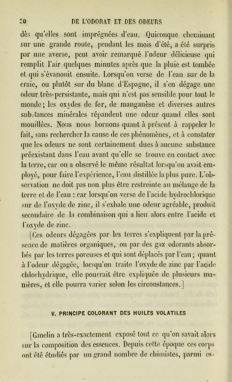 dès qu’elles sont imprégnées d’eau. Quiconque cheminant sur une grande route, pendant les mois d’été, a élé surpris par une averse, peul avoir remarqué l’odeur délicieuse qui remplit l’air quelques minutes après que la pluie est tombée et qui s’évanouit ensuite. Lorsqu’on verse de l’eau sur de la craie, ou plutôt sur du blanc d’Espagne, il s’en dégage une odeur très-persistante, mais qui n’est pas sensible pour tout le monde; les oxydes de fer, de manganèse et diverses autres sub-tances minérales répandent une odeur quand elles sont mouillées. Nous nous bornons quant à présent à rappeler le fait, sans rechercher la cause de ces phénomènes, et à constater que les odeurs ne sont certainement dues à aucune substance préexistant dans l’eau avant qu’elle se trouve en contact avec la terre, car on a observé le même résultat lorsqu’on avait em- ployé, pour faire l’expérience, l’eau distillée lapins pure. L’ob- servation ne doit pas non plus être restreinte au mélange de la terre et de l’eau : car lorsqu’on verse de l’acide hydrochloriquc sur de l’oxyde de zinc, il s’exhale une odeur agréable, produit secondaire de la combinaison qui a lieu alors entre l’acide et l’oxyde de zinc. [Ces odeurs dégagées par les terres s’expliquent par la pré- sence de matières organiques, ou par des gaz odorants absor- bés par les terres poreuses et qui sont déplacés par l’eau ; quant à l’odeur dégagée, lorsqu’on traite l’oxyde de zinc par l’acide cbloi hydrique, elle pourrait être expliquée de plusieurs ma- nières, et elle pourra varier selon les circonstances.] V. PRINCIPE COLORANT DES HUILES VOLATILES [Gmelin a très-exactement exposé (ont ce qu’on savait alors sur la composition des essences. Depuis celte époque ces corps ont été étudiés par un grand nombre de chimistes, parmi es-