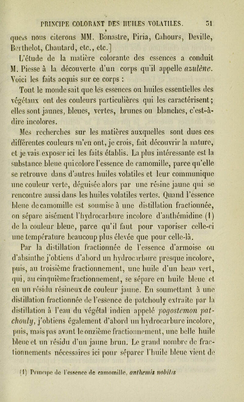 » qucis nous citerons MM. Bonaslre, Piria, Cahours, Deville, Berlhelot, Cbautard, etc., etc.] L’étude de la matière colorante des essences a conduit M. Piesse à la découverte d’un corps qu'il appelle azidène. Voici les faits acquis sur ce corps : Tout le monde sait que les essences ou lmiles essentielles des végétaux ont des couleurs particulières qui les caractérisent ; elles sont jaunes, bleues, vertes, brunes ou blanches, c’est-à- dire incolores. Mes recherches sur les matières auxquelles sont dues ces différentes couleurs m’en ont, je crois, fait découvrir la nature, et je vais exposer ici les faits établis. La plus intéressante est la substance bleue qui colore l’essence de camomille, parce qu’elle se retrouve dans d’autres huiles volatiles et leur communique une couleur verte, déguisée alors par une résine jaune qui se rencontre aussi dans les huiles volatiles vertes. Quand l’essence bleue decamomille est soumise à une distillation fractionnée, on sépare aisément l’hydrocarbure incolore d’anthémidine (1) de la couleur bleue, parce qu’il faut pour vaporiser celle-ci une température beaucoup plus élevée que pour celle-là. Par la distillation fractionnée de l’essence d’armoise ou d’absinthe j’obtiens d’abord un hydrocarbure presque incolore, puis, au troisième fractionnement, une huile d’un beau vert, qui, au cinquième fractionnement, se sépare en huile bleue et en un résidu résineux de couleur jaune. En soumettant à une distillation fractionnée de l’essence de patchouly extraite par la distillation à l’eau du végétal indien appelé jiogostemon jmt- choiily, j’obtiens également d’abord un hydrocarbure incolore, puis, mais pas avant le onzième fractionnement, une belle huile bleue et un résidu d’un jaune brun. Legrand nombre de frac- tionnements nécessaires ici pour séparer l’huile bleue vient de (1) Principe <le l'essence fie camomille, anthémis nohihs