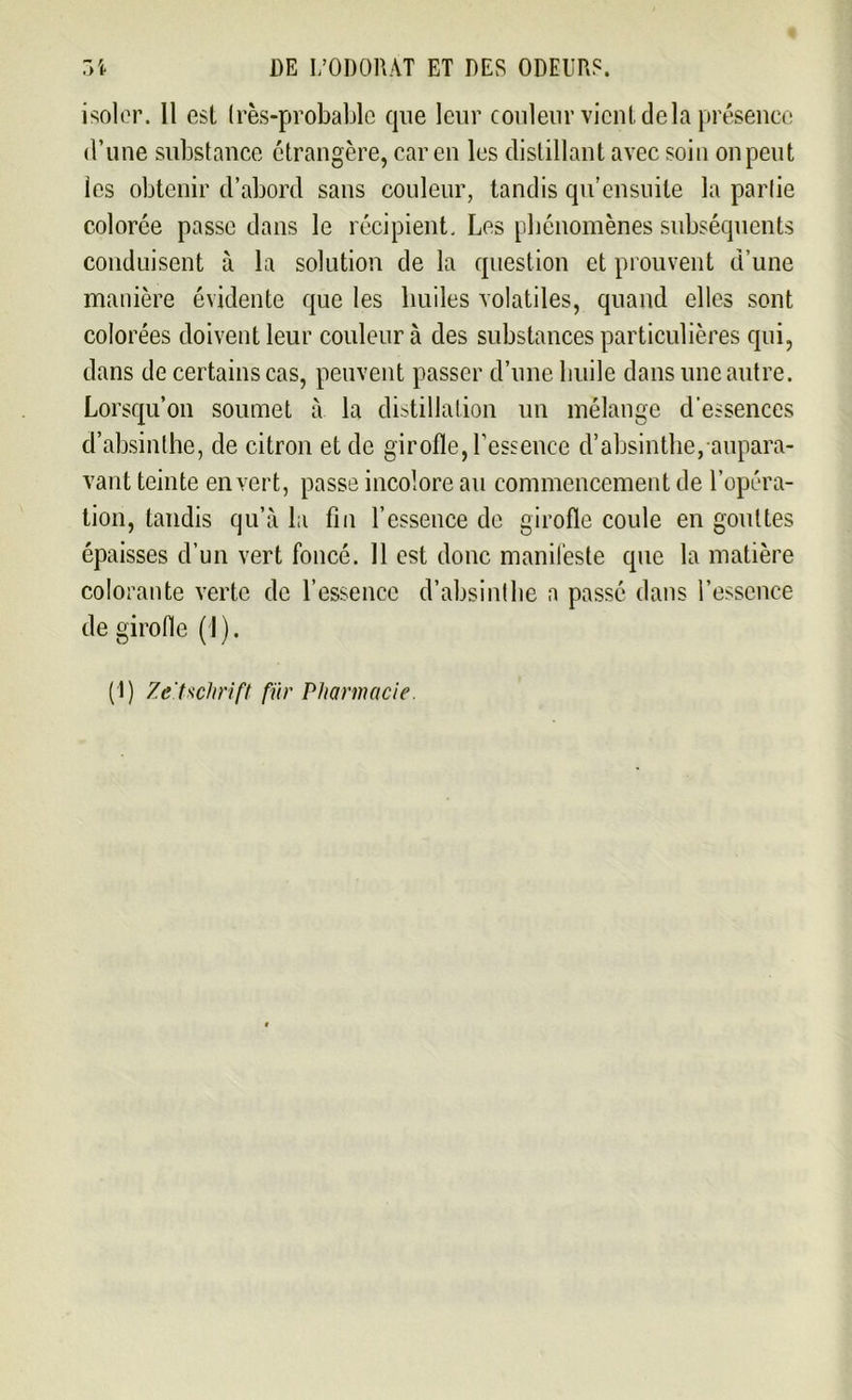 isoler. 11 est très-probable que leur couleur vient delà présence d’une substance étrangère, car en les distillant avec soin on peut les obtenir d’abord sans couleur, tandis qu ensuite la partie colorée passe dans le récipient. Les phénomènes subséquents conduisent à la solution de la question et prouvent d’une manière évidente que les huiles volatiles, quand elles sont colorées doivent leur couleur à des substances particulières qui, dans de certains cas, peuvent passer d’une huile dans une autre. Lorsqu’on soumet à la distillation un mélange d’essences d’absinthe, de citron et de girofle, l’essence d’absinthe, aupara- vant teinte en vert, passe incolore au commencement de l’opéra- tion, tandis qu’à la fin l’essence de girofle coule en gouttes épaisses d’un vert foncé. 11 est donc manifeste que la matière colorante verte de l’essence d’absinthe a passé dans l’essence de girofle (I ). (1) Zeitschrift fur Pharmacie