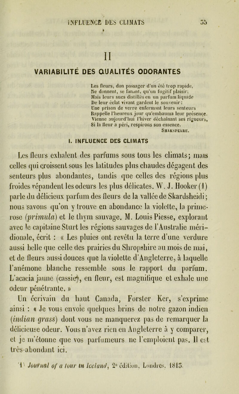 t II VARIABILITÉ DES QUALITÉS ODORANTES Les fleurs, don passager d'un élé Irop rapide, Ne donnent, se fanant, qu’un fugitif plaisir; Mais leurs sucs distillés en un parfum liquide De leur éclat vivant gardent le souvenir: Une prison de verre enfermant leurs senteurs Rappelle l’heureux jour qu’embauma leur présence. Vienne aujourd’hui l’hiver déchaînant ses rigueurs, Si la Heur a péri, respirons son essence. Shakspeare. I. INFLUENCE DES CLIMATS Les fleurs exhalent des parfums sous tous les climats; mais celles qui croissent sous les latitudes plus chaudes dégagent des senteurs plus abondantes, tandis que celles des régions plus froides répandent les odeurs les plus délicates. W. J. Hooker (1) parle du délicieux parfum des fleurs de la vallée de Skardsheidi ; nous savons qu’on y trouve en abondance la violette, la prime- rose (primula) et le thym sauvage. M. Louis Piesse, explorant avec le capitaine Sturt les régions sauvages de l’Australie méri- dionale, écrit : « Les pluies ont revêtu la terre d’une verdure aussi belle que celle des prairies du Shropshire au mois de mai, et de fleurs aussi douces que la violette d’Angleterre, à laquelle l’anémone blanche ressemble sous le rapport du parfum. L’acacia jaune (cassie), en fleur* est magnifique et exhale une odeur pénétrante. » Un écrivain du haut Canada, Forster Kcr, s’exprime ainsi : « Je vous envoie quelques brins de notre gazon indien (indian grass) dont vous 11e manquerez pas de remarquer la délicieuse odeur. Vous n’avez rien en Angleterre à y comparer, et je m’étonne que vos parfumeurs ne l’emploient pas. Il est très-abondant ici. 1 Journal o/ a luur tn IcelanJ, 2e édition, Londres. 1813